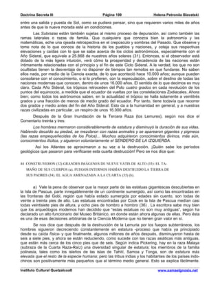 Doctrina Secreta III                          Página 199                   Helena Petronila Blavatski

entre una salida y puesta de Sol, como se pudiera pensar, sino que requieren varios miles de años
antes de que la nueva morada esté en condiciones.
        Las Subrazas están también sujetas al mismo proceso de depuración, así como también las
ramas laterales o razas de familia. Que cualquiera que conozca bien la astronomía y las
matemáticas, eche una ojeada retrospectiva en el crepúsculo y sombras del Pasado. Que observe y
tome nota de lo que conoce de la historia de los pueblos y naciones, y coteje sus respectivas
elevaciones y caídas con lo que se sabe acerca de los ciclos astronómicos, especialmente con el
Año Sideral, que equivale a 25.868 de nuestros años solares (31). Entonces, si el observador está
dotado de la más ligera intuición, verá cómo la prosperidad y decadencia de las naciones están
íntimamente relacionadas con el principio y el fin de este Ciclo Sideral. A la verdad, los que no son
ocultistas tienen la desventaja de no disponer de tiempos tan remotos en que fundarse. No saben
ellos nada, por medio de la Ciencia exacta, de lo que aconteció hace 10.000 años; aunque pueden
consolarse con el conocimiento, o si lo prefieren, con la especulación, sobre el destino de todas las
naciones modernas que conocen, dentro de unos 16.000 años. El sentido de lo que decimos es muy
claro. Cada Año Sideral, los trópicos retroceden del Polo cuatro grados en cada revolución de los
puntos del equinoccio, a medida que el ecuador da vueltas por las constelaciones Zodiacales. Ahora
bien; como todos los astrónomos saben, en la actualidad el trópico se halla solamente a veintitrés
grados y una fracción de menos de medio grado del ecuador. Por tanto, tiene todavía que recorrer
dos grados y medio antes del fin del Año Sideral. Esto da a la humanidad en general, y a nuestras
razas civilizadas en particular, un respiro de unos 16.000 años.
     Después de la Gran Inundación de la Tercera Raza (los Lemures), según nos dice el
Comentario treinta y tres:
        Los hombres mermaron considerablemente de estatura y disminuyó la duración de sus vidas.
Habiendo decaído su piedad, se mezclaron con razas animales y se aparearon gigantes y pigmeos
(las razas empequeñecidas de los Polos)... Muchos adquirieron conocimientos divinos, más aún,
conocimientos ilícitos, y siguieron voluntariamente el SENDERO DE LA IZQUIERDA.
        Así los Atlantes se aproximaron a su vez a la destrucción. ¡Quién sabe los períodos
geológicos que pasaron para verificarse esta cuarta destrucción! Pero se nos dice que:


44 CONSTRUYERON (32) GRANDES IMÁGENES DE NUEVE YATIS DE ALTO (33): EL TA-
   MAÑO DE SUS CUERPOS (a). FUEGOS INTERNOS HABÍAN DESTRUIDO LA TIERRA DE
   SUS PADRES (34). EL AGUA AMENAZABA A LA CUARTA (35) (b).


        a) Vale la pena de observar que la mayor parte de las estatuas gigantescas descubiertas en
la Isla de Pascua, parte innegablemente de un continente sumergido, así como las encontradas en
las fronteras del Gobi, región que había estado sumergida por edades sin cuento, son todas de
veinte a treinta pies de alto. Las estatuas encontradas por Cook en la Isla de Pascua medían casi
todas veintisiete pies de altura, y ocho pies de hombro a hombro (36) . La escritora sabe muy bien
que los arqueólogos modernos han decidido que “estas estatuas no son muy antiguas”, según ha
declarado un alto funcionario del Museo Británico, en donde están ahora algunas de ellas. Pero ésta
es una de esas decisiones arbitrarias de la Ciencia Moderna que no tienen gran valor en sí.
       Se nos dice que después de la destrucción de la Lemuria por los fuegos subterráneos, los
hombres siguieron decreciendo constantemente en estatura -proceso que había ya principiado
desde su caída física- y que finalmente, algunos millones de años después, disminuyeron hasta de
seis a siete pies, y ahora se están reduciendo, como sucede con las razas asiáticas más antiguas,
que están más cerca de los cinco pies que de seis. Según indica Pickering, hay en la raza Malaya
(subraza de la Cuarta Raza-Raíz) una diversidad singular de estatura; los miembros de la familia
polinesia, tales como los isleños de las islas de Tahití, Samoa y Tonga, son de estatura más
elevada que el resto de la especie humana; pero las tribus indias y los habitantes de los países indo-
chinos son positivamente más pequeños que el término medio general. Esto se explica fácilmente.

Instituto Cultural Quetzalcoatl                                               www.samaelgnosis.net
 
