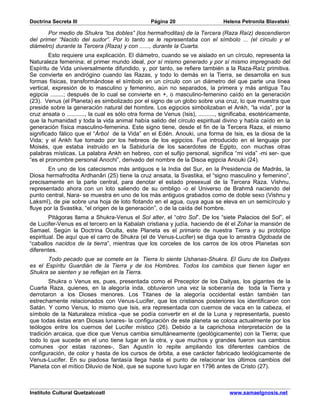 Doctrina Secreta III                               Página 20                      Helena Petronila Blavatski

       Por medio de Shukra “los dobles” (los hermafroditas) de la Tercera (Raza Raíz) descendieron
del primer “Nacido del sudor”. Por lo tanto se le representaba con el símbolo ... (el círculo y el
diámetro) durante la Tercera (Raza) y con ......, durante la Cuarta.
        Esto requiere una explicación. El diámetro, cuando se ve aislado en un círculo, representa la
Naturaleza femenina; el primer mundo ideal, por sí mismo generado y por sí mismo impregnado del
Espíritu de Vida universalmente difundido, y, por tanto, se refiere también a la Raza-Raíz primitiva.
Se convierte en andrógino cuando las Razas, y todo lo demás en la Tierra, se desarrolla en sus
formas físicas, transformándose el símbolo en un círculo con un diámetro del que parte una línea
vertical, expresión de lo masculino y femenino, aún no separados, la primera y más antigua Tau
egipcia ........; después de lo cual se convierte en +, o masculino-femenino caído en la generación
(23). Venus (el Planeta) es simbolizado por el signo de un globo sobre una cruz, lo que muestra que
preside sobre la generación natural del hombre. Los egipcios simbolizaban el Ankh, “la vida”, por la
cruz ansata o ..........., la cual es sólo otra forma de Venus (Isis), .........., significaba, esotéricamente,
que la humanidad y toda la vida animal había salido del círculo espiritual divino y había caído en la
generación física masculino-femenina. Este signo tiene, desde el fin de la Tercera Raza, el mismo
significado fálico que el “Árbol de la Vida” en el Edén. Anouki, una forma de Isis, es la diosa de la
Vida; y el Ankh fue tomado por los hebreos de los egipcios. Fue introducido en el lenguaje por
Moisés, que estaba instruido en la Sabiduría de los sacerdotes de Egipto, con muchas otras
palabras místicas. La palabra Ankh en hebreo, con el sufijo personal, significa “mi vida” -mi ser- que
“es el pronombre personal Anochi”, derivado del nombre de la Disoa egipcia Anouki (24).
       En uno de los catecismos más antiguos e la India del Sur, en la Presidencia de Madrás, la
Diosa hermafrodita Ardhanâri (25) tiene la cruz ansata, la Svastika, el “signo masculino y femenino”,
precisamente en la parte central, para denotar el estado presexual de la Tercera Raza. Vishnu,
representado ahora con un loto saliendo de su ombligo -o el Universo de Brahmâ naciendo del
punto central, Nara- se muestra en uno de los más antiguos grabados como de doble sexo (Vishnu y
Laksmî), de pie sobre una hoja de loto flotando en el agua, cuya agua se eleva en un semicírculo y
fluye por la Svastika, “el origen de la generación”, o de la caída del hombre.
        Pitágoras llama a Shukra-Venus el Sol alter, el “otro Sol”. De los “siete Palacios del Sol”, el
de Lucifer-Venus es el tercero en la Kabalah cristiana y judía, haciendo de él el Zohar la mansión de
Samael. Según la Doctrina Oculta, este Planeta es el primario de nuestra Tierra y su prototipo
espiritual. De aquí que el carro de Shukra (el de Venus-Lucifer) se diga que lo arrastra Ogdoada de
“caballos nacidos de la tierra”, mientras que los corceles de los carros de los otros Planetas son
diferentes.
       Todo pecado que se comete en la Tierra lo siente Ushanas-Shukra. El Guru de los Daityas
es el Espíritu Guardián de la Tierra y de los Hombres. Todos los cambios que tienen lugar en
Shukra se sienten y se reflejan en la Tierra.
        Shukra o Venus es, pues, presentada como el Preceptor de los Daityas, los gigantes de la
Cuarta Raza, quienes, en la alegoría inda, obtuvieron una vez la soberanía de toda la Tierra y
derrotaron a los Dioses menores. Los Titanes de la alegoría occidental están también tan
estrechamente relacionados con Venus-Lucifer, que los cristianos posteriores los identificaron con
Satán. Y como Venus, lo mismo que Isis, era representada con cuernos de vaca en la cabeza, el
símbolo de la Naturaleza mística -que se podía convertir en el de la Luna y representarla, puesto
que todas éstas eran Diosas lunares- la configuración de este planeta se coloca actualmente por los
teólogos entre los cuernos del Lucifer místico (26). Debido a la caprichosa interpretación de la
tradición arcaica, que dice que Venus cambia simultáneamente (geológicamente) con la Tierra; que
todo lo que sucede en el uno tiene lugar en la otra, y que muchos y grandes fueron sus cambios
comunes -por estas razones-, San Agustín lo repite ampliando los diferentes cambios de
configuración, de color y hasta de los cursos de órbita, a ese carácter fabricado teológicamente de
Venus-Lucifer. En su piadosa fantasía llega hasta el punto de relacionar los últimos cambios del
Planeta con el mítico Diluvio de Noé, que se supone tuvo lugar en 1796 antes de Cristo (27).



Instituto Cultural Quetzalcoatl                                                      www.samaelgnosis.net
 