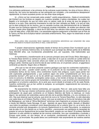 Doctrina Secreta III                              Página 200                     Helena Petronila Blavatski

Los polinesios pertenecen a las primeras de las subrazas supervivientes; los otros al tronco último y
menos fijo. Así como los tasmanios se han extinguido por completo, y los australianos desaparecen
rápidamente, lo mismo sucederá pronto con las otras razas antiguas.
        b) ¿Cómo se han conservado estos anales? -podrá preguntársenos-. Hasta el conocimiento
del Zodíaco por los hindúes es negado por nuestros amables y sabios orientalistas, los cuales han
llegado a la conclusión de que los indos arios no sabían nada de él antes de que los griegos lo
llevaran a su país. Esta calumnia innecesaria ha sido tan bien refutada por Bailly, y lo que es más,
por la clara evidencia de los hechos, que no necesita muchas más demostraciones de su falsedad.
Al paso que los Zodíacos egipcios (37) conservan pruebas irrefutables, de anales que abarcan más
de tres y medio años Siderales, o cerca de 87.000 años; los cálculos indos abrazan cerca de treinta
y tres de tales años, u 850.000 años. Los sacerdotes egipcios aseguraron a Herodoto que el Polo de
la Tierra y el Polo de la Eclíptica habían coincidido anteriormente. Pero, según ha observado el autor
de Sphinxiad:


        Estos pobres indos oscurecidos tienen registrados conocimientos astronómicos que comprenden diez veces
25.000 años desde la Inundación (local última en Asia), o edad del Horror.


        Y poseen observaciones registradas desde el tiempo de la primera Gran Inundación que se
conserva en la memoria histórica Aria, la Inundación que sumergió las últimas partes de la Atlántida
hace 850.000 años. Las inundaciones precedentes son, por supuesto, más tradicionales que
históricas.
       El hundimiento y transformación de la Lemuria principió cerca del Círculo Ártico (Noruega), y
la Tercera Raza terminó su carrera en Lankâ, o más bien en lo que se convirtió en Lankâ entre los
Atlantes. El pequeño resto conocido ahora por Ceilán es la tierra montañosa Septentrional de la
antigua Lankâ, mientras que la enorme isla de ese nombre era, en el período Lemuro, el gigantesco
continente ya descrito. Según dice un Maestro:
        ¿Por qué no han de tener presente vuestros geólogos que bajo los continentes explorados y
sondeados por ellos... pueden existir ocultos, en lo profundo de los insondables, o más bien no
sondeados lechos de los mares, otros continentes mucho más antiguos, cuyas capas jamás han
sido exploradas geológicamente; y que pudieran algún día echar completamente por tierra sus
presentes teorías? ¿Por qué no se ha de admitir que nuestros continentes actuales han sido ya,
como la Lemuria y la Atlántida, sumergidos varias veces, y han tenido el tiempo de reaparecer otra
vez y sostener sus nuevos grupos de humanidad y civilizaciones; y que al primer gran levantamiento
geológico en el próximo cataclismo, de la serie que ocurre desde el principio al fin de cada Ronda,
nuestros continentes que ya han sufrido la autopsia, se sumergirán, reapareciendo las Lemurias y
Atlántidas otra vez? (38).
        No exactamente los mismos continentes, por supuesto. Pero en este punto hace falta una
explicación. No hay que crearse confusiones acerca del postulado de una Lemuria Septentrional. La
prolongación de aquel gran continente en el Océano Atlántico del Norte no destruye, en modo
alguno, las opiniones tan extendidas acerca del sitio de la perdida Atlántida, y lo uno corrobora a lo
otro. Hay que observar que la Lemuria, que sirvió de cuna a la Tercera Raza-Raíz, no sólo abarcaba
una vasta área en el Océano Pacífico e Índico, sino que se extendía en forma de herradura más allá
de Madagascar, por toda el “África Meridional” (entonces mero fragmento en proceso de formación),
a través del Atlántico hasta Noruega. El gran depósito de agua dulce inglés, llamado el Wealden
-que todos los geólogos consideran como desembocadura de un anterior gran río- es el lecho de la
corriente principal que desaguaba a la Lemuria Septentrional en la edad Secundaria. La existencia
real de este río en otro tiempo es un hecho científico; ¿reconocerán sus partidarios la necesidad de
aceptar la Lemuria Septentrional de la edad Secundaria, exigida por sus datos? El profesor Berthold
Seemann no sólo admitió la realidad de tan enorme continente, sino que consideraba a Australia y
Europa como partes, en otro tiempo, de un continente, corroborando así toda la doctrina de la
“herradura”, ya enunciada. No puede darse una confirmación más sorprendente de nuestros asertos

Instituto Cultural Quetzalcoatl                                                     www.samaelgnosis.net
 