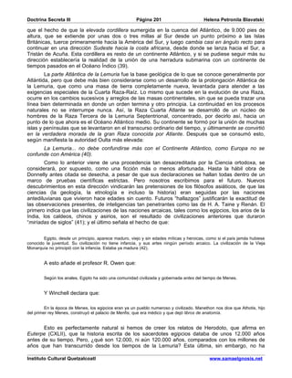 Doctrina Secreta III                                   Página 201                        Helena Petronila Blavatski

que el hecho de que la elevada cordillera sumergida en la cuenca del Atlántico, de 9.000 pies de
altura, que se extiende por unas dos o tres millas al Sur desde un punto próximo a las Islas
Británicas, tuerce primeramente hacia la América del Sur, y luego cambia casi en ángulo recto para
continuar en una dirección Sudeste hacia la costa africana, desde donde se lanza hacia el Sur, a
Tristán de Acuña. Esta cordillera es resto de un continente Atlántico, y si se pudiese seguir más su
dirección establecería la realidad de la unión de una herradura submarina con un continente de
tiempos pasados en el Océano Índico (39).
        La parte Atlántica de la Lemuria fue la base geológica de lo que se conoce generalmente por
Atlántida, pero que debe más bien considerarse como un desarrollo de la prolongación Atlántica de
la Lemuria, que como una masa de tierra completamente nueva, levantada para atender a las
exigencias especiales de la Cuarta Raza-Raíz. Lo mismo que sucede en la evolución de una Raza,
ocurre en los cambios sucesivos y arreglos de las masas continentales, sin que se pueda trazar una
línea bien determinada en donde un orden termina y otro principia. La continuidad en los procesos
naturales no se interrumpe nunca. Así, la Raza Cuarta Atlante se desarrolló de un núcleo de
hombres de la Raza Tercera de la Lemuria Septentrional, concentrado, por decirlo así, hacia un
punto de lo que ahora es el Océano Atlántico medio. Su continente se formó por la unión de muchas
islas y penínsulas que se levantaron en el transcurso ordinario del tiempo, y últimamente se convirtió
en la verdadera morada de la gran Raza conocida por Atlante. Después que se consumó esto,
según manifiesta la autoridad Oulta más elevada:
      La Lemuria... no debe confundirse más con el Continente Atlántico, como Europa no se
confunde con América (40).
        Como lo anterior viene de una procedencia tan desacreditada por la Ciencia ortodoxa, se
considerará, por supuesto, como una ficción más o menos afortunada. Hasta la hábil obra de
Donnelly antes citada se desecha, a pesar de que sus declaraciones se hallan todas dentro de un
marco de pruebas científicas estrictas. Pero nosotros escribimos para el futuro. Nuevos
descubrimientos en esta dirección vindicarán las pretensiones de los filósofos asiáticos, de que las
ciencias (la geología, la etnología e incluso la historia) eran seguidas por las naciones
antediluvianas que vivieron hace edades sin cuento. Futuros “hallazgos” justificarán la exactitud de
las observaciones presentes, de inteligencias tan penetrantes como las de H. A. Taine y Renán. El
primero indica que las civilizaciones de las naciones arcaicas, tales como los egipcios, los arios de la
India, los caldeos, chinos y asirios, son el resultado de civilizaciones anteriores que duraron
“miríadas de siglos” (41); y el último señala el hecho de que:


        Egipto, desde un principio, aparece maduro, viejo y sin edades míticas y heroicas, como si el país jamás hubiese
conocido la juventud. Su civilización no tiene infancia, y sus artes ningún período arcaico. La civilización de la Vieja
Monarquía no principió con la infancia. Estaba ya madura (42).


        A esto añade el profesor R. Owen que:

        Según los anales, Egipto ha sido una comunidad civilizada y gobernada antes del tiempo de Menes.


        Y Winchell declara que:

         En la época de Menes, los egipcios eran ya un pueblo numeroso y civilizado. Manethon nos dice que Athotis, hijo
del primer rey Menes, construyó el palacio de Menfis; que era médico y que dejó libros de anatomía.


       Esto es perfectamente natural si hemos de creer los relatos de Herodoto, que afirma en
Euterpe (CXLII), que la historia escrita de los sacerdotes egipcios databa de unos 12.000 años
antes de su tiempo. Pero, ¿qué son 12.000, ni aún 120.000 años, comparados con los millones de
años que han transcurrido desde los tiempos de la Lemuria? Esta última, sin embargo, no ha

Instituto Cultural Quetzalcoatl                                                             www.samaelgnosis.net
 