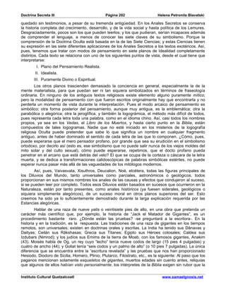 Doctrina Secreta III                            Página 202                   Helena Petronila Blavatski

quedado sin testimonios, a pesar de su tremenda antigüedad. En los Anales Secretos se conserva
la historia completa del crecimiento, desarrollo, y de la vida social y hasta política de los Lemures.
Desgraciadamente, pocos son los que pueden leerlos; y los que pudieran, serían incapaces además
de comprender el lenguaje, a menos de conocer las siete claves de su simbolismo. Porque la
comprensión de la Doctrina Oculta está basada en la de las Siete Ciencias; y estas Ciencias tienen
su expresión en las siete diferentes aplicaciones de los Anales Secretos a los textos exotéricos. Así,
pues, tenemos que tratar con modos de pensamiento en siete planos de Idealidad completamente
distintos. Cada texto se relaciona con uno de los siguientes puntos de vista, desde el cual tiene que
interpretarse:
         I. Plano del Pensamiento Realista.
        II. Idealista.
       III. Puramente Divino o Espiritual.
        Los otros planos trascienden demasiado la conciencia en general, especialmente la de la
mente materialista, para que puedan ser ni tan siquiera simbolizados en términos de fraseología
ordinaria. En ninguno de los antiguos textos religiosos existe elemento alguno puramente mítico;
pero la modalidad de pensamiento con que fueron escritos originalmente hay que encontrarla y no
perderla un momento de vista durante la interpretación. Pues el modo arcaico de pensamiento es
simbólico; otra forma posterior del pensamiento, aunque muy antigua, es la emblemática; otra la
parabólica o alegórica; otra la jeroglífica, y también la logográmica, el método más difícil de todos,
pues representa cada letra toda una palabra, como en el idioma chino. Así, casi todos los nombres
propios, ya sea en los Vedas, el Libro de los Muertos, y hasta cierto punto en la Biblia, están
compuestos de tales logogramas. Nadie que no esté iniciado en los misterios de la logografía
religiosa Oculta puede pretender que sabe lo que significa un nombre en cualquier fragmento
antiguo, antes de haber dominado el sentido de cada letra de las que lo componen. ¿Cómo, pues,
puede esperarse que el mero pensador profano, por grande que sea su erudición en el simbolismo
ortodoxo, por decirlo así (esto es, ese simbolismo que no puede salir nunca de los viejos moldes del
mito solar y del culto sexual), cómo puede esperarse, repetimos, que el docto profano pueda
penetrar en el arcano que está detrás del velo? El que se ocupa de la corteza o cáscara de la letra
muerta, y se dedica a transformaciones calidoscópicas de palabras simbólicas estériles, no puede
esperar nunca pasar más allá de las vaguedades de los mitólogos modernos.
       Así, pues, Vaivasvata, Xisuthros, Deucalion, Noé, etcétera, todas las figuras principales de
los Diluvios del Mundo, tanto universales como parciales, astronómicos o geológicos, todos
proporcionan en sus mismos nombres los anales de las causas y efectos que condujeron al suceso,
si se pueden leer por completo. Todos esos Diluvios están basados en sucesos que ocurrieron en la
Naturaleza, están por tanto presentes, como anales históricos (ya fuesen siderales, geológicos o
siquiera simplemente alegóricos), de un suceso moral en otros planos superiores del ser. Esto
creemos ha sido ya lo suficientemente demostrado durante la larga explicación requerida por las
Estancias alegóricas.
        Hablar de una raza de nueve yatis o veintisiete pies de alto, en una obra que pretenda un
carácter más científico que, por ejemplo, la historia de “Jack el Matador de Gigantes”, es un
procedimiento bastante raro. ¿Dónde están las pruebas? -se preguntará a la escritora-. En la
historia y en la tradición, es la respuesta. Las tradiciones de una raza de gigantes en los tiempos
remotos, son universales; existen en doctrinas orales y escritas. La India ha tenido sus Dânavas y
Daityas; Ceilán sus Râkshasas; Grecia sus Titanes; Egipto sus Héroes colosales; Caldea sus
Izdubars (Nimrod); y los judíos sus Emims de la tierra de Moab, con los famosos gigantes, Anakim
(43). Moisés habla de Og, un rey cuyo “lecho” tenía nueve codos de largo (15 pies 4 pulgadas) y
cuatro de ancho (44); y Goliat tenía “seis codos y un palmo de alto” (o 10 pies 7 pulgadas). La única
diferencia que se encuentra entre la “escritura revelada” y las pruebas que nos han proporcionado
Hesiodo, Diodoro de Sicilia, Homero, Plinio, Plutarco, Filostrato, etc., es la siguiente: Al paso que los
paganos mencionan solamente esqueletos de gigantes, muertos edades sin cuento antes, reliquias
que algunos de ellos habían visto personalmente, los intérpretes de la Biblia exigen sin rubor que la

Instituto Cultural Quetzalcoatl                                                 www.samaelgnosis.net
 