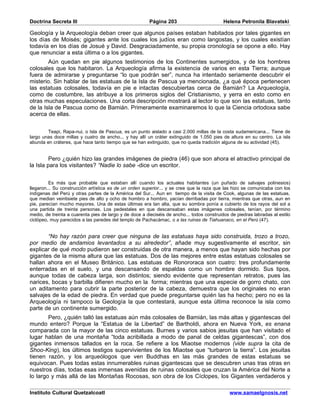 Doctrina Secreta III                                    Página 203                          Helena Petronila Blavatski

Geología y la Arqueología deban creer que algunos países estaban habitados por tales gigantes en
los días de Moisés; gigantes ante los cuales los judíos eran como langostas, y los cuales existían
todavía en los días de Josué y David. Desgraciadamente, su propia cronología se opone a ello. Hay
que renunciar a esta última o a los gigantes.
        Aún quedan en pie algunos testimonios de los Continentes sumergidos, y de los hombres
colosales que los habitaron. La Arqueología afirma la existencia de varios en esta Tierra; aunque
fuera de admirarse y preguntarse “lo que podrán ser”, nunca ha intentado seriamente descubrir el
misterio. Sin hablar de las estatuas de la Isla de Pascua ya mencionada, ¿a qué época pertenecen
las estatuas colosales, todavía en pie e intactas descubiertas cerca de Bamián? La Arqueología,
como de costumbre, las atribuye a los primeros siglos del Cristianismo, y yerra en esto como en
otras muchas especulaciones. Una corta descripción mostrará al lector lo que son las estatuas, tanto
de la Isla de Pascua como de Bamián. Primeramente examinaremos lo que la Ciencia ortodoxa sabe
acerca de ellas.


        Teapi, Rapa-nui, o Isla de Pascua, es un punto aislado a casi 2.000 millas de la costa sudamericana... Tiene de
largo unas doce millas y cuatro de ancho... y hay allí un cráter extinguido de 1.050 pies de altura en su centro. La isla
abunda en cráteres, que hace tanto tiempo que se han extinguido, que no queda tradición alguna de su actividad (45).


         Pero ¿quién hizo las grandes imágenes de piedra (46) que son ahora el atractivo principal de
la Isla para los visitantes? “Nadie lo sabe -dice un escritor.


         Es más que probable que estaban allí cuando los actuales habitantes (un puñado de salvajes polinesios)
llegaron... Su construcción artística es de un orden superior... y se cree que la raza que las hizo se comunicaba con los
indígenas del Perú y otras partes de la América del Sur... Aun en tiempo de la visita de Cook, algunas de las estatuas,
que median veintisiete pies de alto y ocho de hombro a hombro, yacían derribadas por tierra, mientras que otras, aun en
pie, parecían mucho mayores. Una de estas últimas era tan alta, que su sombra ponía a cubierto de los rayos del sol a
una partida de treinta personas. Los pedestales en que descansaban estas imágenes colosales, tenían, por término
medio, de treinta a cuarenta pies de largo y de doce a dieciséis de ancho... todos construidos de piedras labradas al estilo
ciclópeo, muy parecidos a las paredes del templo de Pachacámac, o a las ruinas de Tiahuanaco, en el Perú (47).


       “No hay razón para creer que ninguna de las estatuas haya sido construida, trozo a trozo,
por medio de andamios levantados a su alrededor”, añade muy sugestivamente el escritor, sin
explicar de qué modo pudieron ser construidas de otra manera, a menos que hayan sido hechas por
gigantes de la misma altura que las estatuas. Dos de las mejores entre estas estatuas colosales se
hallan ahora en el Museo Británico. Las estatuas de Ronororaca son cuatro: tres profundamente
enterradas en el suelo, y una descansando de espaldas como un hombre dormido. Sus tipos,
aunque todas de cabeza larga, son distintos; siendo evidente que representan retratos, pues las
narices, bocas y barbilla difieren mucho en la forma; mientras que una especie de gorro chato, con
un aditamento para cubrir la parte posterior de la cabeza, demuestra que los originales no eran
salvajes de la edad de piedra. En verdad que puede preguntarse quién las ha hecho; pero no es la
Arqueología ni tampoco la Geología la que contestará, aunque esta última reconoce la isla como
parte de un continente sumergido.
        Pero, ¿quién talló las estatuas aún más colosales de Bamián, las más altas y gigantescas del
mundo entero? Porque la “Estatua de la Libertad” de Bartholdi, ahora en Nueva York, es enana
comparada con la mayor de las cinco estatuas. Burnes y varios sabios jesuitas que han visitado el
lugar hablan de una montaña “toda acribillada a modo de panal de celdas gigantescas”, con dos
gigantes inmensos tallados en la roca. Se refiere a los Miaotse modernos (vide supra la cita de
Shoo-King), los últimos testigos supervivientes de los Miaotse que “turbaron la tierra”. Los jesuitas
tienen razón, y los arqueólogos que ven Buddhas en las más grandes de estas estatuas se
equivocan. Pues todas estas innumerables ruinas gigantescas que se descubren unas tras otras en
nuestros días, todas esas inmensas avenidas de ruinas colosales que cruzan la América del Norte a
lo largo y más allá de las Montañas Rocosas, son obra de los Cíclopes, los Gigantes verdaderos y

Instituto Cultural Quetzalcoatl                                                                www.samaelgnosis.net
 