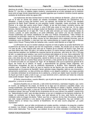 Doctrina Secreta III                           Página 204                   Helena Petronila Blavatski

efectivos de antaño. “Masa de huesos humanos enormes” se han encontrado “en América, cerca de
Munte (?)”, nos dice un célebre viajero moderno, precisamente en el sitio señalado por la tradición
local como el lugar donde desembarcaron aquellos gigantes que invadieron América cuando apenas
acababa de levantarse sobre las aguas (48).
        Las tradiciones del Asia Central dicen lo mismo de las estatuas de Bamián. ¿Qué son ellas y
qué es el sitio en donde han estado por edades incontables, desafiando los cataclismos a su
alrededor, y hasta la mano del hombre, como, por ejemplo, las hordas de Timoor y los vándalos
guerreros de Nadir Shah? Bamián es una pequeña ciudad, miserable, medio arruinada, del Asia
Central, a la mitad del camino entre Cabul y Balkh, al pie del Koh-i-baba, montaña enorme del
Paropamiso, o Cordillera del Indo-Kush, a unos 8.500 pies sobre el nivel del mar. En los viejos
tiempos, Bamián era parte de la antigua ciudad de Djooljool, arruinada y destruida, hasta la última
piedra, por Gengis-Kan en el siglo XIII. Todo el valle está cercado por rocas colosales, llenas de
cuevas y grutas, en parte naturales y en parte artificiales, que fueron una vez las moradas de
monjes buddhistas que habían establecido en ellas sus Vihâras (monasterios). Tales Vihâras se
encuentran en profusión, hasta hoy, en los templos cortados en la roca de la India, y en los valles de
Jelalabad. Frente a algunas de estas cuevas se han descubierto cinco estatuas enormes -que se
consideran como de Buddha- o más bien han sido redescubiertas en nuestro siglo; pues el famoso
viajero chino Hiouen Thsang habla de haberlas visto, cuando visitó Bamián en el siglo VII.
        La afirmación de que no existen estatuas mayores en todo el globo se prueba fácilmente con
el testimonio de todos los viajeros que las han examinado y medido. Así resulta que la mayor tiene
173 pies de alto, o sea setenta pies más que la “Estatua de la Libertad” de Nueva York; toda vez
que esta última sólo mide 105 pies o 34 metros de altura. El mismo famoso coloso de Rodas, entre
cuyas piernas pasaban con facilidad los mayores barcos de entonces, sólo tenía de 120 a 130 pies
de alto. La segunda gran estatua, que como la primera está tallada en la roca, tiene solamente 120
pies, o sean quince más que la mencionada de la “Libertad” (49). La tercera estatua sólo tiene 60
pies, y las otras dos son aún más pequeñas, siendo la última un poco más alta que el término medio
de los hombres altos de nuestra Raza actual. El primero y más grande de los colosos representa a
un hombre envuelto en una especie de “toga”; M. de Nadeylac cree que la apariencia general de la
figura, las líneas de la cabeza, el ropaje, y especialmente las grandes orejas colgantes, son
indicaciones innegables de que se pretendía representar a Buddha. Pero realmente ellas no
prueban nada. A pesar del hecho de que la mayoría de las figuras que hoy existen de Buddha,
representado en la postura de Samâdhi, tienen grandes orejas colgantes, ésta es una innovación y
pensamiento posteriores. La idea primitiva era debida a una alegoría esotérica. Las orejas grandes
no naturales simbolizan la omnisciencia de la sabiduría, y tenían por objeto hacer recordar el poder
de Aquel que todo lo sabe y todo lo oye, y a cuyo benévolo amor y atención por todas las criaturas
nada puede escapar. Según dice una Sloka:
      El Señor misericordioso, nuestro Maestro, oye el grito de agonía de los más pequeños de los
pequeños, y corre en su socorro.
        Gautama Buddha era un indo-ario, y sólo entre los birmanos y siameses mogoles, que, como
en Cochin, se desfiguran las orejas, es donde se ve algo que se parezca a aquellas orejas. Los
monjes buddhistas, que transformaron las grutas de los Miaotse en celdas y Vihâras, entraron en el
Asia Central en el primer siglo, o cosa así, de la Era cristiana. Por esto Hiouen Thsang, hablando de
la estatua colosal, dice que “el brillo de los ornamentos de oro que cubrían a la estatua” cuando él la
vio, “deslumbraba la vista”; pero de tales dorados no se ven ni vestigios en los tiempos modernos. El
ropaje, en contraste con la figura misma, que está labrada en la roca, está hecho de yeso y
moldeado sobre la imagen de piedra. Talbot, que hizo un examen de los más minuciosos, averiguó
que este ropaje pertenecía a una época muy posterior. Por consiguiente, hay que señalar a la
estatua misma un tiempo muy anterior al Buddhismo. En tal caso ocurre preguntar: ¿A quién
representa?
       Otra tradición, que se halla corroborada por anales escritos, contesta a la pregunta y explica
el misterio. Los Arhats y Ascetas buddhistas encontraron las cinco estatuas, y muchas más que
ahora están destruidas. Tres de ellas, que estaban de pie en nichos colosales a la entrada de sus

Instituto Cultural Quetzalcoatl                                               www.samaelgnosis.net
 