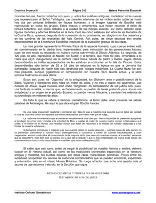 Doctrina Secreta III                                   Página 205                        Helena Petronila Blavatski

moradas futuras, fueron cubiertas con yeso, y, sobre las estatuas antiguas, modelaron otras nuevas
que representaran al Señor Tathâgata. Las paredes interiores de los nichos están cubiertas hasta
hoy día con pinturas brillantes de figuras humanas, y la imagen sagrada de Buddha está
reproducida en todos los grupos. Estos frescos y ornamentos, que hacen recordar el estilo de
pintura bizantino, son todos debidos a la piedad de los monjes ascetas, así como también otras
figuras menores y adornos labrados en la roca. Pero las cinco estatuas son obra de los Iniciados de
la Cuarta Raza, quienes, después de la sumersión de su continente, se refugiaron en los desiertos y
en las cumbres de las montañas del Asia Central. Así, pues, las cinco estatuas son anales
imperecederos de la Enseñanza Esotérica, respecto de la evolución gradual de las razas.
       La más grande representa la Primera Raza de la especie humana, cuyo cuerpo etéreo está
así conmemorado en la piedra dura, imperecedera, para instrucción de las generaciones futuras;
pues de otro modo su recuerdo no hubiera nunca sobrevivido al Diluvio Atlántico. La segunda, de
120 pies de alto, representa al Nacido del Sudor; y la tercera, que mide 60 pies, inmortaliza a la
Raza que cayó, inaugurando así la primera Raza física, nacida de padre y madre, cuyos últimos
descendientes se hallan representados en las estatuas encontradas en la Isla de Pascua. Estos
descendientes sólo tenían de 20 a 25 pies de estatura en la época en que la Lemuria fue
sumergida, después de haber sido casi destruida por fuegos volcánicos. La Cuarta Raza fue aún
más pequeña, aunque gigantesca en comparación con nuestra Raza Quinta actual, y la serie
termina finalmente en esta última.
        Estos son, pues los “Gigantes” de la antigüedad, los Gibborim ante y postdiluvianos de la
Biblia. Vivieron y florecieron ellos hace un millón de años, y no tres o cuatro mil solamente. Los
Anakim de Josué, cuyas huestes eran como “langostas” en comparación de los judíos son, pues,
una fantasía israelita, a menos que, verdaderamente, el pueblo de Israel pretenda para Josué una
antigüedad y un origen en el período Eoceno, o cuando menos Mioceno, y cambien los milenios de
su cronología en millones de años.
       En todo lo que se refiere a tiempos prehistóricos, el lector debe tener presente las sabias
palabras de Montaigne. He aquí lo que dice el gran filósofo francés:


         Es una necia presunción desdeñar y condenar por falso lo que a nosotros nos parezca que no debe ser verdad;
lo cual es una falta común en aquellos que están persuadidos que valen más que el vulgo...
          La razón me ha enseñado que el condenar resueltamente una cosa por falsa e imposible es pretender apropiarse
el privilegio de poner coto y límites a la voluntad de Dios, y sujetar el poder de nuestra madre común la Naturaleza a él
unida; y no existe en el mundo una necedad mayor que tratar de reducirlos a la medida de nuestra capacidad y a los
límites de nuestra suficiencia...
        Si llamamos monstruos o milagros a lo que nuestra razón no puede alcanzar, ¿cuántas cosas de este género no
se presentan diariamente a nuestra vista? Detengámonos a considerar a través de cuántas nebulosidades, y cuán
ciegamente, somos conducidos al conocimiento de la mayoría de lo que pasa por nuestras manos; a la verdad, veríamos
que la costumbre, más bien que la ciencia, es la que da la rareza; y que si nos presentasen de nuevo esas cosas, las
consideraríamos tanto o más improbables e increíbles que otras cualesquiera (50).


       El sabio que sea justo, antes de negar la posibilidad de nuestra historia y anales, debiera
buscar en la historia actual, así como en las tradiciones universales esparcidas en la literatura
antigua y moderna, las huellas dejadas por estas razas maravillosas primitivas. Pocos entre los
incrédulos sospechan los tesoros de evidencia corroboradora que se pueden encontrar, esparcidos
y enterrados, sólo en el mismo Museo Británico. Se ruega al lector que eche una ojeada más al
asunto de que estamos tratando, en la Sección que sigue.


                               RUINAS CICLÓPEAS Y PIEDRAS COLOSALES COMO
                                          TESTIMONIO DE LOS GIGANTES




Instituto Cultural Quetzalcoatl                                                             www.samaelgnosis.net
 