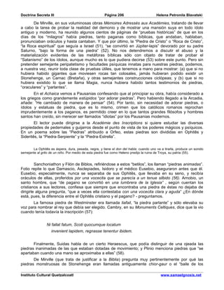 Doctrina Secreta III                                  Página 206                       Helena Petronila Blavatski

       De Mirville, en sus voluminosas obras Mémoires Adressés aux Académies, tratando de llevar
a cabo la tarea de probar la realidad del demonio y de mostrar una mansión suya en todo ídolo
antiguo y moderno, ha reunido algunos cientos de páginas de “pruebas históricas” de que en los
días de los “milagros” había piedras, tanto paganas como bíblicas, que andaban, hablaban,
pronunciaban oráculos y hasta cantaban. Y que por último, la “Piedra de Cristo” o “Roca de Cristo”,
“la Roca espiritual” que seguía a Israel (51), “se convirtió en Júpiter-lapis” devorado por su padre
Saturno, “bajo la forma de una piedra” (52). No nos detendremos a discutir el abuso y la
materialización evidentes de las metáforas bíblicas sólo con objeto de tratar de probar el
“Satanismo” de los ídolos, aunque mucho es lo que pudiera decirse (53) sobre este punto. Pero sin
pretender semejante peripatetismo y facultades psíquicas innatas para nuestras piedras, podemos,
a nuestra vez, reunir toda clase de pruebas útiles, que tenemos a mano para mostrar: (a) que si no
hubiera habido gigantes que moviesen rocas tan colosales, jamás hubieran podido existir un
Stonehenge, un Carnac (Bretaña), y otras semejantes construcciones ciclópeas; y (b) que si no
hubiera existido lo que se llama Magia, nunca hubiera habido tantos testimonios de piedras,
“oraculares” y “parlantes”.
        En el Achaica vemos a Pausanias confesando que al principiar su obra, había considerado a
los griegos como grandemente estúpidos “por adorar piedras”. Pero habiendo llegado a la Arcadia,
añade: “He cambiado de manera de pensar” (54). Por tanto, sin necesidad de adorar piedras, o
ídolos y estatuas de piedra, que es lo mismo, crimen que los católicos romanos reprochan
imprudentemente a los paganos, es permitido creer en lo que tantos grandes filósofos y hombres
santos han creído, sin merecer ser llamados “idiotas” por los Pausanias modernos.
        El lector puede dirigirse a la Académie des Inscriptions si quiere estudiar las diversas
propiedades de pedernales y guijarros desde el punto de vista de los poderes mágicos y psíquicos.
En un poema sobre las “Piedras” atribuido a Orfeo, estas piedras son divididas en Ophitês y
Sideritês, la “Piedra-Serpiente” y la “Piedra-Estrella”.


       La Ophitês es áspera, dura, pesada, negra, y tiene el don del habla; cuando uno va a tirarla, produce un sonido
semejante al grito de un niño. Por medio de esta piedra fue como Heleno predijo la ruina de Troya, su patria (55).


         Sanchoniathon y Filón de Biblos, refiriéndose a estos “betilos”, los llaman “piedras animadas”.
Fotio repite lo que Damascio, Asclepiades, Isidoro y el médico Eusebio, aseguraron antes que él.
Eusebio, especialmente, nunca se separaba de sus Ophitês, que llevaba en su seno, y recibía
oráculos de ellas, proferidos por una vocecita que se parecía a un tenue silbido (56). Arnobio, un
santo hombre, que “de pagano se convirtió en una lumbrera de la Iglesia” , según cuentan los
cristianos a sus lectores, confiesa que siempre que encontraba una piedra de éstas no dejaba de
dirigirle alguna pregunta, “que a veces ella contestaba con una vocecita clara y aguda” ¿En dónde
está, pues, la diferencia entre el Ophitês cristiano y el pagano? - preguntamos.
       La famosa piedra de Westminster era llamada liafail, “la piedra parlante” y sólo elevaba su
voz para nombrar al rey que debía ser elegido. Cambry, en su Monuments Celtiques, dice que la vio
cuando tenía todavía la inscripción (57):


                Ni fallat fatum, Scoti quocumque locatum
                   invenient lapidem, regnasse tenentur ibidem.


       Finalmente, Suidas habla de un cierto Heraescus, que podía distinguir de una ojeada las
piedras inanimadas de las que estaban dotadas de movimiento; y Plinio menciona piedras que “se
apartaban cuando una mano se aproximaba a ellas” (58).
       De Mirville (que trata de justificar a la Biblia) pregunta muy pertinentemente por qué las
piedras monstruosas de Stonehenge eran llamadas antiguamente chior-gaur o el “baile de los

Instituto Cultural Quetzalcoatl                                                           www.samaelgnosis.net
 