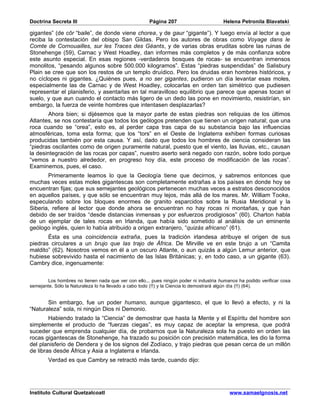 Doctrina Secreta III                                 Página 207                       Helena Petronila Blavatski

gigantes” (de côr “baile”, de donde viene chorea, y de gaur “gigante”). Y luego envía al lector a que
reciba la contestación del obispo San Gildas. Pero los autores de obras como Voyage dans le
Comte de Cornouailles, sur les Traces des Géants, y de varias obras eruditas sobre las ruinas de
Stonehenge (59), Carnac y West Hoadley, dan informes más completos y de más confianza sobre
este asunto especial. En esas regiones -verdaderos bosques de rocas- se encuentran inmensos
monolitos, “pesando algunos sobre 500.000 kilogramos”. Estas “piedras suspendidas” de Salisbury
Plain se cree que son los restos de un templo druídico. Pero los druidas eran hombres históricos, y
no cíclopes ni gigantes. ¿Quiénes pues, a no ser gigantes, pudieron un día levantar esas moles,
especialmente las de Carnac y de West Hoadley, colocarlas en orden tan simétrico que pudiesen
representar el planisferio, y asentarlas en tal maravilloso equilibrio que parece que apenas tocan el
suelo, y que aun cuando el contacto más ligero de un dedo las pone en movimiento, resistirían, sin
embargo, la fuerza de veinte hombres que intentasen desplazarlas?
       Ahora bien; si dijésemos que la mayor parte de estas piedras son reliquias de los últimos
Atlantes, se nos contestaría que todos los geólogos pretenden que tienen un origen natural; que una
roca cuando se “orea”, esto es, al perder capa tras capa de su substancia bajo las influencias
atmosféricas, toma esta forma; que los “tors” en el Oeste de Inglaterra exhiben formas curiosas
producidas también por esta causa. Y así, dado que todos los hombres de ciencia consideran las
“piedras oscilantes como de origen puramente natural, puesto que el viento, las lluvias, etc., causan
la desintegración de las rocas por capas”, nuestro aserto será negado con razón, sobre todo porque
“vemos a nuestro alrededor, en progreso hoy día, este proceso de modificación de las rocas”.
Examinemos, pues, el caso.
       Primeramente leamos lo que la Geología tiene que decirnos, y sabremos entonces que
muchas veces estas moles gigantescas son completamente extrañas a los países en donde hoy se
encuentran fijas; que sus semejantes geológicos pertenecen muchas veces a estratos desconocidos
en aquellos países, y que sólo se encuentran muy lejos, más allá de los mares. Mr. William Tooke,
especulando sobre los bloques enormes de granito esparcidos sobre la Rusia Meridional y la
Siberia, refiere al lector que donde ahora se encuentran no hay rocas ni montañas, y que han
debido de ser traídos “desde distancias inmensas y por esfuerzos prodigiosos” (60). Charton habla
de un ejemplar de tales rocas en Irlanda, que había sido sometido al análisis de un eminente
geólogo inglés, quien lo había atribuido a origen extranjero, “quizás africano” (61).
       Ésta es una coincidencia extraña, pues la tradición irlandesa atribuye el origen de sus
piedras circulares a un brujo que las trajo de África. De Mirville ve en este brujo a un “Camita
maldito” (62). Nosotros vemos en él a un oscuro Atlante, o aun quizás a algún Lemur anterior, que
hubiese sobrevivido hasta el nacimiento de las Islas Británicas; y, en todo caso, a un gigante (63).
Cambry dice, ingenuamente:


       Los hombres no tienen nada que ver con ello... pues ningún poder ni industria humanos ha podido verificar cosa
semejante. Sólo la Naturaleza lo ha llevado a cabo todo (!!) y la Ciencia lo demostrará algún día (!!) (64).


       Sin embargo, fue un poder humano, aunque gigantesco, el que lo llevó a efecto, y ni la
“Naturaleza” sola, ni ningún Dios ni Demonio.
        Habiendo tratado la “Ciencia” de demostrar que hasta la Mente y el Espíritu del hombre son
simplemente el producto de “fuerzas ciegas”, es muy capaz de aceptar la empresa, que podrá
suceder que emprenda cualquier día, de probarnos que la Naturaleza sola ha puesto en orden las
rocas gigantescas de Stonehenge, ha trazado su posición con precisión matemática, les dio la forma
del planisferio de Dendera y de los signos del Zodíaco, y trajo piedras que pesan cerca de un millón
de libras desde África y Asia a Inglaterra e Irlanda.
        Verdad es que Cambry se retractó más tarde, cuando dijo:




Instituto Cultural Quetzalcoatl                                                          www.samaelgnosis.net
 