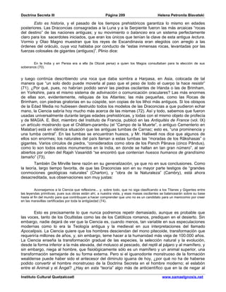 Doctrina Secreta III                                    Página 209                        Helena Petronila Blavatski

       Esto es historia, y el pasado de los tiempos prehistóricos garantiza lo mismo en edades
posteriores. Las Draconcias consagradas a la Luna y a la Serpiente fueron las más arcaicas “rocas
del destino” de las naciones antiguas; y su movimiento o balanceo era un sistema perfectamente
claro para los sacerdotes iniciados, que eran los únicos que tenían la clave de esta antigua lectura.
Vormio y Olao Magno muestran que los reyes de Escandinavia eran elegidos con arreglo a las
órdenes del oráculo, cuya voz hablaba por conducto de “estas inmensas rocas, levantadas por las
fuerzas colosales de gigantes (antiguos)”. Plinio dice:


        En la India y en Persia era a ella (la Otizoë persa) a quien los Magos consultaban para la elección de sus
soberanos (70).


y luego continúa describiendo una roca que daba sombra a Harpasa, en Asia, colocada de tal
manera que “un solo dedo puede moverla al paso que el peso de todo el cuerpo la hace resistir”
(71). ¿Por qué, pues, no habrían podido servir las piedras oscilantes de Irlanda o las de Brimham,
en Yorkshire, para el mismo sistema de adivinación o comunicación oraculares? Las más enormes
de ellas son, evidentemente, reliquias de los Atlantes; las más pequeñas, como las Rocas de
Brimham, con piedras giratorias en su cúspide, son copias de los lithoi más antiguos. Si los obispos
de la Edad Media no hubiesen destruido todos los modelos de las Draconcias a que pudieron echar
mano, la Ciencia sabría hoy mucho más acerca de las mismas (72). Así y todo, sabemos que fueron
usadas universalmente durante largas edades prehistóricas, y todas con el mismo objeto de profecía
y de MAGIA. E. Biot, miembro del Instituto de Francia, publicó en las Antiquités de France (vol. IX)
un artículo mostrando que el Châttam-parambu (el “Campo de la Muerte”, o antiguo Cementerio en
Malabar) está en idéntica situación que las antiguas tumbas de Carnac; esto es, “una prominencia y
una tumba central”. En las tumbas se encuentran huesos, y Mr. Halliwell nos dice que algunos de
ellos son enormes; los naturales del país llaman a estas tumbas las “moradas de los Râkshasas” o
gigantes. Varios círculos de piedra, “considerados como obra de los Panch Pânava (cinco Pândus),
como lo son todos estos monumentos en la India, en donde se hallan en tan gran número”, al ser
abiertos por orden del Rajah Vasariddi “se encontró que contenían huesos humanos de grandísimo
tamaño” (73).
        También De Mirville tiene razón en su generalización, ya que no en sus conclusiones. Como
la teoría, largo tiempo favorita, de que las Draconcias son en su mayor parte testigos de “grandes
conmociones geológicas naturales” (Charton), y “obra de la Naturaleza” (Cambry), está ahora
desacreditada, sus observaciones son muy justas:


         Aconsejamos a la Ciencia que reflexione... y, sobre todo, que no siga clasificando a los Titanes y Gigantes entre
las leyendas primitivas; pues sus obras están ahí, a nuestra vista, y esas masas oscilantes se balancearán sobre su base
hasta el fin del mundo para que contribuyan a hacer comprender que uno no es un candidato para un manicomio por creer
en las maravillas certificadas por toda la antigüedad (74).


       Esto es precisamente lo que nunca podremos repetir demasiado, aunque es probable que
las voces, tanto de los Ocultistas como las de los Católicos romanos, prediquen en el desierto. Sin
embargo, nadie dejará de ver que la Ciencia es, cuando menos, tan variable en sus especulaciones
modernas como lo era la Teología antigua y la medieval en sus interpretaciones del llamado
Apocalipsis. La Ciencia quiere que los hombres desciendan del mono pitecoide, transformación que
requeriría millones de años, y, sin embargo, teme hacer a la humanidad más vieja de 100.000 años.
La Ciencia enseña la transformación gradual de las especies, la selección natural y la evolución,
desde la forma inferior a la más elevada, del molusco al pescado, del reptil al pájaro y al mamífero, y
sin embargo, niega al hombre, que fisiológicamente sólo es un mamífero y un animal superior, una
transformación semejante de su forma externa. Pero si el iguanodonte monstruoso de la formación
wealdense puede haber sido el antecesor del diminuto iguana de hoy, ¿por qué no ha de haberse
podido convertir el hombre monstruoso de la Doctrina Secreta en el hombre moderno; el eslabón
entre el Animal y el Ángel? ¿Hay en esta “teoría” algo más de anticientífico que en la de negar al

Instituto Cultural Quetzalcoatl                                                              www.samaelgnosis.net
 