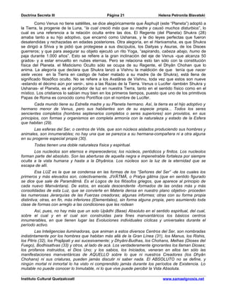 Doctrina Secreta III                           Página 21                   Helena Petronila Blavatski

        Como Venus no tiene satélites, se dice alegóricamente que Âsphujit (este “Planeta”) adoptó a
la Tierra, la progenie de la Luna, “la cual creció más que su madre y causó muchos disturbios”, lo
cual es una referencia a la relación oculta entre las dos. El Regente (del Planeta) Shukra (28)
amaba tanto a su hijo adoptivo, que encarnó como Ushanas, y le dio leyes perfectas que fueron
desatendidas y rechazadas en edades posteriores. Otra alegoría, en el Harivamsha, es que Shukra
se dirigió a Shiva y le pidió que protegiese a sus discípulos, los Daityas y Asuras, de los Disoes
guerreros; y que para asegurar su objeto ejecutó un rito Yoga, “aspirando, cabeza abajo, humo de
paja durante 1.000 años”. Esto se refiere a la gran inclinación del eje de Venus -que alcanza 50
grados- y a estar envuelto en nubes eternas. Pero se relaciona esto tan sólo con la constitución
física del Planeta. el Misticismo Oculto sólo se ocupa de su Regente, el Dhyân Chohan que lo
anima. La alegoría que declara que Shukra lanzó a Vishnu la maldición de que tenía que nacer
siete veces en la Tierra en castigo de haber matado a su madre (la de Shukra), está llena de
significado filosófico oculto. No se refiere a los Avatâras de Vishnu, toda vez que estos son nueve
-estando el décimo aún por venir-, sino a las Razas de la Tierra. Venus o Lucifer -también Shukra y
Ushanas- el Planeta, es el portador de luz en nuestra Tierra, tanto en el sentido físico como en el
místico. Los cristianos lo sabían muy bien en los primeros tiempos, puesto que uno de los primitivos
Papas de Roma es conocido como Pontífice con el nombre de Lucifer.
        Cada mundo tiene su Estrella madre y su Planeta hermano. Así, la tierra es el hijo adoptivo y
hermano menor de Venus, pero sus habitantes son de su especie propia... Todos los seres
sencientes completos (hombres septenarios completos o seres superiores) son provistos, en sus
principios, con formas y organismos en completa armonía con la naturaleza y estado de la Esfera
que habitan (29).
       Las esferas del Ser, o centros de Vida, que son núcleos aislados produciendo sus hombres y
animales, son innumerables; no hay una que se parezca a su hermana-compañera ni a otra alguna
en su progenie especial propia (30).
       Todas tienen una doble naturaleza física y espiritual.
       Los nucleolos son eternos e imperecederos; los núcleos, periódicos y finitos. Los nucleolos
forman parte del absoluto. Son las aberturas de aquella negra e impenetrable fortaleza por siempre
oculta a la vista humana y hasta a la Dhyânica. Los núcleos son la luz de la eternidad que se
escapa de allí.
         Esa LUZ es la que se condensa en las formas de los “Señores del Ser” -de los cuales los
primeros y más elevados son, colectivamente, JîVÂTMÂ, o Pratya gâtma (que en sentido figurado
se dice que sale de Paramâtmâ. Es el Logos de los filósofos griegos, que aparece al principio de
cada nuevo Manvántara). De estos, en escala descendente -formados de las ondas más y más
consolidadas de esta Luz, que se convierte en Materia densa en nuestro plano objetivo- proceden
las numerosas Jerarquías de las Fuerzas creadoras; algunas informes; otras con su forma propia
distintiva; otras, en fin, más inferiores (Elementales), sin forma alguna propia, pero asumiendo toda
clase de formas con arreglo a las condiciones que les rodean
       Así, pues, no hay más que un solo Upâdhi (Base) Absoluto en el sentido espiritual, del cual,
sobre el cual y en el cual son construidas para fines manvantáricos los básicos centros
innumerables, en que tienen lugar las Evoluciones individuales cíclicas y universales durante el
período activo.
         Las Inteligencias iluminadoras, que animan a estos diversos Centros del Ser, son nombradas
indistintamente por los hombres que habitan más allá de la Gran Línea (31), los Manus, los Rishis,
los Pitris (32), los Prajâpati y así sucesivamente; y Dhyâni-Budhas, los Chohans, Melhas (Dioses del
Fuego), Bodhisattvas (33) y otros, al lado de acá. Los verdaderamente ignorantes los llaman Dioses;
los profanos instruidos, el Dios Uno; y los sabios, los Iniciados, veneran en ellos tan sólo las
manifestaciones manvantáricas de AQUELLO sobre lo que ni nuestros Creadores (los Dhyân
Chohans) ni sus criaturas, pueden jamás discutir ni saber nada. El ABSOLUTO no se define, y
ningún mortal ni inmortal lo ha visto ni comprendido jamás durante los períodos de Existencia. Lo
mutable no puede conocer lo Inmutable, ni lo que vive puede percibir la Vida Absoluta.

Instituto Cultural Quetzalcoatl                                              www.samaelgnosis.net
 