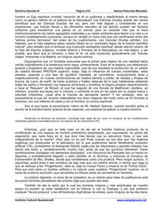 Doctrina Secreta III                               Página 210                      Helena Petronila Blavatski

hombre un Ego espiritual inmortal, haciendo de él un autómata y clasificándolo al mismo tiempo
como un género distinto en el sistema de la Naturaleza? Las Ciencias Ocultas podrán ser menos
científicas que las Ciencias Exactas del día, pero son más lógicas y consistentes en sus
enseñanzas. Las fuerzas físicas y las afinidades naturales de los átomos pueden ser factores
suficiente para transformar una planta en un animal; pero se necesita más que el mero
interfuncionamiento de ciertos agregados materiales y su medio ambiente para llamar a la vida a un
hombre completamente consciente, aunque en verdad no fuera más que una ramificación entre dos
“pobres primos hermanos” del orden de los cuadrúmanos. Las Ciencias Ocultas admiten, con
Haeckel, que la Vida (objetiva) sobre nuestro Globo es un “postulado lógico de la historia científica
natural”; pero añaden que el rechazar una involución semejante espiritual, desde adentro afuera, de
la Vida del Espíritu subjetiva, invisible (Eterna y Principio de la Naturaleza), es más ilógico, a ser
posible, que decir que el Universo, y todo en él, ha sido construido gradualmente por “fuerzas
ciegas” inherentes a la Materia, sin ninguna ayuda externa.
        Supongamos que un Ocultista sostuviese que el primer gran órgano de una catedral había
venido originalmente a la existencia como sigue: primeramente, hubo en el espacio una elaboración
gradual y progresiva de una materia organizable, que dio por resultado la producción de un estado
de materia llamado PROTEIN orgánico; luego, bajo la influencia de fuerzas incidentales, estos
estados, pasando a una fase de equilibrio inestable, se convirtieron, evolucionando lenta y
majestuosamente, en nuevas combinaciones de madera labrada y pulida, de clavijas y chapas de
bronce, de cuero, de marfil, de tubos acústicos y fuelles; después de lo cual, habiéndose adaptado
todas las partes y formando una máquina armoniosa y simétrica, el órgano empezó repentinamente
a tocar el “Requiem” de Mozart, el cual fue seguido de una Sonata de Beethoven, etcétera, ad
infinitum, tocando sus teclas por sí mismas, y corriendo el aire en los tubos por su propia fuerza y
voluntad inherentes. ¿Qué diría la Ciencia de semejante teoría? Y sin embargo, esto es
precisamente lo que los savants materialistas nos dicen respecto del modo como se ha formado el
Universo, con sus millones de seres y con el hombre, su corona espiritual.
       Sea el que fuese el pensamiento íntimo de Mr. Herbert Spencer, cuando escribió sobre el
asunto de la transformación gradual de las especies, sus palabras se aplican a nuestra doctrina.


         Construido en términos de evolución, concíbese toda clase de ser como un producto de las modificaciones
verificadas gradual e insensiblemente en una especie de ser preexistente (75).


         Entonces, ¿por qué en este caso no ha de ser el hombre histórico producto de la
modificación de una especie de hombre prehistórico preexistente, aun suponiendo, en gracia del
argumento, que nada haya en él, que dure más tiempo que su estructura física, ni que sea
independiente de la misma? ¡Pero esto no es así! Pues cuando se nos dice que “las materias
orgánicas son producidas en el laboratorio por lo que pudiéramos llamar literalmente evolución
artificial” (76), contestamos al distinguido filósofo inglés que los Alquimistas y grandes Adeptos han
hecho otro tanto, y, verdaderamente, mucho más, antes de que los químicos intentasen “hacer
combinaciones complejas con elementos disociados”. Los Homunculi de Paracelso son un hecho en
Alquimia, y probablemente llegarán a serlo también en la Química; y entonces el monstruo de
Frankenstein de Mrs. Shelley, tendrá que considerarse como una profecía. Pero ningún químico, ni
alquimista, podrá dotar a ese monstruo de algo más que con instinto animal, a menos que haga lo
que se atribuye a los “Progenitores”, esto es, deje su cuerpo Físico y encarne en la “Forma Vacía”.
Pero aun esto sería un hombre artificial y no natural, pues nuestros “Progenitores” tuvieron, en el
curso de la eterna evolución, que convertirse en Dioses antes de convertirse en hombres.
       La anterior digresión, si como tal se considera, es un intento para tratar de justificarnos ante
los pocos hombres pensadores del próximo siglo que puedan leer esto.
       También da ella la razón por la cual los hombres mejores y más espirituales de nuestra
época no pueden ya estar satisfechos con la Ciencia ni con la Teología, y por qué prefieren
cualquier “locura psíquica” a las afirmaciones dogmáticas de ambas, pues ninguna de las dos tiene,

Instituto Cultural Quetzalcoatl                                                      www.samaelgnosis.net
 
