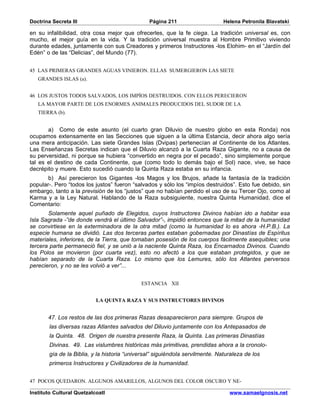 Doctrina Secreta III                            Página 211                     Helena Petronila Blavatski

en su infalibilidad, otra cosa mejor que ofrecerles, que la fe ciega. La tradición universal es, con
mucho, el mejor guía en la vida. Y la tradición universal muestra al Hombre Primitivo viviendo
durante edades, juntamente con sus Creadores y primeros Instructores -los Elohim- en el “Jardín del
Edén” o de las “Delicias”, del Mundo (77).


45 LAS PRIMERAS GRANDES AGUAS VINIERON. ELLAS SUMERGIERON LAS SIETE
   GRANDES ISLAS (a).


46 LOS JUSTOS TODOS SALVADOS, LOS IMPÍOS DESTRUIDOS. CON ELLOS PERECIERON
   LA MAYOR PARTE DE LOS ENORMES ANIMALES PRODUCIDOS DEL SUDOR DE LA
   TIERRA (b).


       a) Como de este asunto (el cuarto gran Diluvio de nuestro globo en esta Ronda) nos
ocupamos extensamente en las Secciones que siguen a la última Estancia, decir ahora algo sería
una mera anticipación. Las siete Grandes Islas (Dvipas) pertenecían al Continente de los Atlantes.
Las Enseñanzas Secretas indican que el Diluvio alcanzó a la Cuarta Raza Gigante, no a causa de
su perversidad, ni porque se hubiera “convertido en negra por el pecado”, sino simplemente porque
tal es el destino de cada Continente, que (como todo lo demás bajo el Sol) nace, vive, se hace
decrépito y muere. Esto sucedió cuando la Quinta Raza estaba en su infancia.
       b) Así perecieron los Gigantes -los Magos y los Brujos, añade la fantasía de la tradición
popular-. Pero “todos los justos” fueron “salvados y sólo los “impíos destruidos”. Esto fue debido, sin
embargo, tanto a la previsión de los “justos” que no habían perdido el uso de su Tercer Ojo, como al
Karma y a la Ley Natural. Hablando de la Raza subsiguiente, nuestra Quinta Humanidad, dice el
Comentario:
       Solamente aquel puñado de Elegidos, cuyos Instructores Divinos habían ido a habitar esa
Isla Sagrada -”de donde vendrá el último Salvador”-, impidió entonces que la mitad de la humanidad
se convirtiese en la exterminadora de la otra mitad (como la humanidad lo es ahora -H.P.B.). La
especie humana se dividió. Las dos terceras partes estaban gobernadas por Dinastías de Espíritus
materiales, inferiores, de la Tierra, que tomaban posesión de los cuerpos fácilmente asequibles; una
tercera parte permaneció fiel, y se unió a la naciente Quinta Raza, los Encarnados Divinos. Cuando
los Polos se movieron (por cuarta vez), esto no afectó a los que estaban protegidos, y que se
habían separado de la Cuarta Raza. Lo mismo que los Lemures, sólo los Atlantes perversos
perecieron, y no se les volvió a ver”...


                                             ESTANCIA XII


                           LA QUINTA RAZA Y SUS INSTRUCTORES DIVINOS


       47. Los restos de las dos primeras Razas desaparecieron para siempre. Grupos de
        las diversas razas Atlantes salvados del Diluvio juntamente con los Antepasados de
        la Quinta. 48. Origen de nuestra presente Raza, la Quinta. Las primeras Dinastías
        Divinas. 49. Las vislumbres históricas más primitivas, prendidas ahora a la cronolo-
        gía de la Biblia, y la historia “universal” siguiéndola servilmente. Naturaleza de los
        primeros Instructores y Civilizadores de la humanidad.


47 POCOS QUEDARON. ALGUNOS AMARILLOS, ALGUNOS DEL COLOR OSCURO Y NE-

Instituto Cultural Quetzalcoatl                                                  www.samaelgnosis.net
 