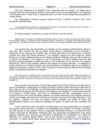 Doctrina Secreta III                                    Página 213                         Helena Petronila Blavatski

       Pero las “Serpientes de la Sabiduría” han conservado bien sus anales, y la historia de la
evolución humana está trazada en el Cielo, como lo está en los muros subterráneos. La humanidad
y las Estrellas están unidas entre sí indisolublemente, por razón de las Inteligencias que gobiernan
a estas últimas.
       Los simbologistas modernos pueden mofarse de esto, y llamarlo “fantasía”; pero, como
escribe Mr. Staniland Wake:


          Es incuestionable que el Diluvio ha sido (siempre) asociado en las leyendas de algunos pueblos orientales, no
sólo con las Pirámides, sino también con las constelaciones (4).


        El “Dragón antiguo” es idéntico a la “Gran Inundación”, dice Mr. Proctor:

         Sabemos que en el pasado, la constelación del Dragón estaba en el polo, o punto culminante de la esfera celeste.
En los templos estelares... el Dragón sería la constelación superior o dominante... Es singular cuán estrechamente estas
constelaciones... corresponden en serie y orden de ascensión recta con los sucesos registrados acerca del Diluvio (bíblico)
(5).


        Las razones para esta singularidad, sin embargo, se han expuesto suficientemente claras en
esta obra. Sólo muestra ella que ha habido varios Diluvios, confundidos en los recuerdos y
tradiciones de las subrazas de la Quinta raza. El primer gran Diluvio fue astronómico y cósmico,
mientras que varios otros fueron terrestres. Y, sin embargo, nuestro muy sabio amigo Mr. Gerald
Massey (un iniciado verdaderamente en los misterios del Museo Británico, bien que sólo iniciado por
sí mismo) ha declarado y ha insistido en que la Sumersión y el Diluvio Atlantes eran tan sólo
fantasías antropomorfizadas de gente ignorante, y que la Atlántida no era más que una “alegoría
astronómica”. Pero la gran alegoría zodiacal está basada en sucesos históricos, y la alegoría no
puede intervenir en la historia; además, que todo estudiante de Ocultismo sabe lo que significa la
alegoría astronómica y zodiacal. El Dr. Smith muestra en el poema épico de Nimrod, de las tabletas
asirias, el significado verdadero de la alegoría.


        (Sus doce cantos) se refieren al curso anual del Sol en los once meses del año. Cada tableta corresponde a un
mes especial, y contiene una clara referencia a las formas animales de los signos del Zodíaco...; (siendo el canto once)
consagrado a Rimmon, el Dios de las tormentas y de la lluvia, y se armoniza con el signo once del Zodíaco: Acuario, o el
barquero (6).


       Pero aun esto está precedido en los Anales antiguos por el Diluvio Cósmico pre-astronómico,
que fue simbolizado o alegorizado en el Diluvio Zodiacal o de Noé, arriba mencionado. Mas esto no
tiene nada que ver con la Atlántida. Las Pirámides están estrechamente relacionadas tanto con las
ideas sobre la constelación del Gran Dragón, los “Dragones de la Sabiduría”, o los grandes Iniciados
de la tercera y Cuarta Razas, como con las inundaciones del Nilo, consideradas como un
recordatorio divino de la Gran Inundación Atlante. Los anales astronómicos de la Historia Universal,
se dice, sin embargo, que tuvieron su principio con la tercera subraza de la Cuarta Raza-Raíz, o sea
los Atlantes. ¿Cuándo fue esto? Los datos Ocultos muestran que desde el tiempo del
establecimiento regular de los cálculos zodiacales en Egipto, los polos han sido invertidos tres
veces.
       Pronto volveremos sobre este aserto. Símbolos tales como los representados por los Signos
del Zodíaco -hecho que ofrece un asidero a los materialistas para afianzar sus teorías y opiniones
que sólo abarcan un solo aspecto- tienen un significado demasiado profundo, y su influencia sobre
nuestra humanidad es demasiado importante para que únicamente les dediquemos unas pocas
palabras. Mientras tanto, tenemos que considerar el significado de la afirmación de la Sloka 48,
referente a los “primeros Reyes Divinos”, que se dice “volvieron a descender”, y que guiaron e
instruyeron a nuestra Quinta Raza después del último Diluvio. Este último aserto lo trataremos

Instituto Cultural Quetzalcoatl                                                               www.samaelgnosis.net
 