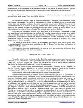 Doctrina Secreta III                                   Página 215                        Helena Petronila Blavatski

observaciones que demuestran que comprendía bien la naturaleza de estos símbolos, los más
antiguos. Así, refiriéndose al verso homérico antes mencionado, explica muy pertinentemente:


         Pues del Dragón, a la vez que es sagrado y se le debe rendir culto, tiene dentro de sí mismo algo más aún de la
naturaleza divina, la cual es mejor (¿para otros?) seguir ignorando (7).


        El símbolo del “Dragón” tiene un séptuple significado, y de estos siete significados puede
exponerse el más elevado y el inferior. El más elevado es idéntico al “Nacido por Sí”, el Logos, el Aja
hindú. Entre los gnósticos cristianos llamados naasenios, o adoradores de la Serpiente, era la
Segunda Persona de la Trinidad, el Hijo. Su símbolo era la constelación del Dragón (8). Sus siete
“Estrellas” son las siete estrellas que están en la mano del “Alfa y Omega” en el Apocalipsis. En su
significado más terrestre, el término “Dragón” fue aplicado a los hombres “Sabios”.
        Esta parte del simbolismo religioso de la antigüedad es muy abstrusa y misteriosa, y puede
que siga siendo incomprensible para el profano. En nuestra época moderna choca tanto en los
oídos cristianos, que a pesar de nuestra decantada civilización, apenas si puede dejar de
considerarse como denuncia directa del dogma cristiano más favorito. Semejante asunto requirió,
para hacerle justicia, la pluma y el genio de Milton, cuya ficción poética se ha arraigado ahora en la
Iglesia como un dogma revelado.
      ¿Se originó la alegoría del Dragón y de su supuesto conquistador en el cielo con San Juan,
en su Apocalipsis? Terminantemente contestamos: No. El “Dragón” de San Juan es Neptuno, el
símbolo de la Magia Atlante.
       A fin de poder demostrar esta negación, se ruega al lector que examine el simbolismo de la
serpiente o del Dragón bajo sus diversos aspectos.


                                      LOS SIGNOS SIDERALES Y CÓSMICOS


       Todos los astrónomos, sin hablar de los Ocultistas y astrólogos, saben que, figuradamente
hablando, la Luz Astral, la Vía Láctea y también el sendero del Sol hacia los trópicos de Cáncer y
Capricornio, así como también los Círculos del Año sideral o tropical, fueron siempre llamados
“Serpientes” en la fraseología alegórica y mística de los Adeptos.
      Esto, tanto cósmica como metafóricamente considerado. Poseidón es un “Dragón”; el
Dragón “Chozzar, llamado Neptuno por el profano” según los gnósticos Peráticos; la “Serpiente
buena y perfecta”, el Mesías de los naasenios, cuyo símbolo en el Cielo, es Draco.
        Pero debemos distinguir entre los diversos caracteres de este símbolo.
        El Esoterismo zoroastriano es idéntico al de la Doctrina Secreta; y cuando un Ocultista lee en
el Vendîdâd quejas contra la “Serpiente”, cuyas mordeduras han transformado la eterna y hermosa
primavera de Airyana Vaêjô, cambiándola en invierno, generando la enfermedad y la muerte, y al
mismo tiempo la consunción mental y psíquica, sabe que la Serpiente a que se alude es el Polo
Norte, y también el Polo de los Cielos (9). Estos dos ejes producen las estaciones según el ángulo
de inclinación que guardan entre sí. Los dos ejes no eran ya paralelos; de ahí que la primavera
eterna de Airyana Vaêjô, “en el buen río Dâitya”, hubiese desaparecido y “los Magos Arios tuvieran
que emigrar a Sogdiana” -dicen los relatos exotéricos. Pero la Enseñanza Esotérica declara que el
polo había sucedido al Ecuador, y que la “Tierra de la Dicha” de la Cuarta Raza, su herencia de la
Tercera, se había convertido ahora en la región de la desolación y de la miseria. Solamente esto
debería ser una prueba incontrovertible de la gran antigüedad de las Escrituras zoroastrianas. Los
neoarios de la edad postdiluviana apenas podían, por supuesto, reconocer las montañas en cuyas
cúspides se habían encontrado sus antepasados antes del Diluvio, y habían conversado con los
puros “Yazatas” o Espíritus celestiales de los Elementos, cuya vida y alimento habían una vez
compartido. Según indica Eckstein:

Instituto Cultural Quetzalcoatl                                                             www.samaelgnosis.net
 