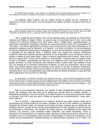 Doctrina Secreta III                                    Página 216                         Helena Petronila Blavatski


       El Vendîdâd parece señalar un gran cambio en la atmósfera del Asia central; fuertes erupciones volcánicas, y el
derrumbamiento de toda una cordillera de montañas en la proximidad de la cordillera de Kara-Korum (10).


       Los egipcios, según Eusebio, que por milagro escribió la verdad una vez, simbolizan al
Kosmos por un gran círculo ígneo, con una serpiente con cabeza de halcón, trazada a través de su
diámetro.


         Aquí vemos el polo de la tierra dentro del plano de la eclíptica, seguido de todas las consecuencias termales que
debe acarrear semejante estado de los cielos; cuando todo el Zodíaco en 25.000 (y pico) de años, tiene que haber
“enrojecido con las llamas del sol”, y cada signo debe de haber sido vertical respecto de la región polar (11).


         Meru, la Mansión de los Dioses, como se ha explicado antes, era colocado en el Polo Norte,
mientras que Pâtâla, la Región Inferior, se suponía que se encontraba hacia el Sur. Como cada
símbolo en la Filosofía Esotérica tiene siete claves, Meru y Pâtâla tienen, geográficamente, un
significado y representan localidades, mientras que, astronómicamente, tienen otro y representan los
“dos polos”; cuyo último significado ha inducido a que muchas veces se les haya interpretado en el
sectarismo exotérico como la “Montaña” y el “Abismo”, o el Cielo y el Infierno. Si nos concretamos
por ahora al significado astronómico y al geográfico, se verá que los Antiguos conocían la topografía
y naturaleza de las regiones Ártica y Antártica mejor que ninguno de nuestros Astrónomos
modernos. Ellos tenían buenas razones para llamar al uno la Montaña y al otro el Abismo. Como lo
explica a medias el autor antes citado, Helion y Acheron significaban casi lo mismo. “Heli-on es el
Sol en su mayor altura”, Eli-os o Eli-os significa el “más elevado”, y Acheron está a 32 grados sobre
el Polo y 32 debajo, suponiéndose por esto que el río alegórico toca el horizonte Norte a los 32
grados de latitud. La vasta hondonada, para siempre oculta a nuestra vista, que rodeaba el Polo
Sur, fue llamada por los primeros astrónomos el Abismo, al paso que observando, hacia el Polo
Norte, que siempre aparecía sobre el horizonte cierto circuito en el cielo, lo llamaron la Montaña.
Como el Meru es la mansión elevada de los Dioses, se decía de estos que ascendían y descendían
periódicamente; con lo cual significaban (astronómicamente) los Dioses Zodiacales, el paso del Polo
Norte original de la Tierra al Polo Sur del Cielo.


         En aquel tiempo, al mediodía, la eclíptica sería paralela al meridiano, y parte del Zodíaco descendería del Polo
Norte al horizonte Norte; cruzando los ocho anillos de la serpiente (ocho años siderales o más de 200.000 años solares),
lo cual parecería como una escala imaginaria con ocho peldaños desde la tierra al Polo, esto es, el trono de Jove. Por esta
escala, pues, los Dioses, o sea los Signos del Zodíaco, ascendían y descendían (la escala de Jacob y los Ángeles)... Hace
más de 40.000 años que el Zodíaco formó los bordes de esta escala (12).


        Ésta es una explicación ingeniosa, aun cuando no esté completamente exenta de herejía
Oculta. Sin embargo, está más cerca de la verdad que muchas otras de carácter científico, y
especialmente teológico. Como se ha dicho, la Trinidad Cristiana fue puramente astronómica desde
su principio. Esto fue lo que hizo decir a Rutilio de aquellos que la euhemerizaron: “Judea gens,
radix stultorum”.
        Pero el profano, y especialmente los cristianos fanáticos que están siempre detrás de la
corroboración de la letra muerta de sus textos, persisten en ver en el Polo Celeste a la verdadera
Serpiente del Génesis, Satán, el enemigo de la especie humana; mientras que en realidad es una
metáfora cósmica. Cuando se dice que los Dioses abandonan la Tierra, significa no sólo los Dioses,
los Protectores e Instructores, sino también los Dioses menores: los Regentes de los Signos del
Zodíaco. Los primeros, como entidades reales existentes, que dieron nacimiento, criaron e
instruyeron a la humanidad en su temprana edad, aparecen en todas las escrituras, tanto en la de
Zoroastro como en los Evangelios indos. Ormuzd o Ahura Mazda, el “Señor de la Sabiduría”, es la
síntesis de los Amshaspends, o Amesha Spentas, los “Bienhechores Inmortales” (13), el “Verbo” o el


Instituto Cultural Quetzalcoatl                                                               www.samaelgnosis.net
 
