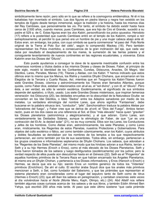Doctrina Secreta III                            Página 218                    Helena Petronila Blavatski

simbólicamente tiene razón; pero sólo en lo que se refiere a la cosmogonía emblemática. Ni él ni los
kabalistas han inventado el símbolo. Las dos figuras en piedra blanca y negra han existido en los
templos de Egipto desde tiempo inmemorial, según la tradición y la historia, hasta los mismos días
del Rey Cambises, que personalmente las vio. Por tanto, el símbolo ha debido existir hasta hace
cerca de 2.500 años, cuando menos; pues Cambises, que era hijo de Ciro el Grande, sucedió a su
padre el 529 a. de C. Estas figuras eran los dos Kabiri, personificando los polos opuestos. Herodoto
(17) refiere a la posteridad que cuando Cambises entró en el templo de los Kabirim, rompió a reír
estrepitosamente, al percibir lo que pensó era un hombre de pie y una mujer cabeza abajo ante él.
Estos eran, sin embargo, los polos, con cuyo símbolo se quería conmemorar “el paso del Polo Norte
original de la Tierra al Polo Sur del cielo”, según lo comprendió Mackey (18). Pero también
representaban los Polos invertidos, a consecuencia de la gran inclinación del eje, que cada vez
daba por resultado el desplazamiento de los mares, la sumersión de las tierras polares y el
consiguiente levantamiento de nuevos continentes en las regiones ecuatoriales, y viceversa. Estos
Kabirim eran los Dioses del “Diluvio”.
        Esto puede ayudarnos a conseguir la clave de la aparente inextricable confusión entre los
numerosos nombres y títulos dados a los mismos Dioses y clases de Dioses. Faber, al principio de
este siglo, mostró la identidad de los Coribantes, Curetas, Dióscuros, Anactes, Dii Magni, Idei
Dáctilos, Lares, Penates, Manes (19), Titanes y Aletae, con los Kabiri. Y hemos indicado que estos
últimos eran lo mismo que los Manus, los Rishis y nuestros Dhyân Chohans, que encarnaron en los
Elegidos de la Tercera y Cuarta Razas, Así, mientras que en Teogonía los Kabiri-Titanes fueron
siete Grandes Dioses, cósmica y astronómicamente los Titanes eran llamados Atlantes, porque
quizás, como Faber dice, estaban relacionados con at-al-as, el “sol divino”, y con tit, el “diluvio”. Pero
ésta, a ser verdad, es sólo la versión exotérica. Esotéricamente, el significado de sus símbolos
depende del apelativo, o título, usado. Los siete Grandes Dioses misteriosos, que inspiran temerosa
veneración -los Dióscuros (20), las deidades envueltas en la obscuridad de la Naturaleza Oculta- se
convierten en los Idei Dáctilos, o Ideic “Dedos” entre los Adeptos sanadores por medio de los
metales. La verdadera etimología del nombre Lares, que ahora significa “Fantasmas”, debe
buscarse en la palabra etrusca lars, “conductor”, “jefe”. Sanchoniathon traduce la palabra Aletae por
“adoradores del fuego”, y Faber cree que se deriva de al-orit, el “Dios del Fuego”. Ambos tienen
razón, pues en los dos casos es una referencia al Sol, el Dios “más elevado” hacia quien “gravitan”
los Dioses planetarios (astronómica y alegóricamente), y al que adoran. Como Lares, son
verdaderamente las Deidades Solares, aunque la etimología de Faber, de que “Lar es una
contracción del El-Ar, la deidad solar” (21), no es muy correcta. Ellos son los Lares, los Conductores
y Jefes de los hombres. Como Aletae eran, astronómicamente, los siete Planetas; y como Lares
eran, místicamente, los Regentes de estos Planetas, nuestros Protectores y Gobernadores. Para
objetos del culto exotérico o fálico, así como también cósmicamente, eran los Kabiri, cuyos atributos
y dobles facultades se denotaban por los nombres de los templos a los que respectivamente
pertenecían, así como también por los de sus sacerdotes. Todos ellos, sin embargo, pertenecían a
los grupos creadores e informadores septenarios de Dhyân Chohans. Los sabeos, que adoraban a
los “Regentes de los Siete Planetas”, del mismo modo que los hindúes adoran a sus Rishis, tenían a
Seth y a su hijo Hermes (Enoch o Enos), como el más elevado de los Dioses Planetarios. Seth y
Enos fueron tomados de los sabeos y luego desfigurados (exotéricamente) por los judíos; pero la
verdad respecto de ellos puede aún descubrirse hasta en el Génesis (22). Seth es el “Progenitor” de
aquellos hombres primitivos de la Tercera Raza en que habían encarnado los Ángeles Planetarios;
él mismo era un Dhyân Chohan, y pertenecía a los Dioses informadores, y Enos (Hanoch o Enoch) o
Hermes, se decía que era su hijo; siendo Enos un nombre genérico de todos los “Videntes”
primitivos (Enoîchion). De ahí el culto. El escritor árabe Soyuti dice que los anales más primitvos
mencionan a Seth, o Set, como fundador del Sabeísmo, y que las pirámides que representan el
sistema planetario eran consideradas como el lugar del sepulcro tanto de Seth como de Idrus
(Hermes o Enoch) (23); que allí iban los sabeos en peregrinación, y cantaban oraciones siete veces
al día volviéndose hacia el Norte (Monte Meru, Kaph, Olimpo, etc.) (24). Abd Allatif nos refiere
también algunas cosas curiosas acerca de los sabeos y de sus libros, y también Eddin Ahmed Ben
Yahya, que escribió 200 años más tarde. Al paso que este último sostiene “que cada pirámide

Instituto Cultural Quetzalcoatl                                                  www.samaelgnosis.net
 