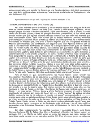 Doctrina Secreta III                                Página 219                        Helena Petronila Blavatski

estaba consagrada a una estrella” (al Regente de una Estrella más bien), Abd Allatif nos asegura
que había leído en libros sabeos antiguos que “una pirámide era la tumba de Agathodaemon y la
otra de Hermes” (25).


       Agathodaemon no era otro que Seth, y según algunos escritores Hermes fue su hijo.


añade Mr. Staniland Wake en The Great Pyramid (26).
        Así, pues, mientras que en Samotracia y en los templos egipcios más antiguos, los Kabiri
eran los Grandes Dioses Cósmicos -los Siete y los Cuarenta y nueve Fuegos Sagrados-, en los
templos griegos sus ritos se hicieron casi fálicos, y por tanto obscenos, para el profano. En este
último caso eran tres y cuatro, o siete -los principios masculino y el femenino-, la crux ansata. Esta
división muestra por qué algunos escritores clásicos sostenían que sólo eran tres, mientras que
otros mencionaban cuatro. Estos eran Axieros (en su aspecto femenino Deméter); Axiokersa
(Perséfona) (27); Axiokersos (Plutón o Hades); y Kadmos o Kasmilos (Hermes, no el Hermes itifálico
mencionado por Herodoto (28), sino “el de la leyenda sagrada” que sólo se explicaba durante los
Misterios Samotracianos). Esta identificación, que según la Glosa sobre Apolonio de Rodas (29) se
debe a una indiscreción de Mnaseas, en realidad no es ninguna identificación, pues los nombres
solos no revelan mucho (30). Otros, además, han sostenido con igual razón, desde su punto de
vista, que sólo había dos Kabiri. Estos eran, esotéricamente, los dos Dióscuros, Cástor y Pólux; y
exotéricamente Júpiter y Baco. Estos dos personificaban geodésicamente a los polos terrestres; y
astronómicamente el polo terrestre y el polo de los cielos; y también el hombre físico y el espiritual.
Para comprender la alegoría, sólo se necesita leer esotéricamente la historia de Semelé y de
Júpiter, y el nacimiento de Baco, Bimater, con todas las circunstancias que median. La parte que
representan en el suceso el Fuego, el Agua, la Tierra, etc., en las muchas versiones, mostrará cómo
el “Padre de los Dioses” y el “Dios jovial del Vino” personificaban también los dos polos terrestres.
Los elementos telúrico, metálico, magnético, eléctrico e ígneo son todos otras tantas alusiones y
referencias al carácter cósmico y astronómico de la tragedia del diluvio. En Astronomía, los polos
son verdaderamente la “medida celeste”; y lo mismo son los Kabiri-Dióscuros, como se mostrará, y
los Kabiri-Titanes, a quienes Diodoro atribuye la “invención del Fuego” (31) y el arte de trabajar el
hierro. Por otra parte, Pausanias (32) indica que la deidad Kabiri, original, era Prometeo.
        Pero el hecho de que, astronómicamente, los Titanes-Kabirim, fuesen también los
Generadores y Reguladores de las Estaciones, y cósmicamente las grandes Energías Volcánicas
-los Dioses que presiden sobre todos los metales y obras terrestres-, no impide que, en su carácter
divino, original, sean las Entidades benéficas, que, simbolizadas en Prometeo, trajeron la luz al
mundo y dotaron a la Humanidad de inteligencia y razón. Son ellos de modo preeminente en todas
las teogonías, en especial la hindú, los Fuegos Divinos Sagrados, tres, Siete o Cuarenta y nueve,
con arreglo a lo que la alegoría exige. Sus mismos nombres lo prueban; pues ellos son los
Agniputra, o Hijos del Fuego, en la India, y los Genios del Fuego, bajo nombres numerosos, en
Grecia y en otras partes. Welcker, Maury y ahora Decharme muestran el nombre habeiros
significando “el poderoso por medio del fuego” del ....... griego, “quemar”. La palabra semítica
kabirim contiene la idea de “el poderoso, el potente y el grande”, correspondiendo al ......, ......,
griegos; pero estos son epítetos posteriores. Estos Dioses fueron universalmente reverenciados, y
su origen se pierde en la noche de los tiempos. Pero ya fueran adorados en Frigia, Fenicia, la
Tróade, Tracia, Egipto, Lemnos o Sicilia, su culto siempre estuvo relacionado con el Fuego, sus
templos siempre fueron construidos en las localidades más volcánicas, y en el culto exotérico
pertenecían a las Divinidades Ctonianas, y por tanto, el Cristianismo ha hecho de ellos Dioses
Infernales.
       Son ellos, verdaderamente, “los grandes, benéficos y poderosos Dioses”, como Casio
Hermone los llama (33). En Tebas, Core (Korê o Perséfona) y Deméter, los Kabirim tuvieron un
santuario (34), y en Menfis los Kabiri tenían un templo tan sagrado, que nadie, excepto los
sacerdotes, podía penetrar en sus sagrados recintos (35). Pero al mismo tiempo, no debemos

Instituto Cultural Quetzalcoatl                                                            www.samaelgnosis.net
 