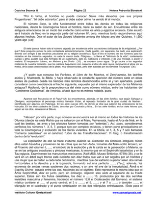 Doctrina Secreta III                                     Página 22                         Helena Petronila Blavatski

      “Por lo tanto, el hombre no puede conocer Seres más elevados que sus propios
Progenitores”. “Ni debe adorarlos”, pero sí debe saber cómo ha venido él al mundo.
       El número Siete, la cifra fundamental entre todas las demás en todas las religiones
nacionales, desde la Cosmogonía hasta el hombre, tiene su razón de ser. Encuéntrase entre los
antiguos americanos de un modo tan evidente como entre los arios y egipcios arcaicos. Este asunto
será tratado de lleno en la segunda parte del volumen IV; pero, mientras tanto, expondremos aquí
algunos hechos. Dice el autor de los Sacred Mysteries among the Mayas and the Quiches, 11.500
years ago (34):


          El siete parece haber sido el número sagrado por excelencia entre las naciones civilizadas de la antigüedad. ¿Por
qué? Esta pregunta jamás ha sido contestada satisfactoriamente. Cada pueblo, por separado, ha dado una explicación
distinta con arreglo a las doctrinas peculiares de su religión (exotérica). Que él era el número de los números para los
iniciados en los misterios sagrados, no cabe la menor duda. Pitágoras... lo llama el “Vehículo de la vida”, conteniendo
cuerpo y alma, puesto que está formado de un cuaternario, esto es, Sabiduría e intelecto, y de una Trinidad, o acción y
materia. El emperador Juliano, en Matrem y en Oratio (35) , se expresa como sigue: “Si yo tocara a los sagrados
misterios de nuestra Iniciación, que los caldeos baquizaron con respecto al dios de siete rayos, iluminando el alma por su
medio, diría cosas desconocidas de la plebe, muy desconocidas, pero bien sabidas por los benditos Teurgistas” (36).


        ¿Y quién que conozca los Purânas, el Libro de los Muertos, el Zend-avesta, los ladrillos
asirios y, finalmente, la Biblia, y haya observado la constante aparición del número siete en estos
anales de pueblos desde los tiempos más remotos desconocidos entre sí y tan apartados, puede
considerar como coincidencia el hecho siguiente, expuesto por el mismo explorador de los Misterios
antiguos? Hablando de la preponderancia del siete como número místico, entre los habitantes del
“Continente Occidental”, de América, añade que no es menos notable, pues:

          Aparece con frecuencia en el Popul-Vuh. Lo encontramos, además, en las siete familias, que según Sahagun y
Clavigero, acompañaron al personaje místico llamado Votan, el reputado fundador de la gran ciudad de Nachan ,
identificada por algunos con Palenque. En las siete cuevas (37), de donde se dice que salieron los antecesores de los
Nahualts. En las siete ciudades de Cibola, descritas por Coronado y Niza... En las siete Antillas; en los siete héroes que,
según se nos dice, escaparon al Diluvio.


       “Héroes”, por otra parte, cuyo número se encuentra ser el mismo en todas las historias de los
Diluvios (desde los siete Rishis que se salvaron con el Manu Vaivasvata, hasta el Arca de Noé, en la
cual las bestias, las aves y las criaturas fueron tomadas por “setentas”). Así, pues, consideramos
perfectos los números 1, 3, 5, 7, porque son por completo místicos, y tienen parte principalísima en
toda la Cosmogonía y evolución de los Seres vivientes. En la China, el 1, 3, 5 y 7 son llamados
“números celestiales” en el canónico “Libro de las Transformaciones”: Yi King, o transformación
dentro de la “evolución”.
        La explicación de ello se hace evidente cuando se examinan los símbolos antiguos: todos
ellos están basados y provienen de las cifras que se han dado, tomadas del Manuscrito Arcaico, en
el Proemio del volumen I, ...., el símbolo de la evolución y de la caída en la generación o Materia, se
ve en las antiguas esculturas y pinturas mexicanas, lo mismo que en el Sephiroth kabalístico y en la
Tau egipcia. Examínense los manuscritos mexicanos (Add MSS. Museo Británico, 9789) (38), y se le
verá en un árbol cuyo tronco está cubierto con diez frutos que van a ser cogidos por un hombre y
una mujer que se hallan a cada lado del mismo, mientras que del extremo superior salen dos ramas
horizontales a la derecha y a la izquierda, formando así una perfecta ....... (Tau); además, los
extremos de ambas ramas sostienen dos racimos, y un ave -el ave de la inmortalidad, Âtmâ o el
Espíritu Divino- posada entre las dos, haciendo así el séptimo. Esto representa la misma idea que el
Árbol Sephirothal, diez en junto, pero sin embargo, dejando sólo siete al separarlo de su tríada
superior. Estos son los frutos celestiales, los diez o ......., 10, producidos por las dos semillas
invisibles masculina y femenina, haciendo el número 12,0 el Dodecaedro del Universo. el sistema
místico contiene el ...... el punto central; el 3 o .......; el 5, ......; y el 7 o ......; o también ......, el
triángulo en el cuadrado y el punto sintetizador en los dos triángulos entrelazados. (Esto para el

Instituto Cultural Quetzalcoatl                                                               www.samaelgnosis.net
 