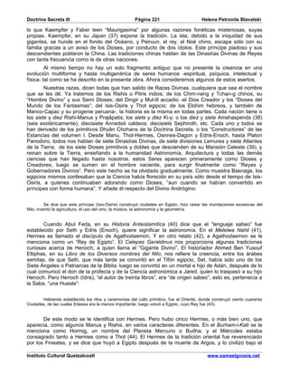 Doctrina Secreta III                                   Página 221                        Helena Petronila Blavatski

lo que Kaempfer y Faber leen “Maurigasima” por algunas razones fonéticas misteriosas, suyas
propias. Kaempfer, en su Japan (37) expone la tradición. La isla, debido a la iniquidad de sus
gigantes, se hunde en el fondo del Océano, y Peiruun, el rey, el Noé chino, escapa sólo con su
familia gracias a un aviso de los Dioses, por conducto de dos ídolos. Este príncipe piadoso y sus
descendientes poblaron la China. Las tradiciones chinas hablan de las Dinastías Divinas de Reyes
con tanta frecuencia como la de otras naciones.
         Al mismo tiempo no hay un solo fragmento antiguo que no presente la creencia en una
evolución multiforme y hasta multigenérica de seres humanos -espiritual, psíquica, intelectual y
física- tal como se ha descrito en la presente obra. Ahora consideremos algunos de estos asertos.
        Nuestras razas, dicen todas que han salido de Razas Divinas, cualquiera que sea el nombre
que se les dé. Ya tratemos de los Rishis o Pitris indios; de los Chim-nang y Tchan-g chinos, su
“Hombre Divino” y sus Semi Dioses; del Dingir y Mul-lil accadio -el Dios Creador y los “Dioses del
Mundo de los Fantasmas”; del Isis-Osiris y Thot egipcio; de los Elohim hebreos, y también de
Manco-Capac y su progenie peruana-, la historia es la misma en todas partes. Cada nación tiene o
los siete y diez Rishi-Manus y Prajâpatis; los siete y diez Ki-y; o los diez y siete Amshaspends (38)
(seis exotéricamente); diecisiete Annedoti caldeos; diecisiete Sephiroth, etc. Cada uno y todos se
han derivado de los primitivos Dhyân Chohans de la Doctrina Secreta, o los “Constructores” de las
Estancias del volumen I. Desde Manu, Thot-Hermes, Oannes-Dagon y Edris-Enoch, hasta Platon
Panodoro, todos nos hablan de siete Dinastías Divinas, de siete divisiones Lemures y siete Atlantes
de la Tierra; de los siete Dioses primitivos y dobles que descienden de su Mansión Celeste (39), y
reinan sobre la Tierra, enseñando a la humanidad Astronomía, Arquitectura y todas las demás
ciencias que han llegado hasta nosotros. estos Seres aparecen primeramente como Dioses y
Creadores; luego se sumen en el hombre naciente, para surgir finalmente como “Reyes y
Gobernadores Divinos”. Pero este hecho se ha olvidado gradualmente. Como muestra Basnage, los
egipcios mismos confesaban que la Ciencia había florecido en su país sólo desde el tiempo de Isis-
Osiris, a quienes continuaban adorando como Dioses, “aun cuando se habían convertido en
príncipes con forma humana”. Y añade él respecto del Divino Andrógino:


          Se dice que este príncipe (Isis-Osiris) construyó ciudades en Egipto, hizo cesar las inundaciones excesivas del
Nilo; inventó la agricultura, el uso del vino, la música, la astronomía y la geometría.


       Cuando Abul Feda, en su Historia Anteislamítica (40) dice que el “lenguaje sabeo” fue
establecido por Seth y Edris (Enoch), quiere significar la astronomía. En el Melelwa Nahil (41),
Hermes es llamado el discípulo de Agathodaemon. Y en otro relato (42), a Agathodaemon se le
menciona como un “Rey de Egipto”. El Celepas Geraldinus nos proporciona algunas tradiciones
curiosas acerca de Henoch, a quien llama el “Gigante Divino”. El historiador Ahmed Ben Yusouf
Eltiphas, en su Libro de los Diversos nombres del Nilo, nos refiere la creencia, entre los árabes
semitas, de que Seth, que más tarde se conviritó en el Tifón egipcio, Set, había sido uno de los
Siete Ángeles o Patriarcas de la Biblia; luego se convirtió en un mortal e hijo de Adán, después de lo
cual comunicó el don de la profecía y de la Ciencia astronómica a Jared, quien lo traspasó a su hijo
Henoch. Pero Henoch (Idris), “el autor de treinta libros”, era “de origen sabeo”, esto es, pertenecía a
la Saba, “una Hueste”:


       Habiendo establecido los ritos y ceremonias del culto primitivo, fue al Oriente, donde construyó ciento cuarenta
Ciudades, de las cuales Edessa era la menos importante; luego volvió a Egipto, cuyo Rey fue (43).


       De este modo se le identifica con Hermes. Pero hubo cinco Hermes, o más bien uno, que
aparecía, como algunos Manus y Rishis, en varios caracteres diferentes. En el Burham-i-Kati se le
menciona como Hormig, un nombre del Planeta Mercurio o Budha; y el Miércoles estaba
consagrado tanto a Hermes como a Thot (44). El Hermes de la tradición oriental fue reverenciado
por los Fineates, y se dice que huyó a Egipto después de la muerte de Argos, y lo civilizó bajo el

Instituto Cultural Quetzalcoatl                                                             www.samaelgnosis.net
 
