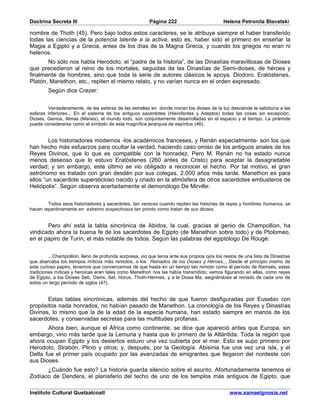 Doctrina Secreta III                                     Página 222                         Helena Petronila Blavatski

nombre de Thoth (45). Pero bajo todos estos caracteres, se le atribuye siempre el haber transferido
todas las ciencias de la potencia latente a la activa, esto es, haber sido el primero en enseñar la
Magia a Egipto y a Grecia, antes de los días de la Magna Grecia, y cuando los griegos no eran ni
helenos.
       No sólo nos habla Herodoto, el “padre de la historia”, de las Dinastías maravillosas de Dioses
que precedieron al reino de los mortales, seguidas de las Dinastías de Semi-dioses, de héroes y
finalmente de hombres, sino que toda la serie de autores clásicos le apoya. Diodoro, Eratóstenes,
Platón, Manethon, etc., repiten el mismo relato, y no varían nunca en el orden expresado.
        Según dice Crezer:


         Verdaderamente, de las esferas de las estrellas en donde moran los dioses de la luz desciende la sabiduría a las
esferas inferiores... En el sistema de los antiguos sacerdotes (Hierofantes y Adeptos) todas las cosas sin excepción,
Dioses, Genios, Almas (Manes), el mundo todo, son conjuntamente desarrolladas en el espacio y el tiempo. La pirámide
puede considerarse como el símbolo de esta magnífica jerarquía de espíritus (46).


        Los historiadores modernos -los académicos franceses, y Renán especialmente- son los que
han hecho más esfuerzos para ocultar la verdad, haciendo caso omiso de los antiguos anales de los
Reyes Divinos, que lo que es compatible con la honradez. Pero M. Renán no ha estado nunca
menos deseoso que lo estuvo Eratóstenes (260 antes de Cristo) para aceptar la desagradable
verdad; y sin embargo, este último se vio obligado a reconocer el hecho. Por tal motivo, el gran
astrónomo es tratado con gran desdén por sus colegas, 2.000 años más tarde. Manethon es para
ellos “un sacerdote supersticioso nacido y criado en la atmósfera de otros sacerdotes embusteros de
Heliópolis”. Según observa acertadamente el demonólogo De Mirville:


        Todos esos historiadores y sacerdotes, tan veraces cuando repiten las historias de reyes y hombres humanos, se
hacen repentinamente en extremo sospechosos tan pronto como tratan de sus dioses.


       Pero ahí está la tabla sincrónica de Abidos, la cual, gracias al genio de Champollion, ha
vindicado ahora la buena fe de los sacerdotes de Egipto (de Manethon sobre todo) y de Ptolomeo,
en el papiro de Turín, el más notable de todos. Según las palabras del egiptólogo De Rougé:


         ...Champollion, lleno de profunda sorpresa, vio que tenía ante sus propios ojos los restos de una lista de Dinastías
que abarcaba los tiempos míticos más remotos, o los Reinados de los Dioses y Héroes... Desde el principio mismo de
este curioso papiro, tenemos que convencernos de que hasta en un tiempo tan remoto como el período de Ramsés, estas
tradiciones míticas y heroicas eran tales como Manethon nos las había transmitido; vemos figurando en ellas, como reyes
de Egipto, a los Dioses Seb, Osiris, Set, Horus, Thoth-Hermes, y a la Diosa Ma, asignándose al reinado de cada uno de
estos un largo período de siglos (47).


       Estas tablas sincrónicas, además del hecho de que fueron desfiguradas por Eusebio con
propósitos nada honrados, no habían pasado de Manethon. La cronología de los Reyes y Dinastías
Divinas, lo mismo que la de la edad de la especie humana, han estado siempre en manos de los
sacerdotes, y conservadas secretas para las multitudes profanas.
       Ahora bien; aunque el África como continente, se dice que apareció antes que Europa, sin
embargo, vino más tarde que la Lemuria y hasta que lo primero de la Atlántida. Toda la región que
ahora ocupan Egipto y los desiertos estuvo una vez cubierta por el mar. Esto se supo primero por
Herodoto, Strabón, Plinio y otros; y, después, por la Geología. Abisinia fue una vez una isla, y el
Delta fue el primer país ocupado por las avanzadas de emigrantes que llegaron del nordeste con
sus Dioses.
      ¿Cuándo fue esto? La historia guarda silencio sobre el asunto. Afortunadamente tenemos el
Zodíaco de Dendera, el planisferio del techo de uno de los templos más antiguos de Egipto, que

Instituto Cultural Quetzalcoatl                                                                www.samaelgnosis.net
 