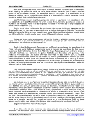 Doctrina Secreta III                                     Página 224                         Helena Petronila Blavatski

        Sólo este concepto es el que puede llevar al hombre a formar una conclusión exacta acerca
de su origen y del génesis de todas las cosas en el Universo: del Cielo y de la Tierra, entre los
cuales es él un eslabón viviente. Sin semejante eslabón psicológico, y el sentimiento de su
presencia, ninguna ciencia puede progresar jamás, y el reino del conocimiento tiene que quedar
limitado al análisis de la materia física solamente.
       Los Ocultistas creen en “espíritus”, porque se sienten (y algunos se ven) rodeados de ellos
por todos lados (53). Los Materialistas, no. Viven en esta Tierra, lo mismo que algunos seres en el
mundo de los insectos y hasta en el de los peces, rodeados de miríadas de su propia especie, sin
verlos y hasta sin sentirlos (54).
        Platón es el primer sabio entre los escritores clásicos que habla con extensión de las
Dinastías Divinas. Las coloca en un vasto continente al cual da el nombre de Atlántida. Tampoco fue
Bailly el primero ni el último en creer en esto, pues había sido precedido y anticipado en esta teoría
por el Padre Kircher, el sabio jesuita, quien, en su CEdipus AEgyptiacus, escribe:


        Confieso que durante mucho tiempo consideré todo esto (las Dinastías y la Atlántida) como pura fábula (meras
nugas), hasta el día en que, más instruido en las lenguas orientales, pude juzgar que todas estas leyendas deben ser,
después de todo, sólo el desarrollo de una gran verdad (55).


       Según indica De Rougemont, Teopompo, en su Meropis, presentaba a los sacerdotes de la
Frigia y el Asia Menor hablando exactamente como lo hicieron los sacerdotes de Sais cuando
revelaron a Solón la historia y destino de la Atlántida. Según Teopompo, era un continente único de
extensión indefinida, que contenía dos países habitados por dos razas -una guerrera, y otra
piadosa y meditadora (56)-, las cuales simboliza Teopompo por dos ciudades (57). La “ciudad”
piadosa era continuamente visitada por los Dioses; y la “ciudad” guerrera estaba habitada por varios
seres invulnerables al hiero, y que sólo podían ser heridos mortalmente por la piedra y la madera
(58). De Rougemont trata esto como una pura ficción de Teopompo, y hasta ve una superchería en
el aserto de los sacerdotes saíticos. Fue ello considerado ilógico por los demonólogos. Según las
palabras irónicas de De Mirville:


          Una superchería que estaba basada en una creencia, producto de la fe de toda la antigüedad; una suposición
que, sin embargo, dio su nombre a toda una cordillera (Atlas), que especificaba con la mayor precisión una región
topográfica (colocando esta tierra a poca distancia de Cádiz y del estrecho de Calpe), que profetizaba, 2.000 años antes
que Colón, la gran tierra transoceánica situada más allá de esa Atlántida, y a la que “se llegaba -se decía- por las islas no
de los Benditos, sino de los Buenos Espíritus”, ...... (nuestras Islas Afortunadas). ¡Semejante suposición puede muy bien
no ser más que una quimera universal! (59).


        Lo cierto es que, ya sea “quimera” o realidad, los sacerdotes de todo el mundo lo tenían de
una misma fuente, o sea la tradición universal acerca del tercer gran Continente que pereció hace
unos 850.000 años (60), un Continente habitado por dos razas, distintas físicamente y sobre todo
moralmente, ambas en extremo versadas en la sabiduría primitiva y en los secretos de la naturaleza,
y mutuamente enemigas en su lucha, durante el curso y progreso de su doble evolución. Pues ¿de
dónde provienen hasta las enseñanzas chinas sobre el asunto, si no es más que una “ficción”? ¿No
tienen ellos anales de la existencia en un tiempo de una Isla Santa más allá del sol, Tcheou, más
allá de la cual estaban situadas las tierras de los Hombres Inmortales? (61). ¿No creen ellos todavía
que los restos de esos Hombres inmortales -que sobrevivieron cuando la Isla Santa se convirtió en
negra por el pecado y pereció- han encontrado refugio en el gran Desierto de Gobi, en donde
residen aún, invisibles para todos y defendidos de toda intrusión por una hueste de Espíritus?
        Según escribe el muy incrédulo Boulanger:


        Si uno debe prestar oído a las tradiciones, éstas colocan antes del reino de los Reyes, el de los Héroes y
Semidioses; y más antiguamente todavía colocan el reinado maravilloso de los Dioses y todas las fábulas de la Edad de


Instituto Cultural Quetzalcoatl                                                                www.samaelgnosis.net
 