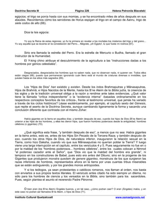 Doctrina Secreta III                                     Página 226                         Helena Petronila Blavatski

egipcios; el trigo se ponía hasta con sus momias, y se ha encontrado miles de años después en sus
ataúdes. Recordemos cómo los servidores de Horus espigan el trigo en el campo de Aanru, trigo de
siete codos de alto (66).


        Dice la Isis egipcia:


        Yo soy la Reina de estas regiones; yo fui la primera en revelar a los mortales los misterios del trigo y del grano...
Yo soy aquella que se levanta en la constelación del Perro... Alégrate, ¡oh Egipto!, tú que fuiste mi nodriza (67).


        Sirio era llamada la estrella del Perro. Era la estrella de Mercurio o Budha, llamado el gran
Instructor de la Humanidad.
      El Y-king chino atribuye el descubrimiento de la agricultura a las “instrucciones dadas a los
hombres por genios celestiales”.


         Desgraciados, desgraciados los hombres que no saben nada, que no observan nada, ni quieren ver. Todos ellos
están ciegos (68), puesto que permanecen ignorando cuán lleno está el mundo de criaturas diversas e invisibles, que
pululan hasta en los sitios más sagrados (69).


        Los “Hijos de Dios” han existido y existen. Desde los indos Brahmaputras y Mânasaputras,
Hijos de Brahmâ, e Hijos Nacidos de la Mente, hasta los B’ne Aleim de la Biblia judía, la creencia de
los siglos y de la tradición universal obliga a la razón a rendirse ante tales evidencias. ¿Qué valor
tiene la llamada “crítica independiente” o la “evidencia interna” -basadas ordinariamente en los
respectivos conceptos favoritos de los críticos-, frente al testimonio universal, que jamás ha variado
a través de los ciclos históricos? Léase esotéricamente, por ejemplo, el capítulo sexto del Génesis,
que repite el aserto de la Doctrina Secreta, aunque cambiando ligeramente la forma y sacando una
conclusión diferente que contrasta con el mismo Zohar.


        Había gigantes en la tierra en aquellos días; y también después de eso, cuando los hijos de Dios (B’ne Aleim) se
unieron a las hijas de los hombres, y ellas les dieron hijos, que fueron hombres poderosos desde la antigüedad, hombres
célebres (o gigantes) (70).


        ¿Qué significa esta frase, “y también después de eso”, a menos que no sea: Había gigantes
en la tierra antes, esto es, antes de los Hijos Sin Pecado de la Tercera Raza; y también después de
eso, cuando los otros Hijos de Dios, de naturaleza inferior, inauguraron la relación sexual en la
Tierra, como hizo Daksha, cuando vio que sus Mânasaputras no querían poblar la Tierra? Y luego
viene una larga interrupción en el capítulo, entre los versículos 4 y 5. Pues seguramente no fue en o
por la maldad de los “hombres poderosos... hombres célebres”, entre los cuales colocan a Nimrod
“el poderoso cazador ante el Señor”, que “Dios vio que la maldad del hombre era grande”, ni
tampoco en los constructores de Babel, pues esto era antes del Diluvio; sino en la progenie de los
Gigantes que produjeron monstra quedam de genere giganteo, monstruos de los que surgieron las
razas inferiores de hombres, representados ahora en la tierra por unas cuantas tribus miserables
que se están extinguiendo, y por los grandes monos antropoides.
       Y si los teólogos, ya sean protestantes o católicos romanos, nos llaman al orden, nos basta
con enviarlos a sus propios textos literales. El versículo antes citado ha sido siempre un dilema, no
sólo para los hombres de ciencia y los versados en la Biblia, sino también para los sacerdotes.
Pues, según plantea el asunto el reverendo Padre Péronne:


        O bien eran (los B’ne Aleim) Ángeles buenos, y en tal caso, ¿cómo podían caer? O eran (Ángeles) malos, y en
este caso no podían ser llamados B’ne Aleim, o hijos de Dios (71).

Instituto Cultural Quetzalcoatl                                                                www.samaelgnosis.net
 