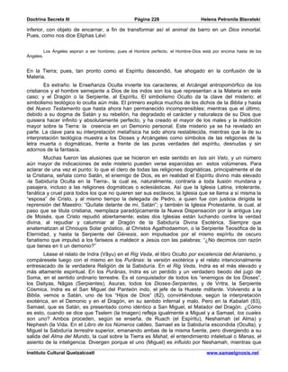 Doctrina Secreta III                                  Página 228                     Helena Petronila Blavatski

inferior, con objeto de encarnar, a fin de transformar así el animal de barro en un Dios inmortal.
Pues, como nos dice Eliphas Lévi:


           Los Ángeles aspiran a ser hombres; pues el Hombre perfecto, el Hombre-Dios está por encima hasta de los
Ángeles.


En la Tierra; pues, tan pronto como el Espíritu descendió, fue ahogado en la confusión de la
Materia.
        Es extraño: la Enseñanza Oculta invierte los caracteres; el Arcángel antropomórfico de los
cristianos y el hombre semejante a Dios de los indos son los que representan a la Materia en este
caso; y el Dragón o la Serpiente, al Espíritu. El simbolismo Oculto da la clave del misterio; el
simbolismo teológico lo oculta aún más. El primero explica muchos de los dichos de la Biblia y hasta
del Nuevo Testamento que hasta ahora han permanecido incomprensibles; mientras que el último,
debido a su dogma de Satán y su rebelión, ha degradado el carácter y naturaleza de su Dios que
quisiera hacer infinito y absolutamente perfecto, y ha creado el mayor de los males y la maldición
mayor sobre la Tierra: la creencia en un Demonio personal. Este misterio ya se ha revelado en
parte. La clave para su interpretación metafísica ha sido ahora restablecida, mientras que la de su
interpretación teológica muestra a los Dioses y Arcángeles como símbolos de las religiones de la
letra muerta o dogmáticas, frente a frente de las puras verdades del espíritu, desnudas y sin
adornos de la fantasía.
        Muchas fueron las alusiones que se hicieron en este sentido en Isis sin Velo, y un número
aún mayor de indicaciones de este misterio pueden verse esparcidas en estos volúmenes. Para
aclarar de una vez el punto: lo que el clero de todas las religiones dogmáticas, principalmente el de
la Cristiana, señala como Satán, el enemigo de Dios, es en realidad el Espíritu divino más elevado
-la Sabiduría Oculta en la Tierra-, la cual es, naturalmente, contraria a toda ilusión mundana y
pasajera, incluso a las religiones dogmáticas o eclesiásticas. Así que la Iglesia Latina, intolerante,
fanática y cruel para todos los que no quieren ser sus esclavos; la Iglesia que se llama a sí misma la
“esposa” de Cristo, y al mismo tiempo la delegada de Pedro, a quien fue con justicia dirigida la
reprensión del Maestro: “Quítate delante de mí, Satán”; y también la Iglesia Protestante, la cual, al
paso que se titula cristiana, reemplaza paradójicamente la Nueva Dispensación por la antigua Ley
de Moisés, que Cristo repudió abiertamente; estas dos Iglesias están luchando contra la verdad
divina, al repudiar y calumniar al Dragón de la Sabiduría Divina Esotérica. Siempre que
anatematizan al Chnoupis Solar gnóstico, al Christos Agathodaemon, o la Serpiente Teosófica de la
Eternidad, y hasta la Serpiente del Génesis, son impulsados por el mismo espíritu de oscuro
fanatismo que impulsó a los fariseos a maldecir a Jesús con las palabras: “¿No decimos con razón
que tienes en ti un demonio?”
        Léase el relato de Indra (Vâyu) en el Rig Veda, el libro Oculto por excelencia del Arianismo, y
compáresele luego con el mismo en los Purânas: la versión exotérica y el relato intencionalmente
entresacado de la verdadera Religión de la Sabiduría. En el Rig Veda, Indra es el más elevado y
más altamente espiritual. En los Purânas, Indra es un perdido y un verdadero beodo del jugo de
Soma, en el sentido ordinario terrestre. Es el conquistador de todos los “enemigos de los Dioses”,
los Daityas, Nâgas (Serpientes), Asuras, todos los Dioses-Serpientes, y de Vritra, la Serpiente
Cósmica. Indra es el San Miguel del Panteón indo, el jefe de la Hueste militante. Volviendo a la
Biblia, vemos a Satán, uno de los “Hijos de Dios” (82), convirtiéndose, según la interpretación
exotérica, en el Demonio y en el Dragón, en su sentido infernal y malo. Pero en la Kabalah (83),
Samael, que es Satán, es presentado como idéntico a San Miguel, el Matador del Dragón. ¿Cómo
es esto, cuando se dice que Tselem (la Imagen) refleja igualmente a Miguel y a Samael, los cuales
son uno? Ambos proceden, según se enseña, de Ruach (el Espíritu), Neshamah (el Alma) y
Nephesh (la Vida. En el Libro de los Números caldeo, Samael es la Sabiduría escondida (Oculta), y
Miguel la Sabiduría terrestre superior, emanando ambas de la misma fuente, pero divergiendo a su
salida del Alma del Mundo, la cual sobre la Tierra es Mahat, el entendimiento inteletual o Manas, el
asiento de la inteligencia. Divergen porque el uno (Miguel) es influido por Neshamah, mientras que

Instituto Cultural Quetzalcoatl                                                         www.samaelgnosis.net
 