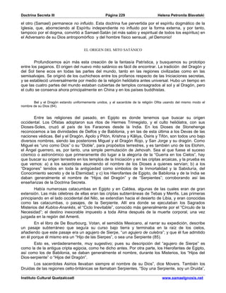 Doctrina Secreta III                               Página 229                       Helena Petronila Blavatski

el otro (Samael) permanece no influido. Esta doctrina fue pervertida por el espíritu dogmático de la
Iglesia, que, aborreciendo al Espíritu independiente no influido por la forma externa, y por tanto,
tampoco por el dogma, convirtió a Samael-Satán (el más sabio y espiritual de todos los espíritus) en
el Adversario de su Dios antropomórfico y del hombre físico sensual, ¡el Demonio!


                                      EL ORIGEN DEL MITO SATÁNICO


        Profundicemos aún más esta creación de la fantasía Patrística, y busquemos su prototipo
entre los paganos. El origen del nuevo mito satánico es fácil de encontrar. La tradición del Dragón y
del Sol tiene ecos en todas las partes del mundo, tanto en las regiones civilizadas como en las
semisalvajes. Se originó de los cuchicheos entre los profanos respecto de las Iniciaciones secretas,
y se estableció universalmente por medio de la religión heliólatra antes universal. Hubo un tiempo en
que las cuatro partes del mundo estaban cubiertas de templos consagrados al sol y al Dragón, pero
el culto se conserva ahora principalmente en China y en los países buddhistas.


       Bel y el Dragón estando uniformemente unidos, y el sacerdote de la religión Ofita usando del mismo modo el
nombre de su Dios (84).


       Entre las religiones del pasado, en Egipto es donde tenemos que buscar su origen
occidental. Los Ofistas adoptaron sus ritos de Hermes Trimegisto, y el culto heliólatra, con sus
Dioses-Soles, cruzó al país de los Faraones desde la India. En los Dioses de Stonehenge
reconocemos a las divinidades de Delfos y de Babilonia, y en las de esta última a los Devas de las
naciones védicas. Bel y el Dragón, Apolo y Pitón, Krishna y Kâliya, Osiris y Tifón, son todos uno bajo
diversos nombres, siendo las posteriores Miguel y el Dragón Rojo, y San Jorge y su dragón. Como
Miguel es “uno como Dios” o su “Doble”, para propósitos terrestres, y es también uno de los Elohim,
el Ángel guerrero, es, por tanto, una simple permutación de Jehovah. Sea el que fuese el suceso
cósmico o astronómico que primeramente dio lugar a la alegoría de la “Guerra en los Cielos”, hay
que buscar su origen terrestre en los templos de la Iniciación y en las criptas arcaicas, y la prueba es
que vemos: a) a los sacerdotes asumiendo el nombre de los Dioses a quienes servían; b) a los
“Dragones” tenidos en toda la antigüedad como símbolos de la Inmortalidad y la Sabiduría, del
Conocimiento secreto y de la Eternidad; y c) los Hierofantes de Egipto, de Babilonia y de la India se
daban generalmente el nombre de “Hijos del Dragón” y de “Serpientes”; corroborando así las
enseñanzas de la Doctrina Secreta.
        Había numerosas catacumbas en Egipto y en Caldea, algunas de las cuales eran de gran
extensión. Las más célebres de ellas eran las criptas subterráneas de Tebas y Menfis. Las primeras
principiando en el lado occidental del Nilo, se extendían hacia el desierto de Libia, y eran conocidas
como las catacumbas, o pasajes, de la Serpiente. Allí era donde se ejecutaban los Sagrados
Misterios del Kublos-Anankês, el “Ciclo Inevitable”, conocido más generalmente por el “Círculo de la
Necesidad”; el destino inexorable impuesto a toda Alma después de la muerte corporal, una vez
juzgada en la región del Amenti.
       En el libro de De Bourbourg, Votan, el semidiós Mexicano, al narrar su expedición, describe
un pasaje subterráneo que seguía su curso bajo tierra y terminaba en la raíz de los cielos,
añadiendo que este pasaje era un agujero de Sierpe, “un agujero de culebra”; y que él fue admitido
en él porque él mismo era un “Hijo de las Sierpes”, o sea una Serpiente (85).
       Esto es, verdaderamente, muy sugestivo; pues su descripción del “agujero de Sierpe” es
como la de la antigua cripta egipcia, como he dicho antes. Por otra parte, los Hierofantes de Egipto,
así como los de Babilonia, se daban generalmente el nombre, durante los Misterios, los “Hijos del
Dios-serpiente” o “Hijos del Dragón”.
       Los sacerdotes Asirios llevaban siempre el nombre de su Dios”, dice Movers. También los
Druidas de las regiones celto-británicas se llamaban Serpientes. “Soy una Serpiente, soy un Druida”,

Instituto Cultural Quetzalcoatl                                                       www.samaelgnosis.net
 