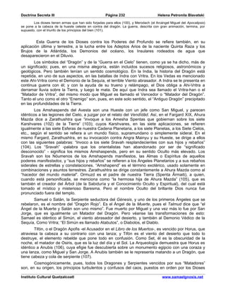 Doctrina Secreta III                                  Página 232                        Helena Petronila Blavatski

        Los dioses tienen armas que han sido forjadas para ellos (100), y Merodach (el Arcángel Miguel del Apocalipsis)
se pone a la cabeza de la hueste celeste en contra del dragón. La guerra, descrita con gran animación, termina, por
supuesto, con el triunfo de los principios del bien (101).


         Esta Guerra de los Dioses contra los Poderes del Profundo se refiere también, en su
aplicación última y terrestre, a la lucha entre los Adeptos Arios de la naciente Quinta Raza y los
Brujos de la Atlántida, los Demonios del océano, los Insulares rodeados de agua que
desaparecieron en el Diluvio.
       Los símbolos del “Dragón” y de la “Guerra en el Cielo” tienen, como ya se ha dicho, más de
un significado; pues, en una misma alegoría, están incluidos sucesos religiosos, astronómicos y
geológicos. Pero también tenían un sentido cosmológico. En la India, la historia del Dragón está
repetida, en uno de sus aspectos, en las batallas de Indra con Vritra. En los Vedas es mencionado
este Ahi-Vritra como el Demonio de la Sequía, el terrible Viento abrasador. A Indra se le presenta en
continua guerra con él; y con la ayuda de su trueno y relámpago, el Dios obliga a Ahi-Vritra a
derramar lluvia sobre la Tierra, y luego le mata. De aquí que Indra sea llamado el Vritra-han o el
“Matador de Vritra”, del mismo modo que Miguel es llamado el Vencedor o “Matador del Dragón”.
Tanto el uno como el otro “Enemigo” son, pues, en este solo sentido, el “Antiguo Dragón” precipitado
en las profundidades de la Tierra.
        Los Amshaspends del Avesta son una Hueste con un jefe como San Miguel, y parecen
idénticos a las legiones del Cielo, a juzgar por el relato del Vendîdâd. Así, en el Fargard XIX, Ahura
Mazda dice a Zarathushtra que “invoque a los Amesha Spentas que gobiernan sobre los siete
Karshvares (102) de la Tierra” (103); cuyos Karshvares, en las siete aplicaciones, se refieren
igualmente a las siete Esferas de nuestra Cadena Planetaria, a los siete Planetas, a los Siete Cielos,
etc., según el sentido se refiera a un mundo físico, supramundano o simplemente sideral. En el
mismo Fargard, Zarathushtra, en su invocación contra Angra Mainyu y su Hueste, se dirige a ellos
con las siguientes palabras: “Invoco a los siete Sravah resplandecientes con sus hijos y rebaños”
(104). Los “Sravah” -palabra que los orientalistas han abandonado por ser de “significado
desconocido” - significa los mismos Amshaspends, pero en su sentido Oculto más elevado. Los
Sravah son los Nóumenos de los Amshapends manifiestos, las Almas o Espíritus de aquellos
poderes manifestados, y “sus hijos y rebaños” se refieren a los Ángeles Planetarios y a sus rebaños
siderales de estrellas y constelaciones. “Amshapend” es el término exotérico, usado solamente en
combinaciones y asuntos terrestres. Zarathushtra se dirige constantemente a Ahura Mazda como al
“hacedor del mundo material”. Ormuzd es el padre de nuestra Tierra (Spenta Ârmaiti), a quien,
cuando está personificada, se menciona como “la hermosa hija de Ahura Mazda” (105), que es
también el creador del Árbol (de la Sabiduría y el Conocimiento Oculto y Espiritual), del cual está
tomado el místico y misterioso Baresma. Pero el nombre Oculto del brillante Dios nunca fue
pronunciado fuera del templo.
       Samuel o Satán, la Serpiente seductora del Génesis, y uno de los primeros Ángeles que se
rebelaron, es el nombre del “Dragón Rojo”. Es el Ángel de la Muerte, pues el Talmud dice que “el
Ángel de la Muerte y Satán son uno mismo”. Fue muerto por Miguel y una vez más lo fue por San
Jorge, que es igualmente un Matador del Dragón. Pero véanse las transformaciones de esto:
Samael es idéntico al Simún, el viento abrasador del desierto, y también al Demonio Védico de la
Sequía, Como Vritra; “El Simún es llamado Atabutos”, o Diabolos, el Diablo.
        Tifón, o el Dragón Apofis -el Acusador en el Libro de los Muertos-, es vencido por Horus, que
atraviesa la cabeza a su contrario con una lanza; y Tifón es el viento del desierto que todo lo
destruye, el elemento rebelde que pone todo en confusión. Como Set, él es la obscuridad de la
noche, el matador de Osiris, que es la luz del día y el Sol. La Arqueología demuestra que Horus es
idéntico a Anubis (106), cuya efigie fue descubierta sobre un monumento egipcio con una coraza y
una lanza, como Miguel y San Jorge. A Anubis también se le representa matando a un Dragón, que
tiene cabeza y cola de serpiente (107).
       Cosmogónicamente, pues, todos los Dragones y Serpientes vencidos por sus “Matadores”
son, en su origen, los principios turbulentos y confusos del caos, puestos en orden por los Dioses

Instituto Cultural Quetzalcoatl                                                            www.samaelgnosis.net
 