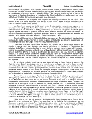 Doctrina Secreta III                          Página 239                   Helena Petronila Blavatski

guardianes de los sagrados Libros Sibilinos tenían pena de muerte si revelaban una palabra de los
mismos. En todos los templos, especialmente en los de Isis y Serapis, había Sigaliones, o imágenes
de Harpócrates, que tenían un dedo sobre los labios. Y los hebreos enseñaban que el divulgar los
secretos de la Kabalah, después de la iniciación en los Misterios Rabínicos, era lo mismo que comer
del fruto del Árbol del Conocimiento; y merecía pena de muerte.
       Y sin embargo, los europeos han aceptado la cronología exotérica de los judíos. ¡Qué
milagro, pues, que desde entonces haya influido y dado color a todos nuestros conceptos de la
Ciencia y de la duración de las cosas!
       Las tradiciones persas, por tanto, están llenas de dos razas o naciones que algunos creen
completamente extinguidas ahora. Pero no es así, pues sólo están transformadas. Estas tradiciones
hablan siempre de las Montañas de Kaf (¿Kafaristân?), que contienen una galería construida por el
gigante Argeak, en donde se guardan estatuas de los hombres antiguos, en todas sus formas. Las
llaman Sulimanes (Salomones) o los sabios reyes del Oriente, y cuentan setenta y dos reyes de ese
nombre (141). Tres de entre ellos reinaron 1.000 años cada uno (142).
        Siamek, el hijo querido de Kaimurath (Adán), su primer rey, fue asesinado por su gigantesco
hermano. Su padre hacía conservar un fuego perpetuo en la tumba que contenía sus cenizas; ¡de
aquí el origen del culto del fuego, como creen algunos orientalistas!
        Luego vino Huschenk, el prudente y el sabio. Su Dinastía fue la que volvió a descubrir los
metales y piedras preciosas, después que fueron escondidos por los Devs o Gigantes en las
entrañas de la Tierra, así como también el modo de hacer trabajos con el bronce, abrir canales y
mejorar la agricultura. Como de costumbre, se atribuye también a Huschenk el haber escrito la obra
llamada Sabiduría Eterna, y hasta la construcción de las ciudades de Luz, Babilonia e Ispahan,
aunque, a la verdad, fueron construidas edades después. Pero, así como el Delhi moderno está
construido sobre otras seis ciudades, del mismo modo estas ciudades pueden estar construidas en
el emplazamiento de otras de inmensa antigüedad. En cuanto a su época, sólo puede inferirse de
otra leyenda.
       En la misma tradición se atribuye a este sabio príncipe el haber hecho la guerra a los
Gigantes en un Caballo con doce patas, cuyo nacimiento se atribuye a los amores de un cocodrilo
con un hipopótamo hembra. Este Dodecápedo se encontró en la “isla seca” o nuevo continente; fue
necesaria mucha fuerza y astucia para apoderarse del maravilloso animal; pero tan pronto como
Huschenk montó, derrotó a toda clase de enemigos. Ningún Gigante podía hacer frente a su
tremendo poder. Finalmente, sin embargo, este rey de reyes fue muerto por una roca enorme que
los Gigantes le tiraron desde las grandes montañas de Damavend (143).
         Tahmurath es el tercer rey de Persia, el San Jorge del Irán, el caballero que siempre venció
al Dragón y que finalmente le mata. Es el gran enemigo de los Devs, que, en su tiempo, habitaban
en las Montañas de Kaf, y que de vez en cuando atacaban a los Peris. Las antiguas crónicas
francesas de las tradiciones populares persas le llaman Dev-bend, el vencedor de los Gigantes. A él
también se le atribuye la fundación de Babilonia, Nínive, Diarbek, etc. Lo mismo que su abuelo
Huschenk, Thamurath (Taimuraz) tenía su montura, pero mucho más rara y rápida: un ave llamada
Simorgh-Anke. Un pájaro maravilloso en verdad, inteligente, poligloto y hasta muy religioso (144).
¿Qué es lo que dice este Fénix persa? Se lamenta de su vejez, pues nació ciclos y ciclos antes de
los días de Adán (Kaimurath). Ha presenciado las revoluciones de largos siglos. Ha visto el principio
y el fin de doce ciclos de 7.000 años cada uno, los cuales, multiplicados esotéricamente, nos darán
de nuevo 840.000 años (145). Simorgh nació con el último Diluvio de los Pre-Adamitas, dice el
“Romance de Simorgh y el buen Khalif” (146).
       ¿Qué dice el Libro de los Números? Esotéricamente, Adam Rishoon es el Espíritu Lunar
(Jehovah, en un sentido, o los Pitris), y sus tres hijos, Ka-yin, Habel y Seth, representan las tres
Razas, como ya se ha explicado. Noé-Xisuthros representa a su vez (en la clave cosmo-geológica)
la Tercera Raza separada, y sus tres hijos sus últimas tres razas; Cam, además, simboliza la raza
que descubrió la “desnudez” de la Raza Padre, y de los “Sin-mente”, esto es, que pecó.


Instituto Cultural Quetzalcoatl                                              www.samaelgnosis.net
 