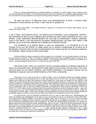 Doctrina Secreta III                                     Página 24                          Helena Petronila Blavatski


          Esta Luz, tomada abstractamente (en sentido metafísico o simbólico), es Alhim (Elohim, Dios), mientras que la
Luz clara y penetrante es Jehovah. La luz de Alhim pertenece al mundo en general, en su totalidad y general plenitud, pero
la luz de Jehovah es la que pertenece a la producción más principal, el hombre, a quien esta luz penetró e hizo (42).


     El autor de Source of Measures envía muy pertinentemente al lector a Ancient Faiths
Embodied in Ancient Names, de Inman, II, 648. Hay allí un grabado de


        La vesica piscis, María, y el emblema femenino, copiado de un Rosario de la bendita Virgen María, que fue
impreso en Venecia, 1542.


y, por lo tanto, como observa Inman, “con licencia de la Inquisición, y por consiguiente, ortodoxo”,
que demostrará al lector lo que la Iglesia Latina entendía por este “poder penetrante de la luz y sus
efectos”. ¡Cuán tristemente desnaturalizadas han sido bajo la interpretación cristiana -aplicadas,
como lo han hecho, a los más groseros conceptos antropomórficos- las ideas más nobles y más
grandes, así como las más exaltadas de la Deidad de la Filosofía Oriental!
       Los Ocultistas en el Oriente llaman a esta Luz Daiviprakriti, y en Occidente la Luz de
Christos. Es la Luz del LOGOS, el reflejo directo de lo siempre Incognoscible en el plano de la
Manifestaión Universal. Pero he aquí la interpretación de la misma que dan los cristianos modernos,
de la Kabalah. Según declara el autor antes citado:


         El término Elohim-Jehovah se aplica al mundo en general en su totalidad, con su principal contenido, el hombre.
En sus extractos del Sohar, el Rey, Dr. Cassell (un Kabalista), para probar que la Cabbalah expone la doctrina de la
Trinidad, dice entre otras cosas: “Jehovah es Elohim (Alhim)”... Por tres pasos Dios (Alhim) y Jehovah se convierten en lo
mismo, y aunque separados, cada uno por sí y juntos son del mismo UNO (43).


        Del mismo modo, Vishnu se convierte en el Sol, el símbolo visible de la Deidad Impersonal. A
Vishnu se le describe como “atravesando las siete regiones del Universo en tres pasos”. Pero esto,
entre los indos, es una versión exotérica, una doctrina superficial y una alegoría, mientas que los
Kabalistas lo exponen como el sentido Esotérico y final. Pero, continuando:


         Ahora bien: la Luz, como se ha dicho, es 20612 a 6561, como la enunciación propia de la relación integral y
numérica del diámetro a la circunferencia de un círculo. Dios (Alhim, esto es, 31415: Uno, una forma modificada de lo
anterior) es la reducción de esto, para obtener la unidad modelo Uno, como base, en general, de todo cálculo y toda
medida. Pero para la producción de la vida animal, y para la especial medida del tiempo, o año lunar, esa influencia, que
causa la concepción y el desarrollo del embrión, los números de la medida de Jehovah (de la medida del “hombre igual a
Jehovah”) o sea 113 a 355, tienen que ser singularizados (44). Pero esta última razón no es sino una forma modificada de
la Luz, o 29612:6561 como un valor de pi, siendo únicamente una variante de lo mismo (esto es, 20612:6561::31415: uno,
y 355:113 = 31415 o Alhim o Dios), y de este modo el uno puede ser incluído en el otro y derivado del mismo: - estos son
los tres pasos por cuyo medio puede demostrarse la Unidad y semejanza de los nombres Divinos; esto es, ambos son
variaciones de la misma razón, o sea la de pi. El objeto de este comentario es mostrar que la misma medida simbólica de
la Cabbalah, según se enseña, se usa en las tres Alianzas de la Biblia y en la Masonería, como ya se ha dicho.
         En primer término, pues, los Sephiroth se describen como Luz, esto es, ellos mismos son, verdaderamente, una
función de aquélla como manifestación de Ain Soph; y lo son por el hecho de que la Luz representa la razón 20612:6561,
como parte de las “Palabras” DBRIM, o en cuanto a la Palabra, Dabar, 206 (= 10 codos). La “Luz” es una cosa tan propia
de la Cabbalah en la explicación de los Sephiroth, que el libro más famoso de la Cabbalah es llamado Sohar o “Luz”. En
éste se encuentran expresiones tales como las siguientes: “El infinito era completamente desconocido y no difundía luz
alguna hasta que el punto luminoso se abrió violentamente camino a la visión”. Cuando Él asumió primeramente la forma
(de la corona o el primer Sephira), hizo que 9 luces espléndidas emanasen de ella, las cuales, brillando por su medio,
difundieron una luz resplandeciente en todas direcciones” -esto es, estas 9 más la suya (la cual era el origen, como arriba,
de las 9), constituían juntas el 10, o sea ......, o ......, el Diez sagrado (los diez números o Sephiroth), o Jod - y estos
números eran “la Luz”; lo mismo que en el Evangelio de San Juan, Dios (Alhim 31415:uno) era aquella luz (20612:6561)
por medio de la cual todas las cosas fueron hechas (45).



Instituto Cultural Quetzalcoatl                                                                www.samaelgnosis.net
 