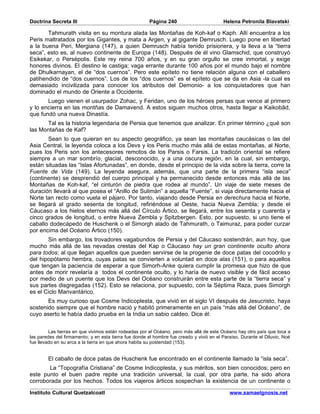 Doctrina Secreta III                                    Página 240                        Helena Petronila Blavatski

       Tahmurath visita en su montura alada las Montañas de Koh-kaf o Kaph. Allí encuentra a los
Peris maltratados por los Gigantes, y mata a Argen, y al gigante Demrusch. Luego pone en libertad
a la buena Peri, Mergiana (147), a quien Demrusch había tenido prisionera, y la lleva a la “tierra
seca”, esto es, al nuevo continente de Europa (148). Después de él vino Glamschid, que construyó
Esikekar, o Persépolis. Este rey reina 700 años, y en su gran orgullo se cree inmortal, y exige
honores divinos. El destino le castiga; vaga errante durante 100 años por el mundo bajo el nombre
de Dhulkarnayan, el de “dos cuernos”. Pero este epíteto no tiene relación alguna con el caballero
patihendido de “dos cuernos”. Los de los “dos cuernos” es el epíteto que se da en Asia -la cual es
demasiado incivilizada para conocer los atributos del Demonio- a los conquistadores que han
dominado el mundo de Oriente a Occidente.
       Luego vienen el usurpador Zohac, y Feridan, uno de los héroes persas que vence al primero
y lo encierra en las montñas de Damavend. A estos siguen muchos otros, hasta llegar a Kaikobâd,
que fundó una nueva Dinastía.
      Tal es la historia legendaria de Persia que tenemos que analizar. En primer término ¿qué son
las Montañas de Kaf?
       Sean lo que quieran en su aspecto geográfico, ya sean las montañas caucásicas o las del
Asia Central, la leyenda coloca a los Devs y los Peris mucho más allá de estas montañas, al Norte,
pues los Peris son los antecesores remotos de los Parsis o Farsis. La tradicón oriental se refiere
siempre a un mar sombrío, glacial, desconocido, y a una oscura región, en la cual, sin embargo,
están situadas las “Islas Afortunadas”, en donde, desde el principio de la vida sobre la tierra, corre la
Fuente de Vida (149). La leyenda asegura, además, que una parte de la primera “isla seca”
(continente) se desprendió del cuerpo principal y ha permanecido desde entonces más allá de las
Montañas de Koh-kaf, “el cinturón de piedra que rodea al mundo”. Un viaje de siete meses de
duración llevará al que posea el “Anillo de Sulimán” a aquella “Fuente”, si viaja directamente hacia el
Norte tan recto como vuela el pájaro. Por tanto, viajando desde Persia en derechura hacia el Norte,
se llegará al grado sesenta de longitud, refiriéndose al Oeste, hacia Nueva Zembla; y desde el
Cáucaso a los hielos eternos más allá del Círculo Ártico, se llegará, entre los sesenta y cuarenta y
cinco grados de longitud, o entre Nueva Zembla y Spitzbergen. Esto, por supuesto, si uno tiene el
caballo dodecápedo de Huschenk o el Simorgh alado de Tahmurath, o Taimuraz, para poder curzar
por encima del Océano Ártico (150).
       Sin embargo, los trovadores vagabundos de Persia y del Cáucaso sostendrán, aun hoy, que
mucho más allá de las nevadas crestas del Kap o Cáucaso hay un gran continente oculto ahora
para todos; al que llegan aquellos que pueden servirse de la progenie de doce patas del cocodrilo y
del hipopótamo hembra, cuyas patas se convierten a voluntad en doce alas (151), o para aquellos
que tengan la paciencia de esperar a que Simorh-Anke quiera cumplir la promesa que hizo de que
antes de morir revelaría a todos el continente oculto, y lo haría de nuevo visible y de fácil acceso
por medio de un puente que los Devs del Océano construirán entre esta parte de la “tierra seca” y
sus partes disgregadas (152). Esto se relaciona, por supuesto, con la Séptima Raza, pues Simorgh
es el Ciclo Manvantárico.
       Es muy curioso que Cosme Indicoplesta, que vivió en el siglo VI después de Jesucristo, haya
sostenido siempre que el hombre nació y habitó primeramente en un país “más allá del Océano”, de
cuyo aserto le había dado prueba en la India un sabio caldeo. Dice él:


         Las tierras en que vivimos están rodeadas por el Océano, pero más allá de este Océano hay otro país que toca a
las paredes del firmamento; y en esta tierra fue donde el hombre fue creado y vivió en el Paraíso. Durante el Diluvio, Noé
fue llevado en su arca a la tierra en que ahora habita su posteridad (153).


        El caballo de doce patas de Huschenk fue encontrado en el continente llamado la “isla seca”.
       La “Topografía Cristiana” de Cosme Indicoplesta, y sus méritos, son bien conocidos; pero en
este punto el buen padre repite una tradición universal, la cual, por otra parte, ha sido ahora
corroborada por los hechos. Todos los viajeros árticos sospechan la existencia de un continente o

Instituto Cultural Quetzalcoatl                                                              www.samaelgnosis.net
 