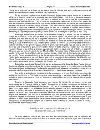 Doctrina Secreta III                           Página 241                   Helena Petronila Blavatski

“tierra seca” más allá de la línea de los hielos eternos. Quizás sea ahora más comprensible el
significado del siguiente pasaje de uno de los Comentarios:
       En los primeros comienzos de la vida (humana), la única tierra seca estaba en el extremo
(154) de la derecha de la Esfera, en donde está inmóvil el (Globo) (155). Toda la tierra era un vasto
desierto de agua, y el agua era tibia... Allí nació el hombre, en las siete zonas del lugar inmortal e
indestructible, del Manvántara (156). Existía allí una primavera eterna en la obscuridad. (Pero) lo
que es obscuridad para el hombre de hoy, era luz para el hombre en su aurora. Allí reposaban los
Dioses y allí Fohat (157) reina desde entonces... Por esto dicen los sabios Padres que el hombre
nació en la cabeza de su Madre (la Tierra), y que sus pies (de la tierra) en el extremo de la izquierda
generaron (engendraron) los vientos perniciosos que soplan de la boca del Dragón inferior... Entre la
Primera y la Segunda (Razas) la (Tierra) Central Eterna fue dividida por el agua de la Vida (158).
        Ésta fluye alrededor de su cuerpo (el de la Madre Tierra) y lo anima. Uno de sus extremos
surge de su cabeza; a sus pies (el Polo Sur) se vuelve impura. Se purifica (a su vuelta) en su
corazón, que late bajo el pie de la sagrada Shamballah, que no había nacido entonces (en el
principio). Pues en el cinturón de la morada del hombre (la Tierra) es donde se encuentra oculta la
vida y la salud de todo el que vive y alienta (159) Durante la Primera y Segunda (Razas) el cinturón
estaba cubierto por las grandes aguas. (Pero) la gran Madre trabajaba bajo las olas, y una nueva
tierra se unió a la primera, que nuestros sabios llaman la cofia (el gorro). Trabajó aún más para la
Tercera (Raza) y su cintura y ombligo aparecieron sobre el agua. Era el cinturón, el sagrado
Himavat, que se extiende alrededor del Mundo (160). Rompióse hacia el Sol poniente, desde su
cuello (161) abajo (hacia el Sudoeste) en muchas tierras e islas, pero la Tierra Eterna (el gorro) no
se rompió. Tierras secas cubrieron la faz de las aguas silenciosas en los cuatro lados del Mundo.
Todas éstas perecieron (a su vez). Luego apareció la mansión de los malvados (la Atlántida). La
Tierra Eterna estaba entonces oculta, pues las aguas se solidificaron (se helaron) bajo el aliento de
sus narices y los malos vientos de la boca del Dragón, etc.
       Esto indica que el Asia Septentrional es tan antigua como la Segunda Raza. Puede decirse
hasta que el Asia es contemporánea del hombre, puesto que desde el principio mismo de la vida
humana existía ya su Continente Fundamental, por decirlo así, y la parte del mundo conocida ahora
por Asia sólo fue separada de él en tiempos posteriores, y dividida por las aguas glaciales.
       Por tanto, si entendemos correctamente la enseñanza, el primer Continente que vino a la
existencia cubrió todo el Polo Norte como una corteza continua, y así sigue hasta hoy, más allá de
aquel mar interior que parecía como un espejismo inalcanzable a los pocos viajeros árticos que lo
percibieron.
       Durante la Segunda Raza surgieron más tierras de debajo de las aguas, como una
continuación de la “cabeza” desde el “cuello”. Principiando en ambos hemisferios, en la línea por
encima de la parte más al Norte del Spitzbergen (162), en la proyección de Mercator hacia nuestro
lado, pudo haber incluido por el lado de América las localidades que ahora están ocupadas por la
Bahía de Baffin y las islas y promontorios vecinos. Allí, apenas alcanzó, hacia el Sur, el grado
setenta de latitud; aquí formó el continente en forma de herradura de que habla el Comentario; de
cuyos dos extremos, uno incluía la Groenlandia con una prolongación que cruzaba el grado
cincuenta un poco al Sudoeste, y el otro Kamschatka, estando unidos los dos extremos por lo que
ahora es la franja Norte de las costas de la Siberia oriental y occidental. Esto rompióse en pedazos y
desapareció. En los primeros tiempos de la Tercera Raza se formó la Lemuria. Cuando, a su vez,
fue destruida, apareció la Atlántida.


                           ESPECULACIONES OCCIDENTALES, FUNDADAS EN
                                  TRADICIONES GRIEGAS Y PURÁNICAS


        De este modo es natural ver que, aun con los escasísimos datos que ha obtenido el
historiador profano, un sueco científico, Rudbeck, tratase de probar, hace dos siglos, que Suecia era

Instituto Cultural Quetzalcoatl                                                www.samaelgnosis.net
 