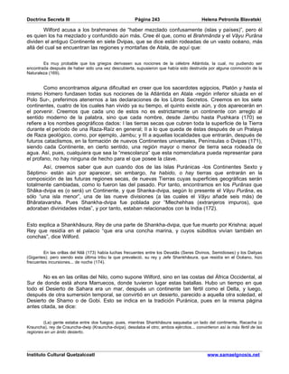 Doctrina Secreta III                                    Página 243                          Helena Petronila Blavatski

        Wilford acusa a los brahmanes de “haber mezclado confusamente (islas y países)”, pero él
es quien los ha mezclado y confundido aún más. Cree él que, como el Brahmânda y el Vâyu Purâna
dividen el antiguo Continente en siete Dvipas, que se dice están rodeadas de un vasto océano, más
allá del cual se encuentran las regiones y montañas de Atala, de aquí que:


        Es muy probable que los griegos derivasen sus nociones de la célebre Atlántida, la cual, no pudiendo ser
encontrada después de haber sido una vez descubierta, supusieron que había sido destruida por alguna conmoción de la
Naturaleza (169).


        Como encontramos alguna dificultad en creer que los sacerdotes egipcios, Platón y hasta el
mismo Homero fundasen todas sus nociones de la Atlántida en Atala -región inferior situada en el
Polo Sur-, preferimos atenernos a las declaraciones de los Libros Secretos. Creemos en los siete
continentes, cuatro de los cuales han vivido ya su tiempo, el quinto existe aún, y dos aparecerán en
el porvenir. Creemos que cada uno de estos no es estrictamente un continente con arreglo al
sentido moderno de la palabra, sino que cada nombre, desde Jambu hasta Pushkara (170) se
refiere a los nombes geográficos dados: I las tierras secas que cubren toda la superficie de la Tierra
durante el período de una Raza-Raíz en general; II a lo que queda de éstas después de un Pralaya
de Raza geológico, como, por ejemplo, Jambu; y III a aquellas localidades que entrarán, después de
futuros cataclismos, en la formación de nuevos Continentes universales, Penínsulas o Dvipas (171),
siendo cada Continente, en cierto sentido, una región mayor o menor de tierra seca rodeada de
agua. Así, pues, cualquiera que sea la “mescolanza” que esta nomenclatura pueda representar para
el profano, no hay ninguna de hecho para el que posee la clave.
       Así, creemos saber que aun cuando dos de las Islas Puránicas -los Continentes Sexto y
Séptimo- están aún por aparecer, sin embargo, ha habido, o hay tierras que entrarán en la
composición de las futuras regiones secas, de nuevas Tierras cuyas superficies geográficas serán
totalmente cambiadas, como lo fueron las del pasado. Por tanto, encontramos en los Purânas que
Shâka-dvipa es (o será) un Continente, y que Shanka-dvipa, según lo presente el Vâyu Purâna, es
sólo “una isla menor”, una de las nueve divisiones (a las cuales el Vâyu añade seis más) de
Bhâratavarsha. Pues Shankha-dvipa fue poblada por “Mlechehhas (extranjeros impuros), que
adoraban divinidades indas”, y por tanto, estaban relacionados con la India (172).


Esto explica a Shankhâsura, Rey de una parte de Shankha-dvipa, que fue muerto por Krishna; aquel
Rey que residía en el palacio “que era una concha marina, y cuyos súbditos vivían también en
conchas”, dice Wilford.


        En las orillas del Nilâ (173) había luchas frecuentes entre los Devatâs (Seres Divinos, Semidioses) y los Daityas
(Gigantes); pero siendo esta última tribu la que prevaleció, su rey y Jefe Shankhâsura, que residía en el Océano, hizo
frecuentes incursiones... de noche (174).


       No es en las orillas del Nilo, como supone Wilford, sino en las costas del África Occidental, al
Sur de donde está ahora Marruecos, donde tuvieron lugar estas batallas. Hubo un tiempo en que
todo el Desierto de Sahara era un mar, después un continente tan fértil como el Delta, y luego,
después de otra sumersión temporal, se convirtió en un desierto, parecido a aquella otra soledad, el
Desierto de Shamo o de Gobi. Esto se indica en la tradición Puránica, pues en la misma página
antes citada, se dice:


        (La) gente estaba entre dos fuegos; pues, mientras Shankhâsura saqueaba un lado del continente, Racacha (o
Krauncha), rey de Crauncha-dwip (Krauncha-dvipa), desolaba el otro; ambos ejércitos... convirtieron así la más fértil de las
regiones en un árido desierto.




Instituto Cultural Quetzalcoatl                                                                www.samaelgnosis.net
 