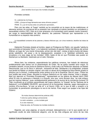 Doctrina Secreta III                                     Página 248                         Helena Petronila Blavatski

                   ¡Gran beneficio fue el que a los mortales otorgaste!


        Prometeo contesta:


        Sí, y además les di el fuego,
        CORO: ¿Conque el fuego llameante esos seres efímeros poseen?
        PROM.: Sí, y por él muchas artes con perfección aprenderán...
      Pero con las artes, el “fuego” recibido se ha convertido en la mayor de las maldiciones; el
elemento animal y la conciencia de su posesión han cambiado el instinto periódico en animalismo y
sensualidad crónica (187). Esto es lo que amenaza a la humanidad como pesado manto funerario.
así surge la responsabilidad del libre albedrío; las pasiones Titánicas que representan a la
humanidad en su aspecto más sombrío:


          La insaciabilidad constante de las pasiones y deseos inferiores que, con cínica insolencia, desafían las trabas de
la ley (188).


        Habiendo Prometeo dotado al hombre, según el Protágoras de Platón, con aquella “sabiduría
que suministra el bienestar físico”, y no habiendo cambiado el aspecto inferior del Manas del animal
(Kâma), en lugar de “una mente inmaculada, primer don del cielo”, creóse el eterno buitre del deseo
jamás satisfecho, del pesar y de la desesperación, acoplado a la “debilidad soñolienta que
encadena a la raza ciega de los mortales” (556), hasta el día en que Prometeo sea puesto en
libertad por su libertador, destinado por el cielo, Heracles.


        Ahora bien; los cristianos, especialmente los católicos romanos, han tratado de relacionar
proféticamente este drama con el advenimiento de Cristo. No se podía cometer error mayor. El
verdadero teósofo, el que busca la Sabiduría Divina y rinde culto a la Perfección absoluta -la Deidad
Desconocida, que no es Zeus ni Jehovah-, rechazará tal idea. Señalando a la antigüedad, probará
que jamás ha habido un pecado original, sino sólo un abuso de la inteligencia física siendo guiado lo
psíquico por lo Animal, y extinguiendo entre ambos la luz de lo Espiritual. Dirá él, pues: ¡Todos los
que podáis leer entre líneas, estudiad la Antigua Sabiduría en los viejos dramas, indos y griegos;
leed con atención el “Prometeo Encadenado”, representado en los teatros de Atenas hace 2.400
años! El mito no pertenece a Hesiodo ni a Esquilo; sino que, como Bunsen dice, “es más antiguo
que los mismos helenos”, pues verdaderamente pertenece a la aurora de la conciencia humana. El
Titán crucificado es el símbolo personificado del Logos colectivo, la “Hueste” de los “Señores de la
Sabiduría” o el HOMBRE CELESTE, que encarnó en la Humanidad. Además, según demuestra su
nombre (Pro-me-theus, “el que va ante él” o el futuro) (189), en lo que él ideó y enseñó a la
humanidad, la penetración psicológica no era lo de menos. Pues según sus quejas a las hijas del
Océano:


                   De modos diversos determiné las profecías (492)
                 Y entre los sueños distinguí primeramente
                 La visión verdadera... y a los mortales guié
                 A un arte misterioso...
                 Todas las artes, de Prometeo los mortales recibieron.


        Dejando, por unas páginas, el asunto principal, detengámonos a ver lo que puede ser el
significado oculto de esta tradicional alegoría, una de las más antiguas así como de las más


Instituto Cultural Quetzalcoatl                                                                www.samaelgnosis.net
 