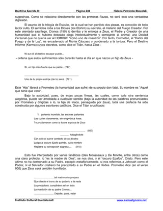 Doctrina Secreta III                                                            Página 249            Helena Petronila Blavatski

sugestivas. Como se relaciona directamente con las primeras Razas, no será esto una verdadera
digresión.
        El asunto de la trilogía de Esquilo, de la cual se han perdido dos piezas, es conocido de todo
lector culto. El semidiós roba a los Dioses (los Elohim) su secreto, el misterio del Fuego Creador. Por
este atentado sacrílego, Cronos (190) lo derriba y le entrega a Zeus, el Padre y Creador de una
humanidad que él hubiera deseado ciega intelectualmente y semejante al animal; una Deidad
Personal que no quería ver al HOMBRE “como uno de nosotros”. Por tanto, Prometeo, el “Dador del
Fuego y de la Luz”, es encadenado al Monte Cáucaso y condenado a la tortura. Pero el Destino
triforme (Karma) cuyos decretos, como dice el Titán, hasta Zeus -


       Ni aun él al destino escapar puede...
- ordena que estos sufrimientos sólo durarán hasta el día en que nazca un hijo de Zeus -


       Sí, un hijo más fuerte que su padre . (787)


       .............................................................................
       Uno de tu propia estirpe (de Io) será. (791)


Este “Hijo” librará a Prometeo (la humanidad que sufre) de su propio don fatal. Su nombre es “Aquel
que tiene que venir”.
       Bajo la autoridad, pues, de estas pocas líneas, las cuales, como toda otra sentencia
alegórica, puede ser amoldada a cualquier sentido (bajo la autoridad de las palabras pronunciadas
por Prometeo y dirigidas a Io, la hija de Inaco, perseguida por Zeus), toda una profecía ha sido
construida por algunos escritores católicos. Dice el Titán crucificado:


                         Y , portento increíble, las encinas parlantes
                    Las cuales claramente, sin enigmática frase,
                    Te proclamaron como la ilustre esposa de Zeus


                    ......................................................................... (853)
                                                         ............. halagándote
                    Con sólo el suave contacto de su diestra;
                    Luego al oscuro Epafo parirás, cuyo nombre
                    Registra su concepción sagrada ...                         (870)


       Esto fue interpretado por varios fanáticos (Des Mousseaux y De Mirville, entre otros) como
una clara profecía. Io “es la madre de Dios”, se nos dice, y el “oscuro Epafos”, Cristo. Pero este
último no ha destronado a su Padre, excepto metafóricamente, si nos referimos a Jehovah como el
Padre; ni el Salvador cristiano ha precipitado a su Padre en el Hades. Prometeo dice (en el verso
930) que Zeus será también humillado:


                    .............................tal matrimonio prepara
                    Que desde el trono de su poderío a la nada
                    Lo precipitará; cumpliráse así en todo
                    La maldición de su padre Cronos...
                    ............................ Dejadle, pues, estar

Instituto Cultural Quetzalcoatl                                                                         www.samaelgnosis.net
 