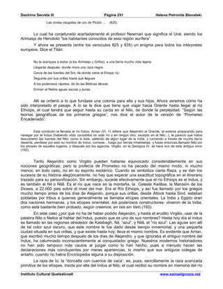Doctrina Secreta III                                    Página 251                          Helena Petronila Blavatski

                 Las ondas cargadas de oro de Plutón ...      (825)


      Lo cual ha conjeturado acertadamente el profesor Newman que significa el Ural, siendo los
Arimaspi de Herodoto “los habitantes conocidos de esta región aurífera”.
      Y ahora se presenta (entre los versículos 825 y 835) un enigma para todos los intérpretes
europeos. Dice el Titán:


        No te acerques a estos (a los Arimaspi y Grifos); a una tierra mucho más lejana
        Llegarás después, donde mora una raza negra
        Cerca de las fuentes del Sol, de donde viene el Etíope río;
        Seguirás por sus orillas hasta que llegues
        A los poderosos rápidos, de do las Biblinas alturas
        Envían al Neilos aguas sacras y puras.


       Allí se ordenó a Io que fundase una colonia para ella y sus hijos. Ahora veremos cómo ha
sido interpretado el pasaje. A Io se le dice que tiene que viajar hacia Oriente hasta llegar al río
Ethiops, el cual tendrá que seguir hasta su caída en el Nilo, de donde la perplejidad. “Según las
teorías geográficas de los primeros griegos”, nos dice el autor de la versión de “Prometeo
Encadenado”:


         Esta condición la llenaba el río Indus. Arrian (VI, 1) refiere que Alejandro el Grande, al estarse preparando para
navegar por el Indus (habiendo visto cocodrilos en este río y en ningún otro, excepto en el Nilo...), le pareció que había
descubierto las fuentes del Nilo; como si éste, saliendo de algún lugar de la India, y corriendo a través de mucha tierra
desierta, perdiese por esto su nombre de Indus, corriese... luego por tierras inhabitadas, y fuese entonces llamado Nilo por
los etíopes de aquellos lugares, y después por los egipcios. Virgilio, en la Geórgica IV, se hace eco de este antiguo error
(192).


       Tanto Alejandro como Virgilio pueden haberse equivocado considerablemente en sus
nociones geográficas; pero la profecía de Prometeo no ha pecado del mismo modo, ni mucho
menos; en todo caso, no en su espíritu esotérico. Cuando se simboliza cierta Raza, y se dan los
sucesos de su historia alegóricamente, no hay que esperar una exactitud topográfica en el itinerario
trazado para su personificación. Sin embargo, sucede efectivamente que el río Ethiops es el Indus, y
es también el Nil o Nilâ. Es el río que nace en la montaña, la Celeste Kailâsa, la Mansión de los
Dioses, a 22.000 pies sobre el nivel del mar. Era el Río Ethiops, y así fue llamado por los griegos
mucho tiempo antes de los días de Alejando, porque sus orillas, desde Attock hasta Sind, estaban
pobladas por tribus a quienes generalmente se llamaba etíopes orientales. La India y Egipto eran
dos naciones hermanas, y los etíopes orientales -los poderosos constructores- vinieron de la India,
como está bastante bien probado, según creemos, en Isis sin Velo (193).
       En este caso ¿por qué no ha de haber podido Alejandro, y hasta el erudito Virgilio, usar de la
palabra Nilo o Neilos al hablar del Indus, puesto que es uno de sus nombres? Hasta hoy día el Indus
es llamado en las regiones alrededor de Kalabagh, Nil, “azul”, y Nilâ, el “río azul”. Las aguas son allí
de tal color azul oscuro, que este nombre le fue dado desde tiempo inmemorial; y una pequeña
ciudad situada en sus orillas, y que existe hasta hoy, lleva el mismo nombre. Es evidente que Arrian,
que escribió mucho tiempo después de los días de Alejandro, y que ignoraba el antiguo nombre del
Indus, ha calumniado inconscientemente al conquistador griego. Nuestros modernos historiadores
no han sido tampoco más cautos al juzgar como lo han hecho, pues a menudo hacen las
declaraciones más concluyentes por meras apariencias, lo mismo que sus antiguos colegas de
antaño, cuando no había Enciclopedia alguna a su disposición.
        La raza de Io, la “doncella con cuernos de vaca”, es, pues, sencillamente la raza avanzada
primitiva de los etíopes, traída por ella del Indus al Nilo, el cual recibió su nombre en memoria del río

Instituto Cultural Quetzalcoatl                                                                www.samaelgnosis.net
 
