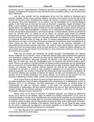 Doctrina Secreta III                            Página 256                    Helena Petronila Blavatski

conducidas por los resplandecientes Protectores del País más Excelente”, los grandes Adeptos
antiguos, probablemente los que los indos mencionan como sus Rishis y Manus. Uno de ellos era el
Manu Vaivasvata.
        Los “de color amarillo” son los antepasados de los que hoy clasifica la Etnología como
turanios, mogoles, chinos y otras naciones antiguas; y la tierra a que huyeron no fue otra que el Asia
Central. Allí nacieron razas completamente nuevas; allí vivieron y murieron hasta la separación de
las naciones. Pero esta “separación” no se verificó ni en las localidades que la Ciencia Moderna
señala, ni del modo que se dice que los arios se dividieron y separaron, según el profesor Max
Müller y otros arianistas. Cerca de dos terceras partes de un millón de años han transcurrido desde
aquella época. Los gigantes de rostro amarillo de los días postatlantes tuvieron tiempo sobrado de
dividirse en los tipos más heterogéneos y diversos, en su confinamiento obligado en una parte del
mundo, con la misma sangre de raza y sin ninguna infusión o mezcla extraña, durante un período de
cerca de 700.000 años. Lo mismo se ve en África; en ninguna parte existe tal variedad
extraordinaria de tipos, desde el negro hasta el casi blanco, desde los hombres gigantescos hasta
las razas enanas; y esto sólo a causa de su forzado aislamiento. Los africanos no han abandonado
su continente durante cientos de miles de años. Si mañana desapareciese Europa apareciendo
otras tierras en su lugar, y si las tribus africanas se separasen y esparciesen sobre la superficie de la
Tierra, dentro de cien mil años formarían ellas la masa de las naciones civilizadas. Los
descendientes de nuestras naciones más cultas, que pudieran haber sobrevivido en alguna isla sin
medios de cruzar los nuevos mares, serían los que caerían en un estado de relativo salvajismo. Así
que la razón que se da para dividir a la humanidad en razas superiores e inferiores cae por tierra y
se convierte en una ilusión.
       Tales son los hechos que presentan los Anales Arcaicos. Comparándolos con algunas
teorías modernas de la evolución, minus la Selección Natural (208), estas declaraciones aparecen
muy razonables y lógicas. Así, mientras los arios son los descendientes del Adán amarillo, de la
raza gigantesca ario-atlante, altamente civilizada; los semitas, y con ellos los judíos, son los del
Adán rojo; de modo que, tanto De Quatrefages como los escritores del Génesis mosaico tienen
razón. Porque si el capítulo V del libro primero de Moisés pudiera compararse con las genealogías
que se encuentran en nuestra Biblia Arcaica, se observaría en ellas el período desde Adán a Noé,
aunque, por supuesto, bajo nombres distintos, estando los años de los respectivos Patriarcas
convertidos en períodos, y siendo el todo simbólico y alegórico. En el manuscrito de que nos
estamos ocupando, son muchas y frecuentes las referencias al gran conocimiento y civilización de
las naciones Atlantes que muestran el régimen de algunas de ellas y la naturaleza de sus artes y
ciencias. Si de la Tercera Raza-Raíz, los Lemuro atlantes, se ha dicho ya que pereció “con sus
elevadas civilizaciones y Dioses” (209), ¡cuánto más puede decirse esto de los Atlantes!
       De la Cuarta Raza es de donde los arios primitivos adquirieron su conocimiento del “conjunto
de cosas maravillosas” (de) el Sabhâ y Mayasabhê (210) mencionados en el Mahâbârata, el don de
Mayasura (211) a los Pândavas. De ellos aprendieron la aeronáutica, la Vimâna Vidyâ, el
“conocimiento de volar en vehículos aéreos”, y por tanto, sus grandes conocimientos de
meteorografía y meteorología. De ellos también heredaron los arios su más valiosa ciencia de las
virtudes ocultas de las piedras preciosas y otras de la Química, o más bien, la Alquimia, la
Mineralogía, Geología, Física y astronomía.
        Varias veces se ha hecho la escritora la siguiente pregunta: ¿Es original la historia del
Éxodo, por lo menos en sus detalles, según se refiere en el Antiguo Testamento? ¿O es, como la
historia de Moisés y muchas otras, sencillamente otra versión de las leyendas que se contaban de
los Atlantes? Porque, ¿quién puede dejar de ver la gran semejanza de los rasgos fundamentales, al
oír referir la historia de estos últimos? Recuérdese la cólera de “Dios” ante la obstinación de Faraón,
su orden a los “elegidos” de despojar a los egipcios, antes de partir, de sus “joyas de plata y joyas
de oro” (212), y finalmente, los egipcios y su Faraón ahogados en el Mar Rojo. Léase luego el
fragmento siguiente de la historia primitiva en el Comentario:
        Y el “Gran Rey de la Faz resplandeciente”, el jefe de todos los de faz amarilla se entristeció
al ver los pecados de los de faz negra.

Instituto Cultural Quetzalcoatl                                                 www.samaelgnosis.net
 
