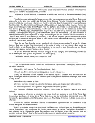 Doctrina Secreta III                                                     Página 257                                   Helena Petronila Blavatski

        Envió él sus vehículos aéreos (Vimânas) a todos los jefes hermanos (jefes de otras naciones
y tribus) con hombres piadosos dentro, diciendo:
           “Preparaos. Alzaos vosotros, hombres de la Buena Ley, y cruzad la tierra mientras esté (aún)
seca”.
       “Los Señores de la tempestad se aproximan. Sus carros se aproximan a la Tierra. Solamente
una noche y dos días más vivirán los Señores de la Obscura Faz (los hechiceros) en esta tierra
paciente. Está ella condenada y tienen que hundirse con ella. Los Señores inferiores de los Fuegos
(los Gnomos y los Elementales del Fuego) están preparando sus Agnyastras mágicas (armas de
fuego construidas por medio de la Magia). Pero los Señores de mirada Tenebrosa (“Mal Ojo”) son
más fuertes que ellos (los Elementales), y estos son los esclavos de los poderosos. Están ellos
versados en el Astra (Vidyâ, el conocimiento mágico más elevado) (213). Venid y usad los vuestros
(esto es, vuestro poderes mágicos, para contrarrestar los de los Hechiceros). Que los Señores de la
Faz resplandeciente (los Adeptos de la Magia Blanca) hagan que los Vimânas de los Señores de la
Obscura Faz pasen a sus manos (o posesión), a fin de que ninguno (de los Hechiceros) pueda
escapar por su medio de las aguas, evitar la Vara de las Cuatro (Deidades Kármicas) y salvar a sus
perversos (secuaces o pueblos)”.
      “Que los de Faz Amarilla envíen sueño de sí mismos (¿mesmericen?) a los de Faces
Negras. Que aun a ellos (los Hechiceros) se les evite el dolor y el sufrimiento. Que todos los
hombres fieles a los Dioses Solares aten (paralicen) a los hombres que dependen de los Dioses
Lunares, para que no sufran ni escapen a su destino”.
       “Y que los de Rostro Amarillo ofrezcan su agua de vida (sangre) a los animales parlantes de
los de Faz Negra, para que no despierten a sus amos” (214).
           “La hora ha sonado, la negra noche pronta está”.


...............................................................................................................................................
       “Que su destino se cumpla. Somos los servidores de los Grandes Cuatro (215). Que vuelvan
los Reyes de la Luz”.
           El gran Rey dejó caer su Faz Resplandeciente y lloró...
           Cuando los Reyes se reunieron, las aguas se habían movido ya...
       (Pero) las naciones habían cruzado ya las tierras enjutas. Estaban más allá del nivel del
agua. Sus Reyes las alcanzaron en sus Vimânas y las condujeron a las tierras del Fuego y del Metal
(Este y Norte).
           Además en otro pasaje se dice:
           Llovieron estrellas (meteoros) sobre las tierras de las Faces Negras; pero ellos dormían.
           Lo animales parlantes (los vigilantes mágicos) se estuvieron quedos.
      Los Señores inferiores esperaban órdenes, pero éstas no llegaron, porque sus amos
dormían.
        Las aguas se elevaron, y cubrieron los valles desde un extremo a otro de la Tierra. Las
tierras altas quedaron, el fondo de la Tierra (las tierras de las antípodas) permaneció seco. Allí
moraban los que escaparon; los hombres de las Faces Amarillas y de mirada recta (la gente sincera
y franca).
       Cuando los Señores de la Faz Obscura se despertaron y pensaron en sus Vimânas a fin de
huir de las aguas, no las encontraron.
        Luego otro pasaje presenta a algunos de los Magos más poderosos de las “Caras Obscuras”
que se despertaron más pronto que los demás, persiguiendo a los que “les habían despojado”, y
que estaban en la retaguardia; pues “las naciones que conducían eran más espesas que las
estrellas en la vía láctea”, dice un Comentario más moderno, escrito sólo en sánscrito

Instituto Cultural Quetzalcoatl                                                                                           www.samaelgnosis.net
 