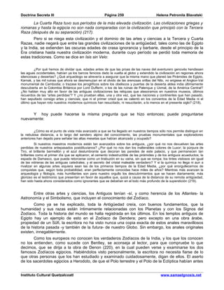 Doctrina Secreta III                                    Página 259                         Helena Petronila Blavatski

      La Cuarta Raza tuvo sus períodos de la más elevada civilización. Las civilizaciones griegas y
romanas y hasta la egipcia no son nada comparadas con la civilización que principió con la Tercera
Raza (después de su separación) (217).
        Pero si se niega esta civilización y el dominio de las artes y ciencias a la Tercera y Cuarta
Razas, nadie negará que entre las grandes civilizaciones de la antigüedad, tales como las de Egipto
y la India, se extienden las oscuras edades de crasa ignorancia y barbarie, desde el principio de la
Era cristiana hasta nuestra civilización moderna, durante cuyo período se perdió toda memoria de
estas tradiciones. Como se dice en Isis sin Velo:


         ¿Por qué hemos de olvidar que, edades antes de que las proas de las naves del aventurero genovés hendiesen
las aguas occidentales, habían ya los barcos fenicios dado la vuelta al globo y extendido la civilización en regiones ahora
silenciosas y desiertas? ¿Qué arqueólogo se atrevería a asegurar que la misma mano que planeó las Pirámides de Egipto,
Karnak, y las mil ruinas que ahora se desmenuzan en el olvido de las arenosas orillas del Nilo, no erigiese el Angkor-Vat
monumental de Cambodia; o trazase los jeroglíficos sobre los obeliscos y puertas de la desierta aldea india últimamente
descubierta en la Colombia Británica por Lord Dufferin; o los de las ruinas de Palenque y Uxmal, de la América Central?
¿No hablan muy alto en favor de las antiguas civilizaciones las reliquias que atesoramos en nuestros museos, últimos
recuerdos de las “artes perdidas”? Y ¿no prueban ellas, una y otra vez, que las naciones y continentes que han pasado,
han sepultado consigo artes y ciencias; que ni el primer crisol que se calentó en los conventos de la Edad Media ni el
último que hayan roto nuestros modernos químicos han resucitado, ni resucitarán, a lo menos en el presente siglo? (218).


      Y hoy puede hacerse la misma pregunta que se hizo entonces; puede preguntarse
nuevamente:


         ¿Cómo es el punto de vista más avanzado a que se ha llegado en nuestros tiempos sólo nos permite distinguir en
la nebulosa distancia, a lo largo del sendero alpino del conocimiento, las pruebas monumentales que exploradores
anteriores han dejado para señalar las altas mesetas que habían alcanzado y ocupado?
          Si nuestros maestros modernos están tan avanzados sobre los antiguos, ¿por qué no nos devuelven las artes
perdidas de nuestros antepasados postdiluvianos? ¿Por qué no nos dan los inalterables colores de Luxor; la púrpura de
Tiro, el brillante bermellón y el azul deslumbrante que decoran las paredes de este palacio, y que permanecen tan
brillantes como el primer día que se aplicaron; el cemento indestructible de las pirámides y de los antiguos acueductos; la
espada de Damasco, que pueda retorcerse como un tirabuzón en su vaina, sin que se rompa; los tintes vistosos sin igual
de las vidrieras de las antiguas catedrales; y el secreto del cristal maleable verdadero? Y si la química no llega ni aun a
rivalizar en algunas artes siquiera sean las de los primeros tiempos de la Edad Media, ¿por qué enorgullecernos de
conquistas que, según toda probabilidad, eran perfectamente conocidas hace miles de años? Mientras más avanzan la
arqueología y filología, más humillantes son para nuestro orgullo los descubrimientos que se hacen diariamente; más
glorioso es el testimonio que presentan en favor de aquellos que, quizá a causa de la distancia de su remota antigüedad,
han sido hasta ahora considerados como ignorantes que se debatían en el lodo más profundo de la superstición (219).


       Entre otras artes y ciencias, los Antiguos tenían -sí, y como herencia de los Atlantes- la
Astronomía y el Simbolismo, que incluyen el conocimiento del Zodíaco.
       Como ya se ha explicado, toda la Antigüedad creía, con buenos fundamentos, que la
humanidad y sus razas están íntimamente relacionadas con los Planetas y con los Signos del
Zodíaco. Toda la historia del mundo se halla registrada en los últimos. En los templos antiguos de
Egipto hay un ejemplo de esto en el Zodíaco de Dendera; pero excepto en una obra árabe,
propiedad de un Sûfi, la escritora no ha visto nunca una copia exacta de estos anales maravillosos
de la historia pasada -y también de la futura- de nuestro Globo. Sin embargo, los anales originales
existen, innegablemente.
       Como los europeos no conocen los verdaderos Zodíacos de la India, y los que los conocen
no los entienden, como sucede con Bentley, se aconseja al lector, para que compruebe lo que
decimos, que se dirija a la obra de Denon (220), en la cual pueden verse y examinarse los dos
famosos Zodíacos egipcios. Habiéndolos visto personalmente, la escritora no necesita fiarse de lo
que otras personas que los han estudiado y examinado cuidadosamente, digan de ellos. El aserto
de los sacerdotes egipcios a Herodoto, de que el Polo terrestre y el Polo de la Eclíptica habían antes


Instituto Cultural Quetzalcoatl                                                               www.samaelgnosis.net
 