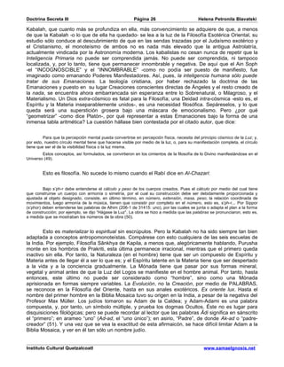 Doctrina Secreta III                                      Página 26                         Helena Petronila Blavatski

Kabalah, que cuanto más se profundiza en ella, más convencimiento se adquiere de que, a menos
de que la Kabalah -o lo que de ella ha quedado- se lea a la luz de la Filosofía Esotérica Oriental, su
estudio sólo conduce al descubrimiento de que en las sendas trazadas por el Judaísmo exotérico y
el Cristianismo, el monoteísmo de ambos no es nada más elevado que la antigua Astrolatría,
actualmente vindicada por la Astronomía moderna. Los kabalistas no cesan nunca de repetir que la
Inteligencia Primaria no puede ser comprendida jamás. No puede ser comprendida, ni tampoco
localizada, y, por lo tanto, tiene que permanecer innombrable y negativa. De aquí que el Ain Soph
-el “INCOGNOSCIBLE” y el “INNOMBRABLE” -como no podía ser puesto de manifiesto, fue
imaginado como emanando Poderes Manifestadores. Así, pues, la inteligencia humana sólo puede
tratar de sus Emanaciones. La teología cristiana, por haber rechazado la doctrina de las
Emanaciones y puesto en su lugar Creaciones conscientes directas de Ángeles y el resto creado de
la nada, se encuentra ahora embarrancada sin esperanza entre lo Sobrenatural, o Milagroso, y el
Materialismo. Un Dios extra-cósmico es fatal para la Filosofía; una Deidad intra-cósmica -esto es, el
Espíritu y la Materia inseparablemente unidos-, es una necesidad filosófica. Sepáreselos, y lo que
queda será una superstición grosera bajo una máscara de emocionalismo. Pero ¿por qué
“geometrizar” -como dice Platón-, por qué representar a estas Emanaciones bajo la forma de una
inmensa tabla aritmética? La cuestión hállase bien contestada por el citado autor, que dice:


         Para que la percepción mental pueda convertirse en percepción física, necesita del principio cósmico de la Luz; y,
por esto, nuestro círculo mental tiene que hacerse visible por medio de la luz, o, para su manifestación completa, el círculo
tiene que ser el de la visibilidad física o la luz misma.
        Estos conceptos, así formulados, se convirtieron en los cimientos de la filosofía de lo Divino manifestándose en el
Universo (49).


        Esto es filosofía. No sucede lo mismo cuando el Rabí dice en Al-Chazari:


         Bajo s’ph-r debe entenderse el cálculo y peso de los cuerpos creados. Pues el cálculo por medio del cual tiene
que construirse un cuerpo con armonía o simetría, por el cual su construcción debe ser debidamente proporcionada y
ajustada al objeto designado, consiste, en último término, en número, extensión, masa, peso; la relación coordinada de
movimientos, luego armonía de la música, tienen que consistir por completo en el número, esto es, s’ph-r... Por Sippor
(s’phor) deben entenderse las palabras de Alhim (206-1 de 31415: uno), por las cuales se junta o adapta el plan a la forma
de construcción; por ejemplo, se dijo “Hágase la Luz”. La obra se hizo a medida que las palabras se pronunciaron, esto es,
a medida que se mostraban los números de la obra (50).


        Esto es materializar lo espiritual sin escrúpulos. Pero la Kabalah no ha sido siempre tan bien
adaptada a conceptos antropomonoteístas. Compárese con esto cualquiera de las seis escuelas de
la India. Por ejemplo, Filosofía Sânkhya de Kapila, a menos que, alegóricamente hablando, Purusha
monte en los hombros de Prakriti, esta última permanece irracional, mientras que el primero queda
inactivo sin ella. Por tanto, la Naturaleza (en el hombre) tiene que ser un compuesto de Espíritu y
Materia antes de llegar él a ser lo que es; y el Espíritu latente en la Materia tiene que ser despertado
a la vida y a la conciencia gradualmente. La Mónada tiene que pasar por sus formas mineral,
vegetal y animal antes de que la Luz del Logos se manifieste en el hombre animal. Por tanto, hasta
entonces, este último no puede ser considerado como “hombre”, sino como una Mónada
aprisionada en formas siempre variables. La Evolución, no la Creación, por medio de PALABRAS,
se reconoce en la Filosofía del Oriente, hasta en sus anales exotéricos. Ex oriente lux. Hasta el
nombre del primer hombre en la Biblia Mosaica tuvo su origen en la India, a pesar de la negativa del
Profesor Max Müller. Los judíos tomaron su Adam de la Caldea; y Adam-Adami es una palabra
compuesta, y, por tanto, un símbolo múltiple, y prueba los dogmas Ocultos. Éste no es lugar para
disquisiciones filológicas; pero se puede recordar al lector que las palabras Âdi significa en sánscrito
el “primero”; en arameo “uno” (Ad-ad, el “uno único”); en asirio, “Padre”, de donde Ak-ad o “padre-
creador” (51). Y una vez que se vea la exactitud de esta afirmaicón, se hace difícil limitar Adam a la
Biblia Mosaica, y ver en él tan sólo un nombre judío.


Instituto Cultural Quetzalcoatl                                                                www.samaelgnosis.net
 