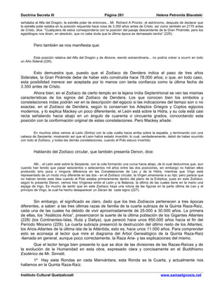 Doctrina Secreta III                                    Página 261                          Helena Petronila Blavatski

señalaba al Alfa del Dragón, la estrella polar de entonces... Mr. Richard A Proctor, el astrónomo, después de declarar que
la estrella polar estaba en la posición requerida hace cosa de 3.350 años antes de Cristo, así como también en 2170 antes
de Cristo, dice: “Cualquiera de estos correspondería con la posición del pasaje descendente de la Gran Pirámide; pero los
egiptólogos nos dicen, en absoluto, que no cabe duda que la última época es demasiado tardía” (225).


        Pero también se nos manifiesta que:


        Esta posición relativa del Alfa del Dragón y de Alcione, siendo extraordinaria... no podría volver a ocurrir en todo
un Año Sideral (226).


       Esto demuestra que, puesto que el Zodíaco de Dendera indica el paso de tres años
Siderales, la Gran Pirámide debe de haber sido construida hace 78.000 años; o que, en todo caso,
esta posibilidad merece ser aceptada por lo menos con tanta confianza como la última fecha de
3.350 antes de Cristo.
       Ahora bien; en el Zodíaco de cierto templo en la lejana India Septentrional se ven las mismas
características de los signos del Zodíaco de Dendera. Los que conocen bien los símbolos y
constelaciones indas podrán ver en la descripción del egipcio si las indicaciones del tiempo son o no
exactas. en el Zodíaco de Dendera, según lo conservan los Adeptos Griegos y Coptos egipcios
modernos, y lo explica Mackey un poco diferentente, el León está sobre la Hidra, y su cola está casi
recta señalando hacia abajo en un ángulo de cuarenta o cincuenta grados, concordando esta
posición con la conformación original de estas constelaciones. Pero Mackey añade:


        En muchos sitios vemos al León (Sinha) con la cola vuelta hacia arriba sobre la espalda, y terminando con una
cabeza de Serpiente; mostrando así que el León había estado invertido; lo cual, verdaderamente, debió de haber ocurrido
con todo el Zodíaco, y todas las demás constelaciones, cuando el Polo estuvo invertido.


        Hablando del Zodíaco circular, que también presenta Denon, dice:


          Allí... el León está sobre la Serpiente, con la cola formando una curva hacia abajo, de lo cual deducimos que, aun
cuando han tenido que pasar seiscientos o setecientos mil años entre las dos posiciones, sin embargo no habían ellos
producido sino poca o ninguna diferencia en las Constelaciones de Leo y de la Hidra; mientras que Virgo está
representado de un modo muy diferente en las dos - en el Zodíaco circular, la Virgen amamanta a su hijo; pero parece que
no habían tenido esta idea cuando el Polo estaba primeramente dentro del plano de la Eclíptica; pues en este Zodíaco,
según lo presenta Denon, vemos tres Vírgenes entre el León y la Balanza, la última de las cuales tiene en la mano una
espiga de trigo. Es mucho de sentir que en este Zodíaco haya una rotura de las figuras en la parte última de Leo y el
principio de Virgo, la cual ha hecho desaparecer un Decan de cada signo (227).


        Sin embargo, el significado es claro, dado que los tres Zodíacos pertenecen a tres épocas
diferentes, a saber: a las tres últimas razas de familia de la cuarta subraza de la Quinta Raza-Raíz,
cada una de las cuales ha debido de vivir aproximadamente de 25.000 a 30.000 años. La primera
de ellas, los “Asiáticos Arios”, presenciaron la suerte de la última población de los Gigantes Atlantes
(228) (los Continentes-Islas, Ruta y Daitya), que pereció hace unos 850.000 años hacia el fin del
Período Mioceno (229). La cuarta subraza presenció la destrucción del último resto de los Atlantes;
los Arios-Atlantes de la última isla de la Atlántida, esto es, hace unos 11.000 años. Para comprender
esto se aconseja al lector que mire el diagrama del Árbol Genealógico de la Quinta Raza-Raíz
-llamada en general, aunque poco correctamente, la Raza Aria- y las explicaciones del mismo.
       Que el lector tenga bien presente lo que se dice de las divisiones de las Razas-Raíces y de
la evolución de la Humanidad en esta obra, expresado clara y concisamente en el Buddhismo
Esotérico de Mr. Sinnett.
      1º Hay siete Rondas en cada Manvántara; esta Ronda es la Cuarta, y actualmente nos
hallamos en la Quinta Raza-Raíz.

Instituto Cultural Quetzalcoatl                                                                www.samaelgnosis.net
 