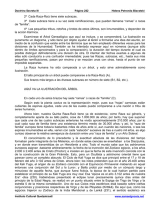 Doctrina Secreta III                          Página 262                     Helena Petronila Blavatski

       2º Cada Raza-Raíz tiene siete subrazas.
       3º Cada subraza tiene a su vez siete ramificaciones, que pueden llamarse “ramas” o razas
de “familia”.
        4º Las pequeñas tribus, retoños y brotes de estos últimos, son innumerables, y dependen de
la acción Kármica.
        Examínese el Árbol Genealógico que aquí se incluye, y se comprenderá. La ilustración es
puramente un diagrama, y sólo tiene por objeto ayudar al lector a formarse una idea del asunto, en
medio de la confusión que existe entre los términos que se han empleado diferentes veces para las
divisiones de la Humanidad. También se ha intentado expresar aquí en números (aunque sólo
dentro de límites aproximados y para la comparación), la duración del tiempo durante el cual es
posible distinguir definidamente una división de otra. El intentar dar fechas exactas a algunas de
ellas sólo conduciría a una confusión irremediable; pues las Razas, subrazas, etc., hasta sus más
pequeñas ramificaciones, pasan por encima y se mezclan unas con otras, hasta el punto de ser
imposible separarlas.
        La Raza humana ha sido comparada a un árbol, y esto sirve admirablemente como
ilustración.
       El tallo principal de un árbol puede compararse a la Raza-Raíz (A).
       Sus brazos más largos a las divesas subrazas en número de siete (B1, B2, etc.).


       AQUÍ VA LA ILUSTRACIÓN DEL ÁRBOL


       En cada uno de estos brazos hay siete “ramas” o razas de “familia” (C).
       Según esto la planta cactus es la representación mejor, pues sus “hojas” carnosas están
cubiertas de espinas agudas, cada una de las cuales puede compararse a una nación o tribu de
seres humanos.
        Ahora bien; nuestra Quinta Raza-Raíz tiene ya de existencia, como Raza sui géneris, y
completamente aparte de su tallo padre, cosa de 1.000.000 de años; por tanto, hay que suponer
que cada una de las cuatro subrazas anteriores ha vivido aproximadamente 210.000 años; por lo
cual cada raza de familia tiene una existencia término medio de 30.000 años; y así, la “raza de
familia” europea tiene todavía bastantes miles de años ante sí, aun cuando las naciones, o sea las
espinas innumerables en ella, varíen con cada “estación” sucesiva de tres a cuatro mil años. es algo
curioso observar la relativa semejanza de duración entre una “raza de familia” y un Año Sideral.
        El conocimiento de lo precedente y la exactitud absoluta de las divisiones del tiempo
formaban parte integrante de los Misterios, en donde estas ciencias se enseñaban a los Discípulos,
y en donde eran transmitidas de un Hierofante a otro. Todo el mundo sabe que los astrónomos
europeos asignan -bastante arbitrariamente- la fecha de la invención del Zodíaco egipcio, a los años
2.000 ó 2.400 antes de Cristo (Proctor); e insisten en que la fecha de esta invención coincide con la
de la construcción de la Gran Pirámide. Esto, para un Ocultista y astrónomo oriental tiene que
parecer como un completo absurdo. El Ciclo de Kali Yuga se dice que principió entre el 17 y 18 de
febrero del año 3.102 antes de Cristo. ahora bien; los indos pretenden que en el año 20.400 antes
del Kali Yuga, el origen de su Zodíaco coincidió con el Equinoccio Primaveral -habiendo en aquel
entonces una conjunción del Sol y la Luna-; y Bailly probó por medio de un cómputo largo y
minucioso de aquella fecha, que aunque fuera ficticia, la época de la cual habían partido para
establecer el principio de su Kali Yuga era muy real. Esa “época es el año 3.102 antes de nuestra
Era” -dice (230). Habiéndose presentado el eclipse lunar precisamente quince días antes del
principio de la Edad Negra, se realizó en un punto situado entre la Espiga de Trigo de Virgo y la
estrella 0 de la misma constelación. Uno de sus Ciclos más esotéricos está basado sobre ciertas
conjunciones y posiciones respectivas de Virgo y de las Pléyades (Krittikâ). De aquí que, como los
egipcios trajeron su Zodíaco de la India Meridional y de Lankâ (231), el sentido esotérico era

Instituto Cultural Quetzalcoatl                                                www.samaelgnosis.net
 