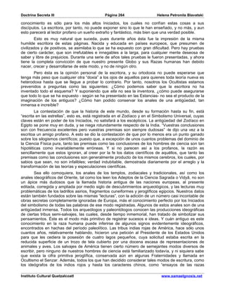 Doctrina Secreta III                          Página 264                   Helena Petronila Blavatski

conocimiento es sólo para los más altos Iniciados, los cuales no confían estas cosas a sus
discípulos. La escritora, por tanto, no puede exponer sino lo que le han enseñado, y no más, y aun
esto parecerá al lector profano un sueño extraño y fantástico, más bien que una verdad posible.
         Esto es muy natural que suceda, pues durante años ésta fue la impresión de la misma
humilde escritora de estas páginas. Nacida y educada en países europeos, que presumen de
civilizados y de positivos, se asimilaba lo que se ha expuesto con gran dificultad. Pero hay pruebas
de cierto carácter, que son irrefutables e innegables a la larga, para cualquier mente deseosa de
saber y libre de prejuicios. Durante una serie de años tales pruebas le fueron presentadas, y ahora
tiene la completa convicción de que nuestro presente Globo y sus Razas humanas han debido
nacer, crecer y desarrollarse de este modo, y no de ningún otro.
       Pero ésta es la opinión personal de la escritora, y su ortodoxia no puede esperarse que
tenga más peso que cualquier otra “doxia” a los ojos de aquellos para quienes toda teoría nueva es
heterodoxa hasta que se llegue a probar lo contrario. Por tanto, nosotros los Ocultistas estamos
prevenidos a preguntas como las siguientes: ¿Cómo podemos saber que la escritora no ha
inventado todo el esquema? Y suponiendo que ella no sea la inventora, ¿cómo puede asegurarse
que todo lo que se ha expuesto - según se ha presentado en las Estancias- no sea el producto de la
imaginación de los antiguos? ¿Cómo han podido conservar los anales de una antigüedad, tan
inmensa e increíble?
        La contestación de que la historia de este mundo, desde su formación hasta su fin, está
“escrita en las estrellas”, esto es, está registrada en el Zodíaco y en el Simbolismo Universal, cuyas
claves están en poder de los Iniciados, no satisfará a los escépticos. La antigüedad del Zodíaco en
Egipto se pone muy en duda, y se niega rotundamente respecto de la India. “Vuestras conclusiones
son con frecuencia excelentes pero vuestras premisas son siempre dudosas” -le dijo una vez a la
escritoa un amigo profano. A esto se dio la contestación de que por lo menos era un punto ganado
sobre los silogismos científicos; puesto que, a excepción de unos cuantos problemas del dominio de
la Ciencia Física pura, tanto las premisas como las conclusiones de los hombres de ciencia son tan
hipotéticas como invariablemente erróneas. Y si no parecen así a los profanos, la razón es
sencillamente que estos ignoran, al creer por la fe los datos científicos de aquéllos, que tanto las
premisas como las conclusiones son generalmente producto de los mismos cerebros, los cuales, por
sabios que sean, no son infalibles; verdad indubitable, demostrada diariamente por el arreglo y la
transformación de las teorías y especulaciones científicas.
        Sea ello comoquiera, los anales de los templos, zodiacales y tradicionales, así como los
anales ideográficos del Oriente, tal como los leen los Adeptos de la Ciencia Sagrada o Vidyâ, no son
un ápice más dudosos que la llamada historia antigua de las naciones europeas, al presente
editada, corregida y ampliada por medio siglo de descubrimientos arqueológicos, y las lecturas muy
problemáticas de los ladrillos asirios, fragmentos cuneiformes y jeroglíficos egipcios. Nuestros datos
están también fundados sobre las mismas “lecturas”, con la adición de un número casi incontable de
obras secretas completamente ignoradas de Europa, más el conocimiento perfecto por los Iniciados
del simbolismo de todas las palabras de ese modo registradas. Algunos de estos anales son de una
antigüedad inmensa. Todos los arqueólogos y paleontólogos conocen las producciones ideográficas
de ciertas tribus semi-salvajes, las cuales, desde tiempo inmemorial, han tratado de simbolizar sus
pensamientos. Éste es el modo más primitivo de registrar sucesos e ideas. Y cuán antiguo es este
conocimiento en la raza humana puede inferirse de algunos signos evidentemente ideográficos,
encontrados en hachas del período paleolítico. Las tribus indias rojas de América, hace sólo unos
cuantos años, relativamente hablando, hicieron una petición al Presidente de los Estados Unidos
para que les cediera la posesión de cuatro lagos pequeños, cuya solicitud estaba escrita en la
reducida superficie de un trozo de tela cubierto por una docena escasa de representaciones de
animales y aves. Los salvajes de América tienen cierto número de semejantes modos diversos de
escribir, pero ninguno de nuestros hombres de ciencia está familiarizado todavía, y ni siquiera sabe
que exista la cifra primitiva jeroglífica, conservada aún en algunas Fraternidades y llamada en
Ocultismo el Senzar. Además, todos los que han decidido considerar tales modos de escritura, como
los ideógrafos de los indios rojos y hasta los caracteres chinos, como “ensayos de las razas

Instituto Cultural Quetzalcoatl                                               www.samaelgnosis.net
 
