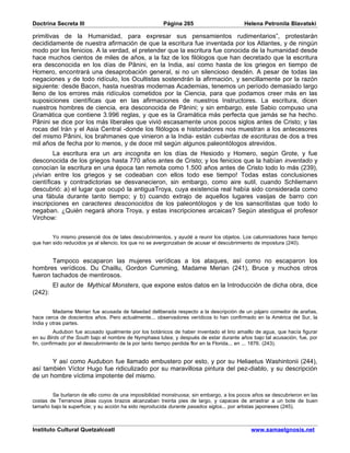 Doctrina Secreta III                                   Página 265                        Helena Petronila Blavatski

primitivas de la Humanidad, para expresar sus pensamientos rudimentarios”, protestarán
decididamente de nuestra afirmación de que la escritura fue inventada por los Atlantes, y de ningún
modo por los fenicios. A la verdad, el pretender que la escritura fue conocida de la humanidad desde
hace muchos cientos de miles de años, a la faz de los filólogos que han decretado que la escritura
era desconocida en los días de Pânini, en la India, así como hasta de los griegos en tiempo de
Homero, encontrará una desaprobación general, si no un silencioso desdén. A pesar de todas las
negaciones y de todo ridículo, los Ocultistas sostendrán la afirmación, y sencillamente por la razón
siguiente: desde Bacon, hasta nuestras modernas Academias, tenemos un período demasiado largo
lleno de los errores más ridículos cometidos por la Ciencia, para que podamos creer más en las
suposiciones científicas que en las afirmaciones de nuestros Instructores. La escritura, dicen
nuestros hombres de ciencia, era desconocida de Pânini; y sin embargo, este Sabio compuso una
Gramática que contiene 3.996 reglas, y que es la Gramática más perfecta que jamás se ha hecho.
Pânini se dice por los más liberales que vivió escasamente unos pocos siglos antes de Cristo; y las
rocas del Irán y el Asia Central -donde los filólogos e historiadores nos muestran a los antecesores
del mismo Pânini, los brahmanes que vinieron a la India- están cubiertas de escrituras de dos a tres
mil años de fecha por lo menos, y de doce mil según algunos paleontólogos atrevidos.
         La escritura era un ars incognita en los días de Hesiodo y Homero, según Grote, y fue
desconocida de los griegos hasta 770 años antes de Cristo; y los fenicios que la habían inventado y
conocían la escritura en una época tan remota como 1.500 años antes de Cristo todo lo más (239),
¡vivían entre los griegos y se codeaban con ellos todo ese tiempo! Todas estas conclusiones
científicas y contradictorias se desvanecieron, sin embargo, como aire sutil, cuando Schliemann
descubrió: a) el lugar que ocupó la antiguaTroya, cuya existencia real había sido considerada como
una fábula durante tanto tiempo; y b) cuando extrajo de aquellos lugares vasijas de barro con
inscripciones en caracteres desconocidos de los paleontólogos y de los sanscritistas que todo lo
negaban. ¿Quién negará ahora Troya, y estas inscripciones arcaicas? Según atestigua el profesor
Virchow:


        Yo mismo presencié dos de tales descubrimientos, y ayudé a reunir los objetos. Los calumniadores hace tiempo
que han sido reducidos ya al silencio, los que no se avergonzaban de acusar el descubrimiento de impostura (240).


       Tampoco escaparon las mujeres verídicas a los ataques, así como no escaparon los
hombres verídicos. Du Chaillu, Gordon Cumming, Madame Merian (241), Bruce y muchos otros
fueron tachados de mentirosos.
         El autor de Mythical Monsters, que expone estos datos en la Introducción de dicha obra, dice
(242):


         Madame Merian fue acusada de falsedad deliberada respecto a la descripción de un pájaro comedor de arañas,
hace cerca de doscientos años. Pero actualmente... observadores verídicos lo han confirmado en la América del Sur, la
India y otras partes.
          Audubon fue acusado igualmente por los botánicos de haber inventado el lirio amaillo de agua, que hacía figurar
en su Birds of the South bajo el nombre de Nymphaea lutea; y después de estar durante años bajo tal acusación, fue, por
fin, confirmado por el descubrimiento de la por tanto tiempo perdida flor en la Florida... en ... 1876. (243).


       Y así como Audubon fue llamado embustero por esto, y por su Heliaetus Washintonii (244),
así también Víctor Hugo fue ridiculizado por su maravillosa pintura del pez-diablo, y su descripción
de un hombre víctima impotente del mismo.


        Se burlaron de ello como de una imposibilidad monstruosa; sin embargo, a los pocos años se descubrieron en las
costas de Terranova jibias cuyos brazos alcanzaban treinta pies de largo, y capaces de arrastrar a un bote de buen
tamaño bajo la superficie; y su acción ha sido reproducida durante pasados siglos... por artistas japoneses (245).



Instituto Cultural Quetzalcoatl                                                             www.samaelgnosis.net
 