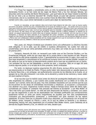 Doctrina Secreta III                                     Página 266                          Helena Petronila Blavatski

       Y si Troya fue negada y considerada como un mito; la existencia de Herculano y Pompeya
declaradas ficción; si se han reído de los viajes de Marco Polo y los han llamado fábulas, tan
absurdas como los cuentos del Barón Münchausen, ¿por qué había de ser mejor tratada la escritora
de Isis sin Velo y de La Doctrina Secreta? Mr. Charles Gould, el autor del volumen anteriormente
mencionado, cita en su excelente obra unas cuantas líneas de Macmillan (1860) que encierran tanta
verdad como vida, y que vienen demasiado a cuento para dejar de reproducirlas:


          Cuando un naturalista, ya sea visitando sitios de la tierra fuera todavía de toda ruta, o por su buena suerte,
encuentra una planta o animal muy raro, inmediatamente se le acusa de inventar su caza... Tan pronto como se ve que la
cosa peca contra los juicios preconcebidos, el gran espíritu guiador (¿descarriador?) llamado a priori que comunica a los
filósofos su omnisciencia pro re nata, murmura que semejante cosa es imposible, y seguidamente viene la acusación de
ser una broma. El cielo mismo ha sido acusado de bromear. Cuando Leverrier y Adams predijeron un planeta por el
cálculo, se aseguró gravemente en ciertos sitios que el planeta calculado no era el planeta, sino otro que de un modo
clandestino, e impropio se había colocado en la proximidad del cuerpo verdadero. La disposición para sospechar el
engaño es más fuerte que la disposición a engañar. ¿Quién fue el primero que anunció que los escritos clásicos de Grecia
y Roma eran una sofisticación colosal perpetrada por los monjes respecto de lo que el anunciante se halla tan poco o
menos inclinado que el Dr. Maitland, a llamar las oscuras edades? (246).


       Sea, pues, así. Ningún incrédulo que considere como una sofisticación La Doctrina Secreta
está obligado, ni se le pide, que dé crédito a nuestras afirmaciones, las cuales han sido ya
proclamadas como tal por cierto periodista americano muy hábil, aun antes de que la obra entrase
en prensa (247).
       Tampoco, después de todo, es necesario que nadie crea en las Ciencias Ocultas y en las
Enseñanzas Antiguas, antes de que sepa algo de su propia Alma o crea siquiera en ella. Ninguna
gran verdad ha sido jamás aceptada a priori, y generalmente ha transcurrido un siglo o dos antes de
que haya empezado a vislumbrarse en la conciencia humana como una verdad posible, excepto en
los casos en que se ha hecho el descubrimiento positivo de la cosa que se pretendía ser un hecho.
Las verdades de hoy son las falsedades y errores de ayer, y viceversa. Sólo en el siglo XX será
cuando algunas partes, si no el todo de la obra presente, serán vindicadas.
       Por tanto, no destruye nuestros argumentos Sir John Evans, aunque afirme que la escritura
era desconocida en la Edad de Piedra. Porque podía haber sido desconocida en aquella época en
la Quinta Raza Aria, y sin embargo, ser perfectamente conocida de los Atlantes de la Cuarta, en el
apogeo de su más alta civilización. Los ciclos, de la elevación y caída de las naciones y razas, están
ahí para explicar el hecho.
        Si se nos dice que ha habido casos antes de ahora de seudógrafos falsificados con que han
sido engañados los crédulos, y que nuestra obra puede clasificarse con La Biblia en la India, de
Jacoliot -aun cuando, dicho sea de paso, hay más verdades mezcladas con sus errores que las que
se encuentran en las obras de orientalistas reconocidos y ortodoxos-, la acusación y comparación
nos abatirán muy poco. Esperamos nuestro tiempo. Hasta el famoso Ezour Veda del último siglo,
considerado por Voltaire el “presente más preciado del Oriente al Occidente”, y por Max Müller, el
“libro más tonto que puede leerse”, no está del todo desprovisto de hechos y verdades. Los casos
en que las negaciones a priori de los especialistas han resultado justificadas por corroboraciones
posteriores forman un tanto por ciento insignificante de aquellos que han sido completamente
vindicados por descubrimientos posteriores, y confirmados con gran asombro de los sabios
objetantes. El Ezour Veda fue un pequeño hueso poco disputado, en comparación con el triunfo de
Sir William Jones, Anquetil du Perron y otros, en lo que se refiere al sánscrito y su literatura.
Semejantes hechos han sido registrados por el profesor Max Müller mismo, quien hablando de la
derrota de Dugald Stewart y Cía., en relación con esto, declara que:


         Si los hechos acerca del sánscrito eran verdad, Dugald Stewart era demasiado prudente para no ver que las
conclusiones que de ellos se derivaban eran inevitables. Él negó, por tanto, la realidad de la lengua sánscrita, y escribió su
famoso ensayo para probar que el sánscrito había sido compuesto con arreglo al modelo del Griego y del Latín, por
aquellos archifalsificadores y embusteros, los brahmanes, y que toda la literatura sánscrita era una impostura (248).

Instituto Cultural Quetzalcoatl                                                                 www.samaelgnosis.net
 