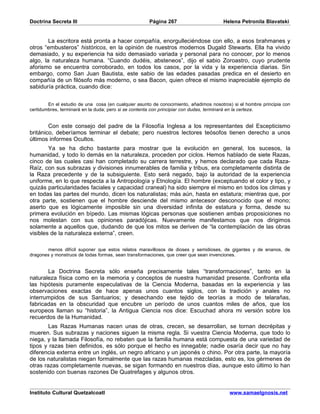 Doctrina Secreta III                                 Página 267                       Helena Petronila Blavatski


        La escritora está pronta a hacer compañía, enorgulleciéndose con ello, a esos brahmanes y
otros “embusteros” históricos, en la opinión de nuestros modernos Dugald Stewarts. Ella ha vivido
demasiado, y su experiencia ha sido demasiado variada y personal para no conocer, por lo menos
algo, la naturaleza humana. “Cuando dudéis, absteneos”, dijo el sabio Zoroastro, cuyo prudente
aforismo se encuentra corroborado, en todos los casos, por la vida y la experiencia diarias. Sin
embargo, como San Juan Bautista, este sabio de las edades pasadas predica en el desierto en
compañía de un filósofo más moderno, o sea Bacon, quien ofrece el mismo inapreciable ejemplo de
sabiduría práctica, cuando dice:


        En el estudio de una cosa (en cualquier asunto de conocimiento, añadimos nosotros) si el hombre principia con
certidumbres, terminará en la duda; pero si se contenta con principiar con dudas, terminará en la certeza.


        Con este consejo del padre de la Filosofía Inglesa a los representantes del Escepticismo
británico, deberíamos terminar el debate; pero nuestros lectores teósofos tienen derecho a unos
últimos informes Ocultos.
        Ya se ha dicho bastante para mostrar que la evolución en general, los sucesos, la
humanidad, y todo lo demás en la naturaleza, proceden por ciclos. Hemos hablado de siete Razas,
cinco de las cuales casi han completado su carrera terrestre, y hemos declarado que cada Raza-
Raíz, con sus subrazas y divisiones innumerables de familia y tribus, era completamente distinta de
la Raza precedente y de la subsiguiente. Esto será negado, bajo la autoridad de la experiencia
uniforme, en lo que respecta a la Antropología y Etnología. El hombre (exceptuando el color y tipo, y
quizás particularidades faciales y capacidad craneal) ha sido siempre el mismo en todos los climas y
en todas las partes del mundo, dicen los naturalistas; más aún, hasta en estatura; mientras que, por
otra parte, sostienen que el hombre desciende del mismo antecesor desconocido que el mono;
aserto que es lógicamente imposible sin una diversidad infinita de estatura y forma, desde su
primera evolución en bípedo. Las mismas lógicas personas que sostienen ambas proposiciones no
nos molestan con sus opiniones paradójicas. Nuevamente manifestamos que nos dirigimos
solamente a aquellos que, dudando de que los mitos se deriven de “la contemplación de las obras
visibles de la naturaleza externa”, creen.

       menos difícil suponer que estos relatos maravillosos de dioses y semidioses, de gigantes y de enanos, de
dragones y monstruos de todas formas, sean transformaciones, que creer que sean invenciones.


       La Doctrina Secreta sólo enseña precisamente tales “transformaciones”, tanto en la
naturaleza física como en la memoria y conceptos de nuestra humanidad presente. Confronta ella
las hipótesis puramente especulativas de la Ciencia Moderna, basadas en la experiencia y las
observaciones exactas de hace apenas unos cuantos siglos, con la tradición y anales no
interrumpidos de sus Santuarios; y desechando ese tejido de teorías a modo de telarañas,
fabricadas en la obscuridad que encubre un período de unos cuantos miles de años, que los
europeos llaman su “historia”, la Antigua Ciencia nos dice: Escuchad ahora mi versión sobre los
recuerdos de la Humanidad.
        Las Razas Humanas nacen unas de otras, crecen, se desarrollan, se tornan decrépitas y
mueren. Sus subrazas y naciones siguen la misma regla. Si vuestra Ciencia Moderna, que todo lo
niega, y la llamada Filosofía, no rebaten que la familia humana está compuesta de una variedad de
tipos y razas bien definidos, es sólo porque el hecho es innegable; nadie osaría decir que no hay
diferencia externa entre un inglés, un negro africano y un japonés o chino. Por otra parte, la mayoría
de los naturalistas niegan formalmente que las razas humanas mezcladas, esto es, los gérmenes de
otras razas completamente nuevas, se sigan formando en nuestros días, aunque esto último lo han
sostenido con buenas razones De Quatrefages y algunos otros.


Instituto Cultural Quetzalcoatl                                                          www.samaelgnosis.net
 