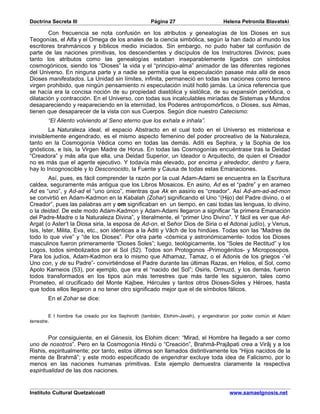 Doctrina Secreta III                               Página 27                      Helena Petronila Blavatski

        Con frecuencia se nota confusión en los atributos y genealogías de los Dioses en sus
Teogonías, el Alfa y el Omega de los anales de la ciencia simbólica, según la han dado al mundo los
escritores brahmánicos y bíblicos medio iniciados. Sin embargo, no pudo haber tal confusión de
parte de las naciones primitivas, los descendientes y discípulos de los Instructores Divinos; pues
tanto los atributos como las genealogías estaban inseparablemente ligados con símbolos
cosmogónicos, siendo los “Dioses” la vida y el “principio-alma” animador de las diferentes regiones
del Universo. En ninguna parte y a nadie se permitía que la especulación pasase más allá de esos
Dioses manifestados. La Unidad sin límites, infinita, permaneció en todas las naciones como terreno
virgen prohibido, que ningún pensamiento ni especulación inútil holló jamás. La única referencia que
se hacía era la concisa noción de su propiedad diastólica y sistólica, de su expansión periódica, o
dilatación y contracción. En el Universo, con todas sus incalculables miríadas de Sistemas y Mundos
desapareciendo y reapareciendo en la eternidad, los Poderes antropomórficos, o Dioses, sus Almas,
tienen que desaparecer de la vista con sus Cuerpos. Según dice nuestro Catecismo:
       “El Aliento volviendo al Seno eterno que los exhala e inhala”.
        La Naturaleza ideal, el espacio Abstracto en el cual todo en el Universo es misteriosa e
invisiblemente engendrado, es el mismo aspecto femenino del poder procreativo de la Naturaleza,
tanto en la Cosmogonía Védica como en todas las demás. Aditi es Sephira, y la Sophia de los
gnósticos, e Isis, la Virgen Madre de Horus. En todas las Cosmogonías encuéntrase tras la Deidad
“Creadora” y más alta que ella, una Deidad Superior, un Ideador o Arquitecto, de quien el Creador
no es más que el agente ejecutivo. Y todavía más elevado, por encima y alrededor, dentro y fuera,
hay lo Incognoscible y lo Desconocido, la Fuente y Causa de todas estas Emanaciones.
         Así, pues, es fácil comprender la razón por la cual Adam-Adami se encuentra en la Escritura
caldea, seguramente más antigua que los Libros Mosaicos. En asirio, Ad es el “padre” y en arameo
Ad es “uno”, y Ad-ad el “uno único”, mientras que Ak en aasirio es “creador”. Así Ad-am-ad-ad-mon
se convirtió en Adam-Kadmon en la Kabalah (Zohar) significando el Uno “(Hijo) del Padre divino, o el
Creador”, pues las palabras am y om significaban en un tiempo, en casi todas las lenguas, lo divino,
o la deidad. De este modo Adam-Kadmon y Adam-Adami llegaron a significar “la primera Emanación
del Padre-Madre o la Naturaleza Divina”, y literalmente, el “primer Uno Divino”. Y fácil es ver que Ad-
Argat (o Aster’t la Diosa siria, la esposa de Ad-on, el Señor Dios de Siria o el Adonai judío), y Venus,
Isis, Ister, Milita, Eva, etc., son idénticas a la Aditi y Vâch de los hindúes. Todas son las “Madres de
todo lo que vive” y “de los Dioses”. Por otra parte -cósmica y astronómicamente- todos los Dioses
masculinos fueron primeramente “Dioses Soles”; luego, teológicamente, los “Soles de Rectitud” y los
Logos, todos simbolizados por el Sol (52). Todos son Protogonos -Primogénitos- y Microposopos.
Para los judíos, Adam-Kadmon era lo mismo que Athamaz, Tamaz, o el Adonis de los griegos -”el
Uno con, y de su Padre”- convirtiéndose el Padre durante las últimas Razas, en Helios, el Sol, como
Apolo Karneios (53), por ejemplo, que era el “nacido del Sol”; Osiris, Ormuzd, y los demás, fueron
todos transformados en los tipos aún más terrestres que más tarde les siguieron, tales como
Prometeo, el crucificado del Monte Kajbee, Hércules y tantos otros Dioses-Soles y Héroes, hasta
que todos ellos llegaron a no tener otro significado mejor que el de símbolos fálicos.
       En el Zohar se dice:


         E l hombre fue creado por los Sephiroth (también, Elohim-Javeh), y engendraron por poder común el Adam
terrestre.


        Por consiguiente, en el Génesis, los Elohim dicen: “Mirad, el Hombre ha llegado a ser como
uno de nosotros”. Pero en la Cosmogonía Hindú o “Creación”, Brahmâ-Prajâpati crea a Virâj y a los
Rishis, espiritualmente; por tanto, estos últimos son llamados distintivamente los “Hijos nacidos de la
mente de Brahmâ”; y este modo especificado de engendrar excluye toda idea de Falicismo, por lo
menos en las naciones humanas primitivas. Este ejemplo demuestra claramente la respectiva
espiritualidad de las dos naciones.


Instituto Cultural Quetzalcoatl                                                      www.samaelgnosis.net
 