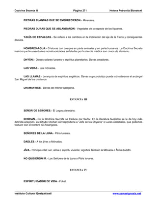 Doctrina Secreta III                               Página 271                       Helena Petronila Blavatski


       PIEDRAS BLANDAS QUE SE ENDURECIERON.- Minerales.


       PIEDRAS DURAS QUE SE ABLANDARON.- Vegetales de la especie de los líquenes.


         YACÍA DE ESPALDAS.- Se refiere a los cambios en la inclinación del eje de la Tierra y consiguientes
diluvios.


        HOMBRES-AGUA.- Criaturas con cuerpos en parte animales y en parte humanos. La Doctrina Secreta
insinúa que las eventuales monstruosidades señaladas por la ciencia médica son casos de atavismo.


       DHYÂNI.- Dioses solares-lunares y espíritus planetarios. Devas creadores.


       LAS VIDAS.- Las mónadas.


       LAS LLAMAS.- Jerarquía de espíritus angélicos. Devas cuyo prototipo puede considerarse el arcángel
San Miguel de los cristianos.


       LHAMAYINES.- Devas de inferior categoría.



                                                ESTANCIA III



       SEÑOR DE SEÑORES.- El Logos planetario.


         CHOHAN.- En la Doctrina Secreta se traduce por Señor. En la literatura teosófica se le da hoy más
definida acepción, así Dhyân Chohan correspondería a “Jefe de los Dhyanis” o Luces celestiales, que podemos
traducir con el nombre de Arcángeles.


       SEÑORES DE LA LUNA.- Pitris lunares.


       DADLES.- A los jîvas o Mónadas.


       JÎVA.- Principio vital; ser, alma o espíritu viviente; significa también la Mónada o Âtmâ-Buddhi.


       NO QUISIERON IR.- Los Señores de la Luna o Pitris lunares.



                                                ESTANCIA IV



       ESPÍRITU DADOR DE VIDA.- Fohat.



Instituto Cultural Quetzalcoatl                                                        www.samaelgnosis.net
 