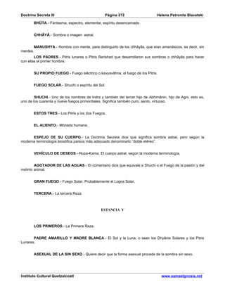 Doctrina Secreta III                             Página 272                    Helena Petronila Blavatski

       BHÛTA.- Fantasma, espectro, elemental, espíritu desencarnado.


       CHHÂYÂ.- Sombra o imagen astral.


       MANUSHYA.- Hombre con mente, para distinguirlo de los chhâyâs, que eran amanásicos, es decir, sin
mentes.
        LOS PADRES.- Pitris lunares o Pitris Barishad que desarrollaron sus sombras o chhâyâs para hacer
con ellas el primer hombre.


       SU PROPIO FUEGO.- Fuego eléctrico o kavyavâhna, el fuego de los Pitris.


       FUEGO SOLAR.- Shuchi o espíritu del Sol.


        SHUCHI.- Uno de los nombres de Indra y también del tercer hijo de Abhimânin, hijo de Agni, esto es,
uno de los cuarenta y nueve fuegos primordiales. Significa también puro, santo, virtuoso.


       ESTOS TRES.- Los Pitris y los dos Fuegos.


       EL ALIENTO.- Mónada humana.


      ESPEJO DE SU CUERPO.- La Doctrina Secreta dice que significa sombra astral, pero según la
moderna terminología teosófica parece más adecuado denominarlo “doble etéreo”.


       VEHÍCULO DE DESEOS.- Rupa-Kama. El cuerpo astral, según la moderna terminología.


         AGOTADOR DE LAS AGUAS.- El comentario dice que equivale a Shuchi o el Fuego de la pasión y del
instinto animal.


       GRAN FUEGO.- Fuego Solar. Probablemente el Logos Solar.


       TERCERA.- La tercera Raza.



                                              ESTANCIA V



       LOS PRIMEROS.- La Primera Raza.


       PADRE AMARILLO Y MADRE BLANCA.- El Sol y la Luna, o sean los Dhyânis Solares y los Pitris
Lunares.


       ASEXUAL DE LA SIN SEXO.- Quiere decir que la forma asexual procede de la sombra sin sexo.




Instituto Cultural Quetzalcoatl                                                   www.samaelgnosis.net
 