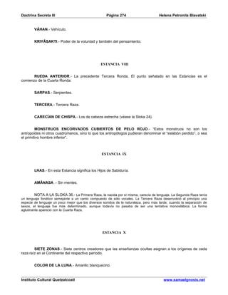 Doctrina Secreta III                                 Página 274                       Helena Petronila Blavatski


        VÂHAN.- Vehículo.


        KRIYÂSAKTI.- Poder de la voluntad y también del pensamiento.




                                                 ESTANCIA VIII


       RUEDA ANTERIOR.- La precedente Tercera Ronda. El punto señalado en las Estancias es el
comienzo de la Cuarta Ronda.


        SARPAS.- Serpientes.


        TERCERA.- Tercera Raza.


        CARECÍAN DE CHISPA.- Los de cabeza estrecha (véase la Sloka 24).


         MONSTRUOS ENCORVADOS CUBIERTOS DE PELO ROJO.- “Estos monstruos no son los
antropoides ni otros cuadrúmanos, sino lo que los antropólogos pudieran denominar el “eslabón perdido”, o sea
el primitivo hombre inferior”.



                                                  ESTANCIA IX



        LHAS.- En esta Estancia significa los Hijos de Sabiduría.


        AMÂNASA .- Sin mentes.


         NOTA A LA SLOKA 36.- La Primera Raza, la nacida por sí misma, carecía de lenguaje. La Segunda Raza tenía
un lenguaje fonético semejante a un canto compuesto de sólo vocales. La Tercera Raza desenvolvió al principio una
especie de lenguaje un poco mejor que los diversos sonidos de la naturaleza, pero más tarde, cuando la separación de
sexos, el lenguaje fue más determinado, aunque todavía no pasaba de ser una tentativa monosilábica. La forma
aglutinante apareció con la Cuarta Raza.




                                                  ESTANCIA X



        SIETE ZONAS.- Siete centros creadores que las enseñanzas ocultas asignan a los orígenes de cada
raza raíz en el Continente del respectivo período.


        COLOR DE LA LUNA.- Amarillo blanquecino.


Instituto Cultural Quetzalcoatl                                                         www.samaelgnosis.net
 