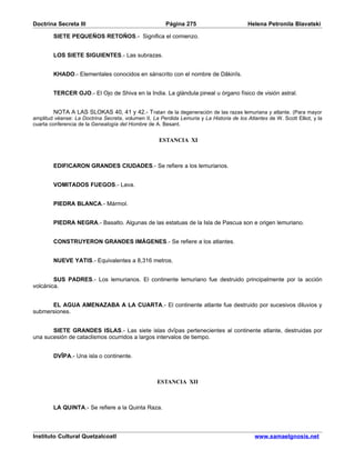 Doctrina Secreta III                                    Página 275                         Helena Petronila Blavatski

        SIETE PEQUEÑOS RETOÑOS.- Significa el comienzo.


        LOS SIETE SIGUIENTES.- Las subrazas.


        KHADO.- Elementales conocidos en sánscrito con el nombre de Dâkinîs.


        TERCER OJO.- El Ojo de Shiva en la India. La glándula pineal u órgano físico de visión astral.


         NOTA A LAS SLOKAS 40, 41 y 42.- T ratan de la degeneración de las razas lemuriana y atlante. (Para mayor
amplitud véanse: La Doctrina Secreta, volumen II, La Perdida Lemuria y La Historia de los Atlantes de W. Scott Elliot, y la
cuarta conferencia de la Genealogía del Hombre de A. Besant.


                                                     ESTANCIA XI



        EDIFICARON GRANDES CIUDADES.- Se refiere a los lemurianos.


        VOMITADOS FUEGOS.- Lava.


        PIEDRA BLANCA.- Mármol.


        PIEDRA NEGRA.- Basalto. Algunas de las estatuas de la Isla de Pascua son e origen lemuriano.


        CONSTRUYERON GRANDES IMÁGENES.- Se refiere a los atlantes.


        NUEVE YATIS.- Equivalentes a 8,316 metros.


        SUS PADRES.- Los lemurianos. El continente lemuriano fue destruido principalmente por la acción
volcánica.


      EL AGUA AMENAZABA A LA CUARTA.- El continente atlante fue destruido por sucesivos diluvios y
submersiones.


       SIETE GRANDES ISLAS.- Las siete islas dvîpas pertenecientes al continente atlante, destruidas por
una sucesión de cataclismos ocurridos a largos intervalos de tiempo.


        DVÎPA.- Una isla o continente.



                                                    ESTANCIA XII



        LA QUINTA.- Se refiere a la Quinta Raza.



Instituto Cultural Quetzalcoatl                                                               www.samaelgnosis.net
 